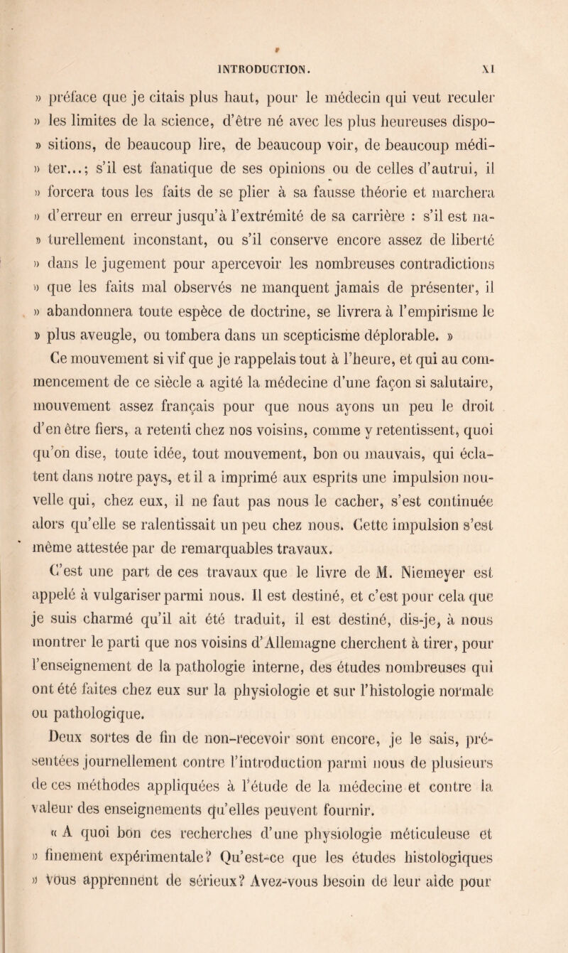» préface que je citais plus haut, pour le médecin qui veut reculer » les limites de la science, d’être né avec les plus heureuses dispo- » sitions, de beaucoup lire, de beaucoup voir, de beaucoup médi- » ter...; s’il est fanatique de ses opinions ou de celles d’autrui, il ♦h )> forcera tous les faits de se plier à sa fausse théorie et marchera » d’erreur en erreur jusqu’à l’extrémité de sa carrière : s’il est na« » turellement inconstant, ou s’il conserve encore assez de liberté )) dans le jugement pour apercevoir les nombreuses contradictions » que les faits mal observés ne manquent jamais de présenter, il » abandonnera toute espèce de doctrine, se livrera à F empirisme le » plus aveugle, ou tombera dans un scepticisme déplorable. » Ce mouvement si vif que je rappelais tout à Theure, et qui au com¬ mencement de ce siècle a agité la médecine d’une façon si salutaire, mouvement assez français pour que nous ayons un peu le droit d’en être fiers, a retenti chez nos voisins, comme y retentissent, quoi qu’on dise, toute idée, tout mouvement, bon ou mauvais, qui écla¬ tent dans notre pays, et il a imprimé aux esprits une impulsion nou¬ velle qui, chez eux, il ne faut pas nous le cacher, s’est continuée alors qu’elle se ralentissait un peu chez nous. Cette impulsion s’est même attestée par de remarquables travaux. C’est une part de ces travaux que le livre de M. Niemeyer est appelé à vulgariser parmi nous. 11 est destiné, et c’est pour cela que je suis charmé qu’il ait été traduit, il est destiné, dis-je, à nous montrer le parti que nos voisins d’Allemagne cherchent à tirer, pour renseignement de la pathologie interne, des études nombreuses qui ont été faites chez eux sur la physiologie et sur l’histologie normale ou pathologique. Deux sortes de fin de non-recevoir sont encore, je le sais, pré¬ sentées journellement contre l’introduction parmi nous de plusieurs de ces méthodes appliquées à l’étude de la médecine et contre la valeur des enseignements qu’elles peuvent fournir. « A quoi bon ces recherches d’une physiologie méticuleuse et » finement expérimentale? Qu’est-ce que les études histologiques » Vous apprennent de sérieux? Avez-vous besoin de leur aide pour