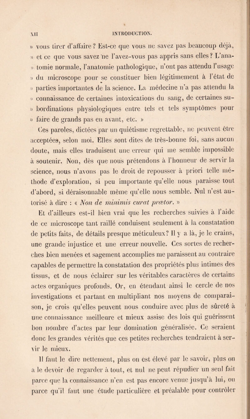 )> vous tirer d’affaire ? Est-ce que vous ne savez pas beaucoup déjà, » et ce que vous savez ne l’avez-vous pas appris sans elles? L’ana- » tomie normale, l’anatomie pathologique, n’ont pas attendu l’usage » du microscope pour se constituer bien légitimement à l’état de » parties importantes de la science. La médecine n’a pas attendu la » connaissance de certaines intoxications du sang, de certaines su- » bordinations physiologiques entre tels et tels symptômes pour i) faire de grands pas en avant, etc. » Ces paroles, dictées par un quiétisme regrettable, ne peuvent être acceptées, selon moi. Elles sont dites de très-bonne loi, sans aucun doute, mais elles traduisent une erreur qui me semble impossible à soutenir. Non, dès que nous prétendons à l’honneur de servir la science, nous n’avons pas le droit de repousser à priori telle mé¬ thode d’exploration, si peu importante quelle nous paraisse tout d’abord, si déraisonnable même quelle nous semble. Nul n’est au¬ torisé à dire : « Non de minimis curât prœtor. » Et d’ailleurs est-il bien vrai que les recherches suivies à l’aide de ce microscope tant raillé conduisent seulement à la constatation de petits faits, de détails presque méticuleux? Il y a là, je le crains, une grande injustice et une erreur nouvelle. Ces sortes de recher¬ ches bien menées et sagement accomplies me paraissent au contraire capables de permettre la constatation des propriétés plus intimes des tissus, et de nous éclairer sur les véritables caractères de certains actes organiques profonds. Or, en étendant ainsi le cercle de nos investigations et partant en multipliant nos moyens de comparai¬ son, je crois qu elles peuvent nous conduire avec plus de sûreté à une connaissance meilleure et mieux assise des lois qui guérissent bon nombre d’actes par leur domination généralisée. Ce seraient donc les grandes vérités que ces petites recherches tendraient à ser¬ vir le mieux. 11 faut le dire nettement, plus on est élevé par le savoir, plus on a le devoir de regarder à tout, et nul ne peut répudier un seul fait parce que la connaissance n’en est pas encore venue jusqu’à lui, ou parce qu’il faut une étude particulière et préalable pour contrôler