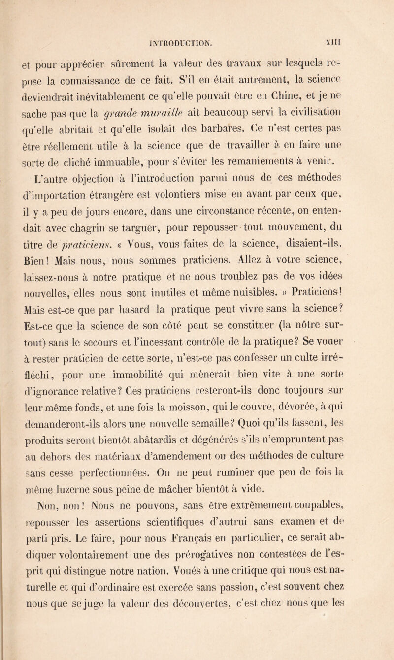 et pour apprécier sûrement la valeur des travaux sur lesquels re¬ pose la connaissance de ce fait. S’il en était autrement, la science deviendrait inévitablement ce qu’elle pouvait être en Chine, et je ne sache pas que la grande muraille ait beaucoup servi la civilisation qu’elle abritait et qu’elle isolait des barbares. Ce n’est certes pas être réellement utile à la science que de travailler à en faire une sorte de cliché immuable, pour s’éviter les remaniements à venir. L’autre objection à l’introduction parmi nous de ces méthodes d’importation étrangère est volontiers mise en avant par ceux que, il y a peu de jours encore, dans une circonstance récente, on enten¬ dait avec chagrin se targuer, pour repousser tout mouvement, du titre de ■praticiens. « Vous, vous faites de la science, disaient-ils. Bien! Mais nous, nous sommes praticiens. Allez à votre science, laissez-nous à notre pratique et ne nous troublez pas de vos idées nouvelles, elles nous sont inutiles et même nuisibles. » Praticiens ! Mais est-ce que par hasard la pratique peut vivre sans la science ? Est-ce que la science de son côté peut se constituer (la nôtre sur¬ tout) sans le secours et l’incessant contrôle de la pratique? Se vouer à rester praticien de cette sorte, n’est-ce pas confesser un culte irré¬ fléchi, pour une immobilité qui mènerait bien vite à une sorte d’ignorance relative? Ces praticiens resteront-ils donc toujours sur leur même fonds, et une fois la moisson, qui le couvre, dévorée, à qui demanderont-ils alors une nouvelle semaille? Quoi qu’ils fassent, les produits seront bientôt abâtardis et dégénérés s’ils n’empruntent pas au dehors des matériaux d’amendement ou des méthodes de culture sans cesse perfectionnées. On ne peut ruminer que peu de fois la même luzerne sous peine de mâcher bientôt à vide. Non, non! Nous ne pouvons, sans être extrêmement coupables, repousser les assertions scientifiques d’autrui sans examen et de parti pris. Le faire, pour nous Français en particulier, ce serait ab¬ diquer volontairement une des prérogatives non contestées de l’es¬ prit qui distingue notre nation. Voués à une critique qui nous est na¬ turelle et qui d’ordinaire est exercée sans passion, c’est souvent chez nous que se juge la valeur des découvertes, c’est chez nous que les
