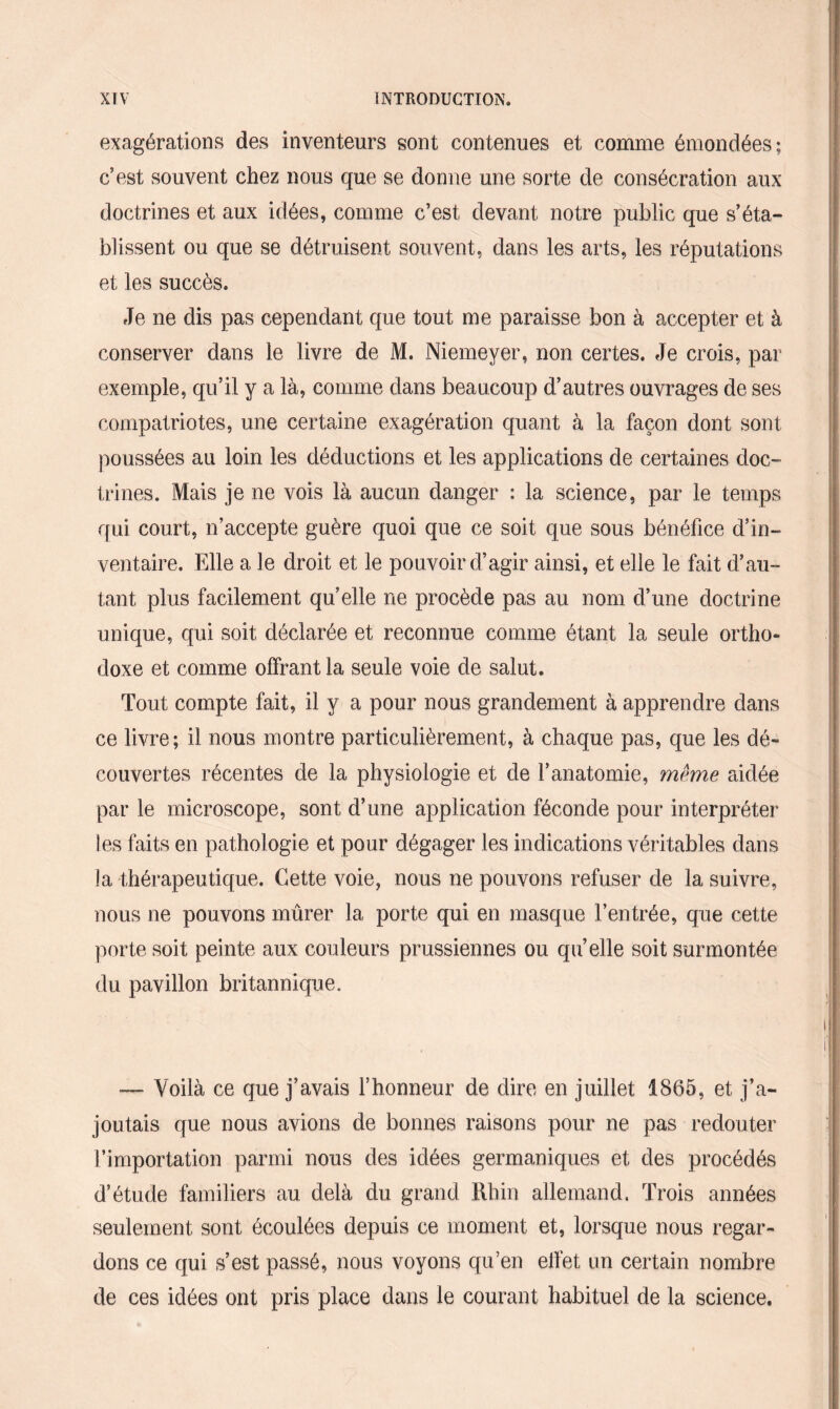 exagérations des inventeurs sont contenues et comme émondées; c’est souvent chez nous que se dorme une sorte de consécration aux doctrines et aux idées, comme c’est devant notre public que s’éta¬ blissent ou que se détruisent souvent, dans les arts, les réputations et les succès. Je ne dis pas cependant que tout me paraisse bon à accepter et à conserver dans le livre de M. Niemeyer, non certes. Je crois, par exemple, qu’il y a là, comme dans beaucoup d’autres ouvrages de ses compatriotes, une certaine exagération quant à la façon dont sont poussées au loin les déductions et les applications de certaines doc¬ trines. Mais je ne vois là aucun danger : la science, par le temps qui court, n’accepte guère quoi que ce soit que sous bénéfice d’in¬ ventaire. Elle a le droit et le pouvoir d’agir ainsi, et elle le fait d’au¬ tant plus facilement qu’elle ne procède pas au nom d’une doctrine unique, qui soit déclarée et reconnue comme étant la seule ortho¬ doxe et comme offrant la seule voie de salut. Tout compte fait, il y a pour nous grandement à apprendre dans ce livre; il nous montre particulièrement, à chaque pas, que les dé¬ couvertes récentes de la physiologie et de l’anatomie, même aidée par le microscope, sont d’une application féconde pour interpréter les faits en pathologie et pour dégager les indications véritables dans la thérapeutique. Cette voie, nous ne pouvons refuser de la suivre, nous ne pouvons murer la porte qui en masque l’entrée, que cette porte soit peinte aux couleurs prussiennes ou qu’elle soit surmontée du pavillon britannique. — Voilà ce que j’avais l’honneur de dire en juillet 1865, et j’a¬ joutais que nous avions de bonnes raisons pour ne pas redouter l’importation parmi nous des idées germaniques et des procédés d’étude familiers au delà du grand Rhin allemand. Trois années seulement sont écoulées depuis ce moment et, lorsque nous regar¬ dons ce qui s’est passé, nous voyons qu’en effet un certain nombre de ces idées ont pris place dans le courant habituel de la science.