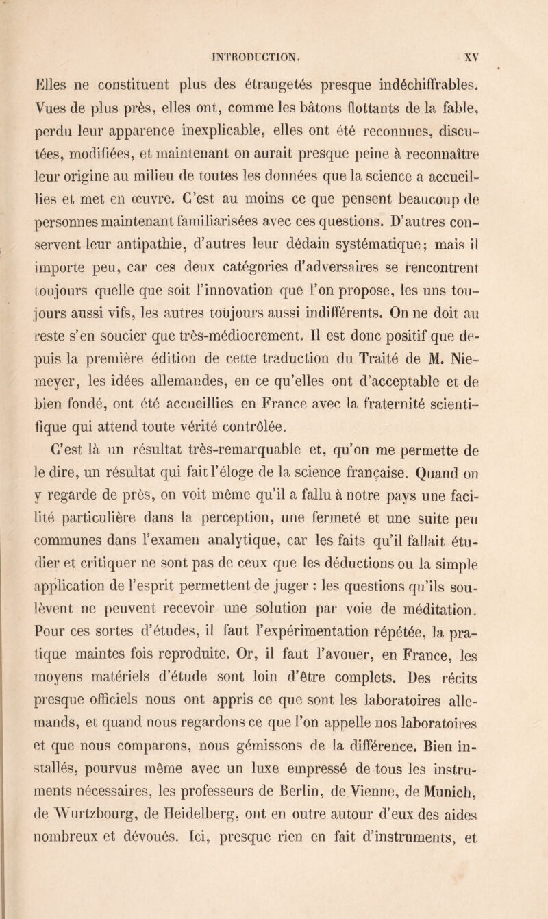 Elles ne constituent plus des étrangetés presque indéchiffrables. Vues de plus près, elles ont, comme les bâtons flottants de la fable, perdu leur apparence inexplicable, elles ont été reconnues, discu¬ tées, modifiées, et maintenant on aurait presque peine à reconnaître leur origine au milieu de toutes les données que la science a accueil“ lies et met en œuvre. C’est au moins ce que pensent beaucoup de personnes maintenant familiarisées avec ces questions. D’autres con¬ servent leur antipathie, d’autres leur dédain systématique; mais il importe peu, car ces deux catégories d'adversaires se rencontrent toujours quelle que soit l’innovation que l’on propose, les uns tou¬ jours aussi vifs, les autres toujours aussi indifférents. On ne doit au reste s’en soucier que très-médiocrement. Il est donc positif que de¬ puis la première édition de cette traduction du Traité de M. Nie- meyer, les idées allemandes, en ce qu’elles ont d’acceptable et de bien fondé, ont été accueillies en France avec la fraternité scienti¬ fique qui attend toute vérité contrôlée. C’est là un résultat très-remarquable et, qu’on me permette de le dire, un résultat qui fait l’éloge de la science française. Quand on y regarde de près, on voit même qu’il a fallu à notre pays une faci¬ lité particulière dans la perception, une fermeté et une suite peu communes dans Y examen analytique, car les faits qu’il fallait étu¬ dier et critiquer ne sont pas de ceux que les déductions ou la simple application de l’esprit permettent de juger : les questions qu’ils sou¬ lèvent ne peuvent recevoir une solution par voie de méditation. Pour ces sortes d’études, il faut l’expérimentation répétée, la pra¬ tique maintes fois reproduite. Or, il faut l’avouer, en France, les moyens matériels d’étude sont loin d’être complets. Des récits presque officiels nous ont appris ce que sont les laboratoires alle¬ mands, et quand nous regardons ce que l’on appelle nos laboratoires et que nous comparons, nous gémissons de la différence. Bien in¬ stallés, pourvus même avec un luxe empressé de tous les instru¬ ments nécessaires, les professeurs de Berlin, de Vienne, de Munich, de Wurtzbourg, de Heidelberg, ont en outre autour d’eux des aides nombreux et dévoués. Ici, presque rien en fait d’instruments, et