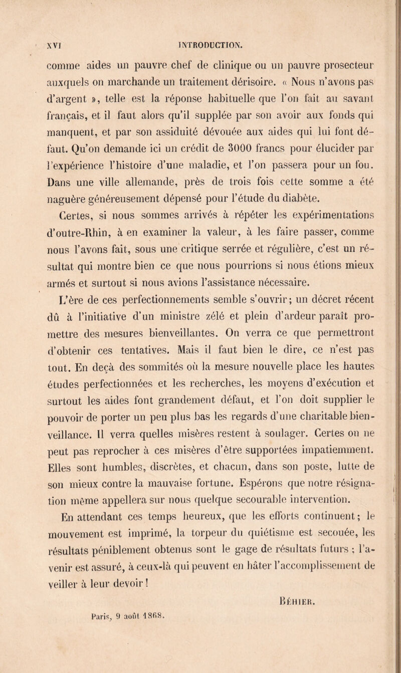 comme aides un pauvre chef de clinique ou un pauvre prosecteur auxquels on marchande un traitement dérisoire. « Nous n’avons pas d’argent », telle est la réponse habituelle que l’on fait au savant français, et il faut alors qu’il supplée par son avoir aux fonds qui manquent, et par son assiduité dévouée aux aides qui lui font dé¬ faut. Qu’on demande ici un crédit de 3000 francs pour élucider par l’expérience l’histoire d’une maladie, et l’on passera pour un fou. Dans une ville allemande, près de trois fois cette somme a été naguère généreusement dépensé pour l’étude du diabète. Certes, si nous sommes arrivés à répéter les expérimentations d’outre-Rhin, à en examiner la valeur, à les faire passer, comme nous l’avons fait, sous une critique serrée et régulière, c’est un ré¬ sultat qui montre bien ce que nous pourrions si nous étions mieux armés et surtout si nous avions l’assistance nécessaire. L’ère de ces perfectionnements semble s’ouvrir; un décret récent dû à l’initiative d’un ministre zélé et plein d’ardeur paraît pro¬ mettre des mesures bienveillantes. On verra ce que permettront d’obtenir ces tentatives. Mais il faut bien le dire, ce n’est pas tout. En deçà des sommités où la mesure nouvelle place les hautes études perfectionnées et les recherches, les moyens d’exécution et surtout les aides font grandement défaut, et l’on doit supplier le pouvoir de porter un peu plus bas les regards d’une charitable bien¬ veillance. Il verra quelles misères restent à soulager. Certes on ne peut pas reprocher à ces misères d’être supportées impatiemment. Elles sont humbles, discrètes, et chacun, dans son poste, lutte de son mieux contre la mauvaise fortune. Espérons que notre résigna¬ tion même appellera sur nous quelque secourable intervention. En attendant ces temps heureux, que les efforts continuent ; le mouvement est imprimé, la torpeur du quiétisme est secouée, les résultats péniblement obtenus sont le gage de résultats futurs ; l’a*» venir est assuré, à ceux-là qui peuvent en hâter l’accomplissement de veiller à leur devoir ! Paris, 9 août BKH 1ER.