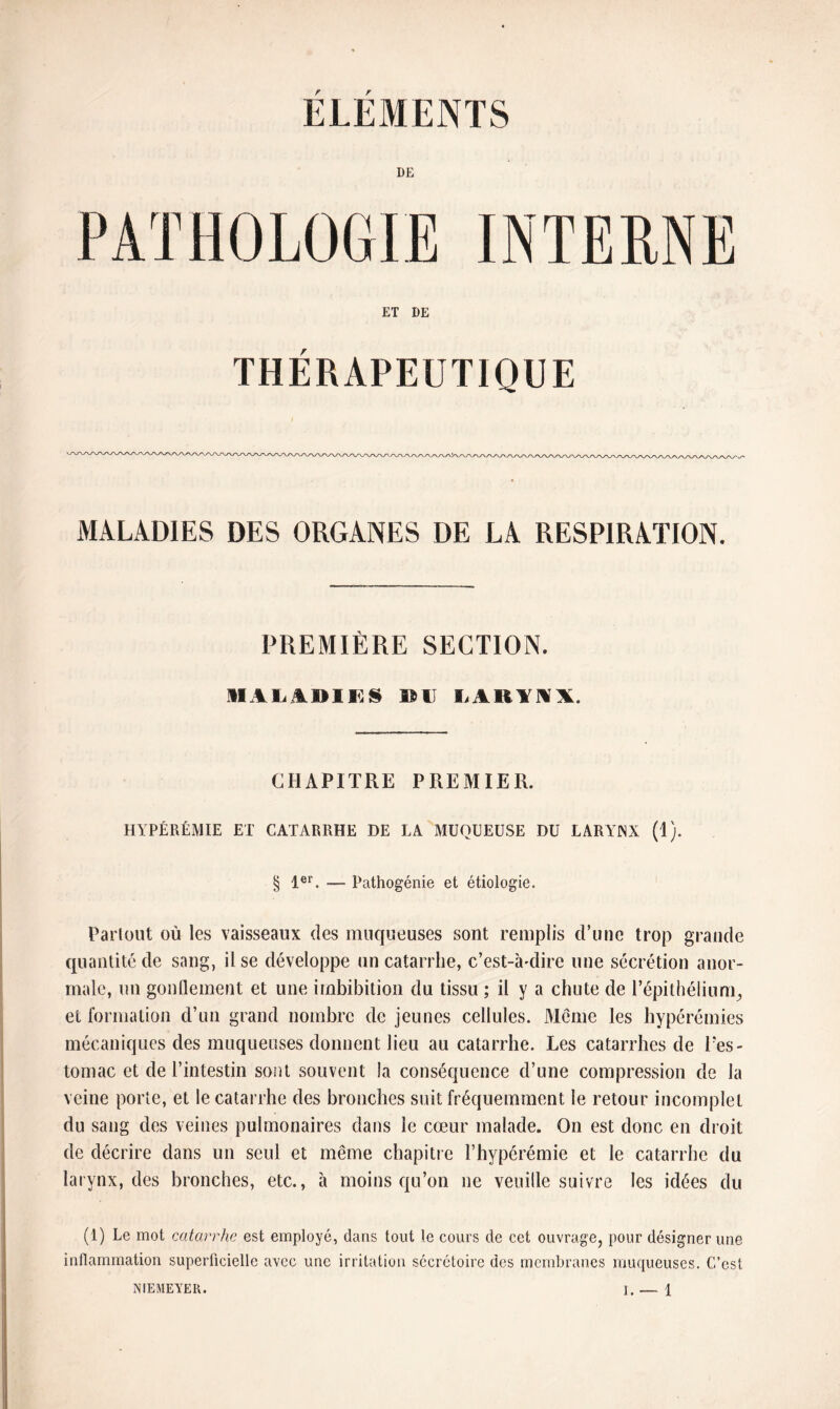 ELEMENTS DE ET DE THÉRAPEUTIQUE MALADIES DES ORGANES DE LA RESPIRATION. PREMIÈRE SECTION. MALADIES DL LARYNX. CHAPITRE PREMIER. HYPÉRÉMIE ET CATARRHE DE LA MUQUEUSE DU LARYJNX (1). § 1er. ■— Pathogénie et étiologie. Partout où les vaisseaux des muqueuses sont remplis d’une trop grande quantité de sang, il se développe un catarrhe, c’est-à-dire une sécrétion anor¬ male, un gonflement et une irnbibition du tissu ; il y a chute de l'épithélium^ et formation d’un grand nombre de jeunes cellules. Même les hypérémies mécaniques des muqueuses donnent lieu au catarrhe. Les catarrhes de l’es¬ tomac et de l’intestin sont souvent la conséquence d’une compression de la veine porte, et le catarrhe des bronches suit fréquemment le retour incomplet du sang des veines pulmonaires dans le cœur malade. On est donc en droit de décrire dans un seul et même chapitre l’hypérémie et le catarrhe du larynx, des bronches, etc., à moins qu’on ne veuille suivre les idées du (1) Le mot catarrhe est employé, dans tout le cours de cet ouvrage, pour désigner une inflammation superficielle avec une irritation sécrétoire des membranes muqueuses. C’est NIEMEYER.