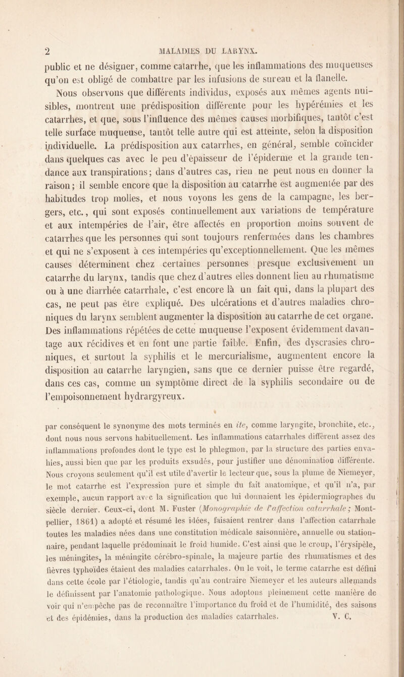 public et ne désigner, comme catarrhe, que les inflammations des muqueuses qu’on est obligé de combattre par les infusions de sureau et la flanelle. Nous observons que différents individus, exposés aux mêmes agents nui¬ sibles, montrent une prédisposition différente pour les hypérémies et les catarrhes, et que, sous l’influence des mêmes causes morbifiques, tantôt c’est telle surface muqueuse, tantôt telle autre qui est atteinte, selon la disposition individuelle. La prédisposition aux catarrhes, en général, semble coïncider dans quelques cas avec le peu d’épaisseur de l’épiderme et la grande ten¬ dance aux transpirations; dans d’autres cas, rien ne peut nous en donner la raison; il semble encore que la disposition au catarrhe est augmentée par des habitudes trop molles, et nous voyons les gens de la campagne, les ber¬ gers, etc., qui sont exposés continuellement aux variations de température et aux intempéries de Fair, être affectés en proportion moins souvent de catarrhes que les personnes qui sont toujours renfermées dans les chambres et qui ne s’exposent à ces intempéries qu’exceptionnellement. Que les mêmes causes déterminent chez certaines personnes presque exclusivement un catarrhe du larynx, tandis que chez d’autres elles donnent lieu au rhumatisme ou à une diarrhée catarrhale, c’est encore là un fait qui, clans la plupart des cas, ne peut pas être expliqué. Des ulcérations et d’autres maladies chro¬ niques du larynx semblent augmenter la disposition au catarrhe de cet organe. Des inflammations répétées de cette muqueuse l’exposent évidemment davan¬ tage aux récidives et en font une partie faible. Enfin, des dyscrasies chro¬ niques, et surtout la syphilis et le mercurialisme, augmentent encore la disposition au catarrhe laryngien, sans que ce dernier puisse être regardé, dans ces cas, comme un symptôme direct de la syphilis secondaire ou de l’empoisonnement hydrargyreux. par conséquent le synonyme des mots terminés en ite, comme laryngite, bronchite, etc.,, dont nous nous servons habituellement. Les inflammations catarrhales diffèrent assez des inflammations profondes dont le type est le phlegmon, par la structure des parties enva¬ hies, aussi bien que par les produits exsudés, pour justifier une dénomination différente. Nous croyons seulement qu’il est utile d’avertir le lecteur que, sous la plume de Niemeyer, le mot catarrhe est l’expression pure et simple du fait anatomique, et qu’il n’a, par exemple, aucun rapport avec la signification que lui donnaient les épidermiographes du siècle dernier. Ceux-ci, dont M. Fuster (.Monographie de l'affection catarrhale ; Mont¬ pellier, 1861) a adopté et résumé les idées, faisaient rentrer dans l’affection catarrhale toutes les maladies nées dans une constitution médicale saisonnière, annuelle ou station¬ naire pendant laquelle prédominait le froid humide. C’est ainsi que le croup, l’érysipèle, les méningites, la méningite cérébro-spinale, la majeure partie des rhumatismes et des fièvres typhoïdes étaient des maladies catarrhales. On le voit, le terme catarrhe est défini dans cette école par l’étiologie, tandis qu’au contraire Niemeyer et les auteurs allemands le définissent par l’anatomie pathologique. Nous adoptons pleinement cette manière de voir qui n’empêche pas de reconnaître l’importance du froid et de l’humidité, des saisons et des épidémies, dans la production des maladies catarrhales. V. G.