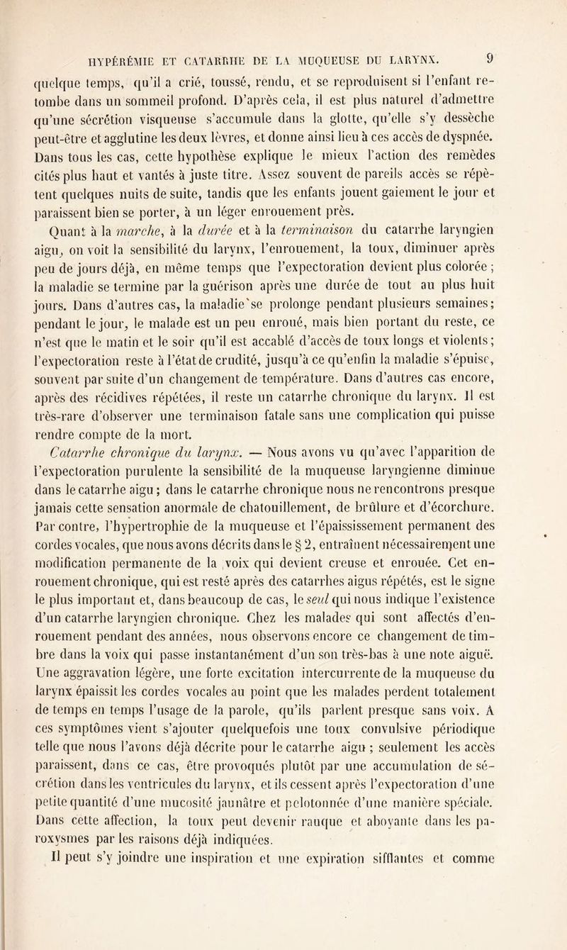 quelque temps, qu’il a crié, toussé, rendu, et se reproduisent si l’enfant re¬ tombe dans un sommeil profond. D’après cela, il est plus naturel d’admettre qu’une sécrétion visqueuse s’accumule dans la glotte, qu’elle s’v dessèche peut-être et agglutine les deux lèvres, et donne ainsi lieu à ces accès de dyspnée. Dans tous les cas, cette hypothèse explique le mieux l’action des remèdes cités plus haut et vantés à juste titre. Assez souvent de pareils accès se répè¬ tent quelques nuits de suite, tandis que les enfants jouent gaiement le jour et paraissent bien se porter, à un léger enrouement près. Quant à la marche, à la durée et à la terminaison du catarrhe laryngien aigu, on voit la sensibilité du larynx, l’enrouement, la toux, diminuer après peu de jours déjà, en même temps que l’expectoration devient plus colorée ; la maladie se termine par la guérison après une durée de tout au plus huit jours. Dans d’autres cas, la maladie'se prolonge pendant plusieurs semaines; pendant le jour, le malade est un peu enroué, mais bien portant du reste, ce n’est que le matin et le soir qu’il est accablé d’accès de toux longs et violents ; l’expectoration reste à l’état de crudité, jusqu’à ce qu’enfin la maladie s’épuise, souvent par suite d’un changement de température. Dans d’autres cas encore, après des récidives répétées, il reste un catarrhe chronique du larynx, il est très-rare d’observer une terminaison fatale sans une complication qui puisse rendre compte de la mort. Catarrhe chronique du larynx. — Nous avons vu qu’avec l’apparition de l’expectoration purulente la sensibilité de la muqueuse laryngienne diminue dans le catarrhe aigu ; dans le catarrhe chronique nous ne rencontrons presque jamais cette sensation anormale de chatouillement, de brûlure et d’écorchure. Par contre, l’hypertrophie de la muqueuse et l’épaississement permanent des cordes vocales, que nous avons décrits dans le § ‘2, entraînent nécessairement une modification permanente de la voix qui devient creuse et enrouée. Cet en- rouement chronique, qui est resté après des catarrhes aigus répétés, est le signe le plus important et, dans beaucoup de cas, lésez//qui nous indique l’existence d’un catarrhe laryngien chronique. Chez les malades qui sont affectés d’en¬ rouement pendant des années, nous observons encore ce changement de tim¬ bre dans la voix qui passe instantanément d’un son très-bas a une note aiguë. Une aggravation légère, une forte excitation intercurrente de la muqueuse du larynx épaissit les cordes vocales au point que les malades perdent totalement de temps en temps l’usage de la parole, qu’ils parlent presque sans voix. À ces symptômes vient s’ajouter quelquefois une toux convulsive périodique telle que nous l’avons déjà décrite pour le catarrhe aigu ; seulement les accès paraissent, dans ce cas, être provoqués plutôt par une accumulation de sé¬ crétion dans les ventricules du larynx, et ils cessent après l’expectoration d’une petite quantité d’une mucosité jaunâtre et pelotonnée d’une manière spéciale. Dans cette affection, la toux peut devenir rauque et aboyante dans les pa¬ roxysmes par les raisons déjà indiquées. U peut s’y joindre une inspiration et une expiration sifflantes et comme