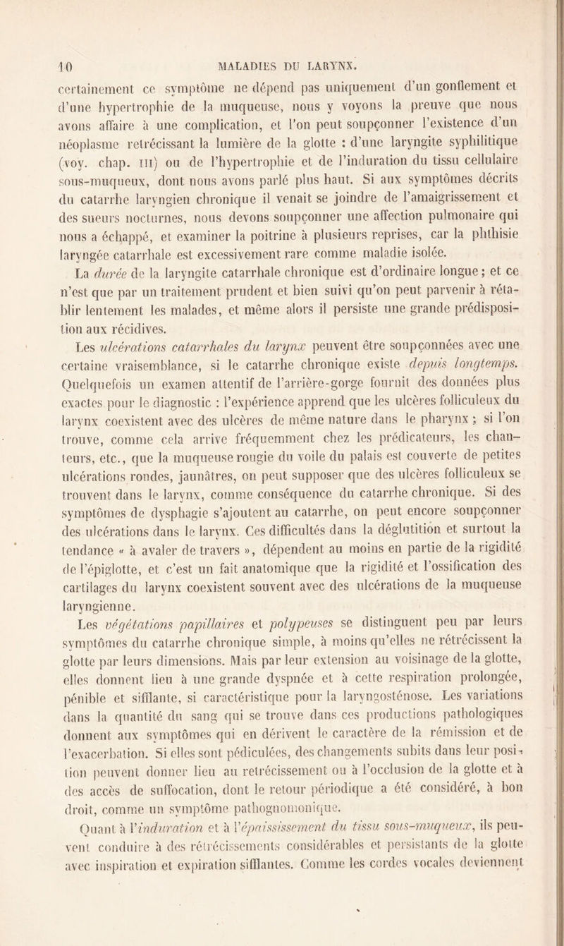 certainement ce symptôme ne dépend pas uniquement d’un gonflement et d’une hypertrophie de la muqueuse, nous y voyons la preuve que nous avons affaire à une complication, et l’on peut soupçonner l’existence d’un néoplasme rétrécissant la lumière de la glotte : d’une laryngite syphilitique (voy. chap. m) ou de l’hypertrophie et de l’induration du tissu cellulaire sous-muqueux, dont nous avons parlé plus haut. Si aux symptômes décrits du catarrhe laryngien chronique il venait se joindre de l’amaigrissement et des sueurs nocturnes, nous devons soupçonner une affection pulmonaire qui nous a échappé, et examiner la poitrine à plusieurs reprises, car la phthisie laryngée catarrhale est excessivement rare comme maladie isolée. La durée de la laryngite catarrhale chronique est d’ordinaire longue ; et ce n’est que par un traitement prudent et bien suivi qu’on peut parvenir à réta¬ blir lentement les malades, et même alors il persiste une grande prédisposi¬ tion aux récidives. Les ulcérations catarrhales du larynx peuvent être soupçonnées avec une certaine vraisemblance, si le catarrhe chronique existe depuis longtemps. Quelquefois un examen attentif de l’arrière-gorge fournit des données plus exactes pour le diagnostic : l’expérience apprend que les ulcères folîiculeux du larynx coexistent avec des ulcères de même nature dans le pharynx : si 1 on trouve, comme cela arrive fréquemment chez les prédicateurs, les chan¬ teurs, etc., que la muqueuse rougie du voile du palais est couverte de petites ulcérations rondes, jaunâtres, on peut supposer que des ulcères folîiculeux se trouvent dans le larynx, comme conséquence du catarrhe chronique. Si des symptômes de dysphagie s’ajoutent au catarrhe, on peut encore soupçonner des ulcérations dans le larynx. Ces difficultés dans la déglutition et surtout la tendance « à avaler de travers », dépendent au moins en partie de la rigidité de l’épiglotte, et c’est un fait anatomique que la rigidité et l’ossification des cartilages du larynx coexistent souvent avec des ulcérations de la muqueuse laryngienne. Les végétations papillaires et polypeuses se distinguent peu par leurs symptômes du catarrhe chronique simple, à moins qu’elles ne rétrécissent la glotte par leurs dimensions. Mais par leur extension au voisinage de la glotte, elles donnent lieu à une grande dyspnée et a cette respiration prolongée, pénible et sifflante, si caractéristique pour la laryngosténose. Les variations dans la quantité du sang qui se trouve dans ces productions pathologiques donnent aux symptômes qui en dérivent le caractère de la rémission et de l’exacerbation. Si elles sont pédiculées, des changements subits dans leur posm tion peuvent donner lieu au rétrécissement ou à l’occlusion de la glotte et a des accès de suffocation, dont le retour périodique a été considéré, à bon droit, comme un symptôme, pathognomonique. Quant à Xinduration et à Xépaississement du tissu sous-muqueux, ils peu¬ vent conduire à des rétrécissements considérables et persistants de Sa glotte avec inspiration et expiration sifflantes. Comme les cordes vocales deviennent