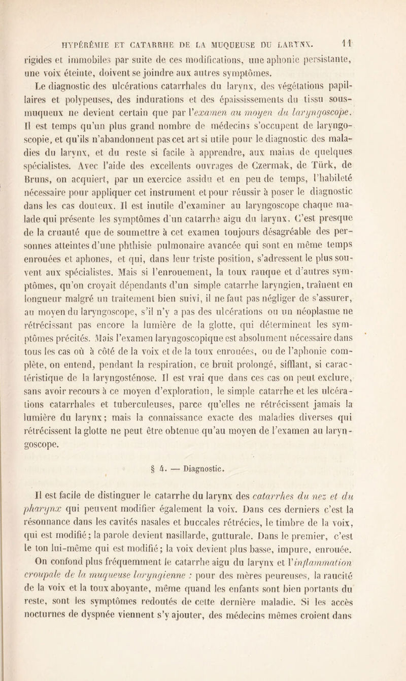 rigides et immobiles par suite de ces modifications, nue aphonie persistante, une voix éteinte, doivent se joindre aux autres symptômes. Le diagnostic des ulcérations catarrhales du larynx, des végétations papil¬ laires et polypeuses, des indurations et des épaississements du tissu sous- muqueux ne devient certain que par Vexamen au moyen du laryngoscope. Il est temps qu’un plus grand nombre de médecins s’occupent de larvngo- scopie, et qu’ils n’abandonnent pas cet art si utile pour le diagnostic des mala¬ dies du larynx, et. du reste si facile à apprendre, aux mains de quelques spécialistes. Avec l’aide des excellents ouvrages de Czermak, de Türk, de Bruns, on acquiert, par un exercice assidu et en peu de temps, l’habileté nécessaire pour appliquer cet instrument et pour réussir à poser le diagnostic dans les cas douteux. Il est inutile d’examiner au laryngoscope chaque ma¬ lade qui présente les symptômes d’un catarrhe aigu du larynx. C’est presque de la cruauté que de soumettre à cet examen toujours désagréable des per¬ sonnes atteintes d’une phthisie pulmonaire avancée qui sont en même temps enrouées et aphones, et qui, dans leur triste position, s’adressent le plus sou¬ vent aux spécialistes. Mais si l’enrouement, la toux rauque et d’autres sym¬ ptômes, qu’on croyait dépendants d’un simple catarrhe laryngien, traînent en longueur malgré un traitement bien suivi, il ne faut pas négliger de s’assurer, au moyen du laryngoscope, s'il n’v a pas des ulcérations ou un néoplasme ne rétrécissant pas encore la lumière de la glotte, qui déterminent les sym¬ ptômes précités. Mais l’examen laryngoscopique est absolument nécessaire dans tous les cas où à côté de la voix et de la toux enrouées, ou de l’aphonie com¬ plète, on entend, pendant la respiration, ce bruit prolongé, sifflant, si carac¬ téristique de la laryngosténose. Il est vrai que dans ces cas on peut exclure, sans avoir recours à ce moyen d’exploration, le simple catarrhe et les ulcéra¬ tions catarrhales et tuberculeuses, parce qu’elles ne rétrécissent jamais la lumière du larynx; mais la connaissance exacte des maladies diverses qui rétrécissent la glotte ne peut être obtenue qu’au moyen de Fexamen au laryn¬ goscope. § A. — Diagnostic. Il est facile de distinguer le catarrhe du larynx des catarrhes du nez et du pharynx qui peuvent modifier également la voix. Dans ces derniers c’est la résonnance dans les cavités nasales et buccales rétrécies, le timbre de la voix, qui est modifié; la parole devient nasillarde, gutturale. Dans le premier, c’est le ton lui-même qui est modifié; la voix devient plus basse, impure, enrouée. On confond plus fréquemment le catarrhe aigu du larynx et Y inflammation croupale de la muqueuse laryngienne ; pour des mères peureuses, la raucité de la voix et la toux aboyante, même quand les enfants sont bien portants du reste, sont les symptômes redoutés de celte dernière maladie. Si les accès nocturnes de dyspnée viennent s’y ajouter, des médecins mêmes croient dans