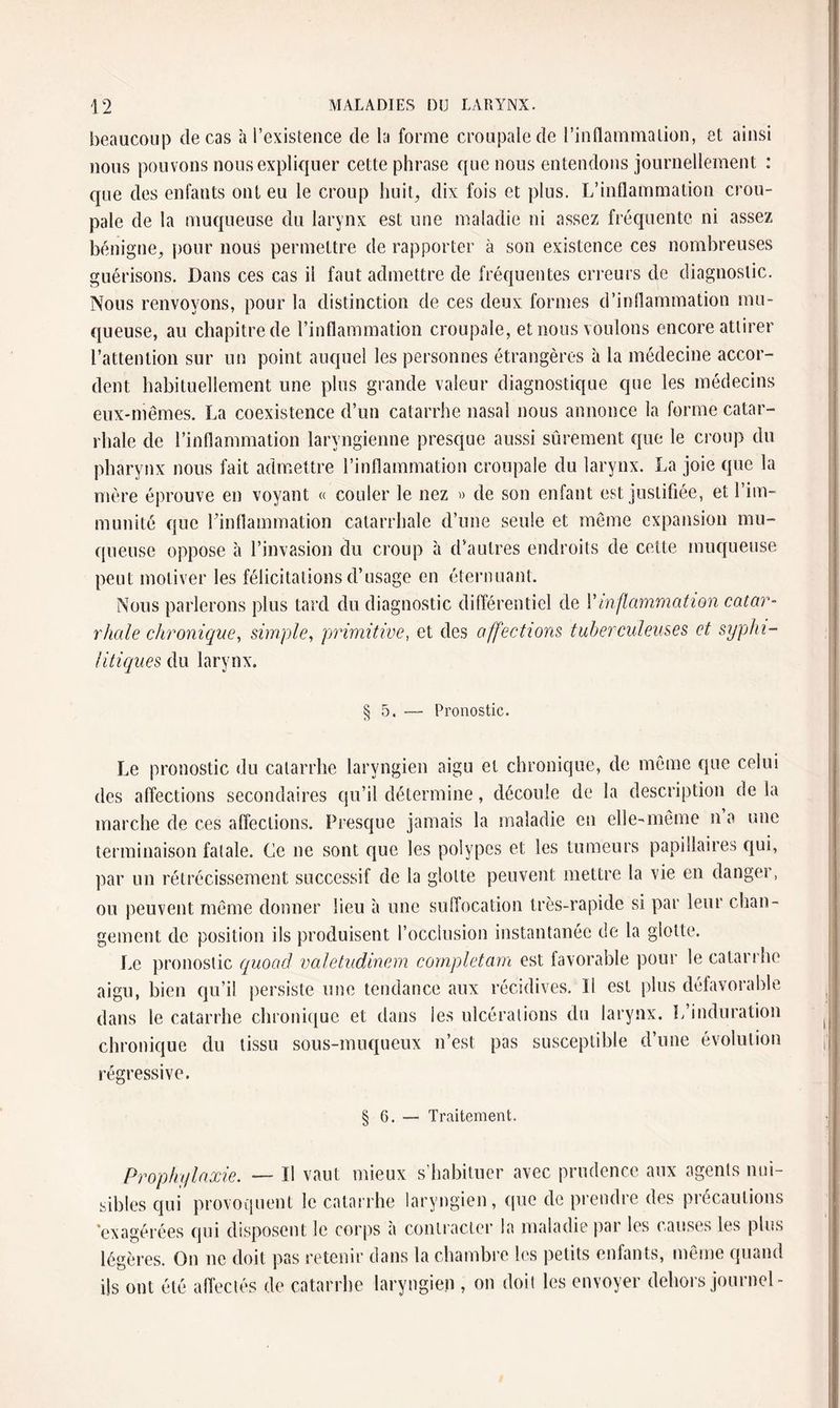 beaucoup de cas à l’existence de la forme croupalede l’inflammation, et ainsi nous pouvons nous expliquer cette phrase que nous entendons journellement : que des enfants ont eu le croup huit, dix fois et plus. L’inflammation crou- pale de la muqueuse du larynx est une maladie ni assez fréquente ni assez bénigne, pour nous permettre de rapporter à son existence ces nombreuses guérisons. Dans ces cas il faut admettre de fréquentes erreurs de diagnostic. Nous renvoyons, pour la distinction de ces deux formes d’inflammation mu¬ queuse, au chapitre de l’inflammation croupale, et nous voulons encore attirer l’attention sur un point auquel les personnes étrangères à la médecine accor¬ dent habituellement une plus grande valeur diagnostique que les médecins eux-mêmes. La coexistence d’un catarrhe nasal nous annonce la forme catar¬ rhale de l’inflammation laryngienne presque aussi sûrement que le croup du pharynx nous fait admettre l’inflammation croupale du larynx. La joie que la mère éprouve en voyant « couler le nez » de son enfant est justifiée, et l’im¬ munité que l’inflammation catarrhale d’une seule et même expansion mu¬ queuse oppose à l’invasion du croup à d’autres endroits de cette muqueuse peut motiver les félicitations d’usage en éternuant. Nous parlerons plus tard du diagnostic différentiel de l’inflammation catar¬ rhale chronique, simple, primitive, et des affections tuberculeuses et syphi¬ litiques du larynx. § 5. Pronostic. Le pronostic du catarrhe laryngien aigu et chronique, de même que celui des affections secondaires qu’il détermine, découle de la description de la marche de ces affections. Presque jamais la maladie en elle-même n’a une terminaison fatale. Ce ne sont que les polypes et les tumeurs papillaires qui, par un rétrécissement successif de la glotte peuvent mettre la vie en danger, ou peuvent même donner lieu à une suffocation très-rapide si par leur chan¬ gement de position ils produisent l’occlusion instantanée de la glotte. Le pronostic quoad valetudinem complétant est favorable pour le catarrhe aigu, bien qu’il persiste une tendance aux récidives. Il est plus défavorable dans le catarrhe chronique et dans les ulcérations du larynx. L’induration chronique du tissu sous-muqueux n’est pas susceptible d’une évolution regressive. § 6. — Traitement. Prophylaxie. — Il vaut mieux s’habituer avec prudence aux agents nui¬ sibles qui provoquent le catarrhe laryngien, que de prendre des précautions exagérées qui disposent le corps à contracter la maladie par les causes les plus légères. On ne doit pas retenir dans la chambre les petits enfants, même quand ils ont été affectés de catarrhe laryngien , on doit les envoyer dehors journel-