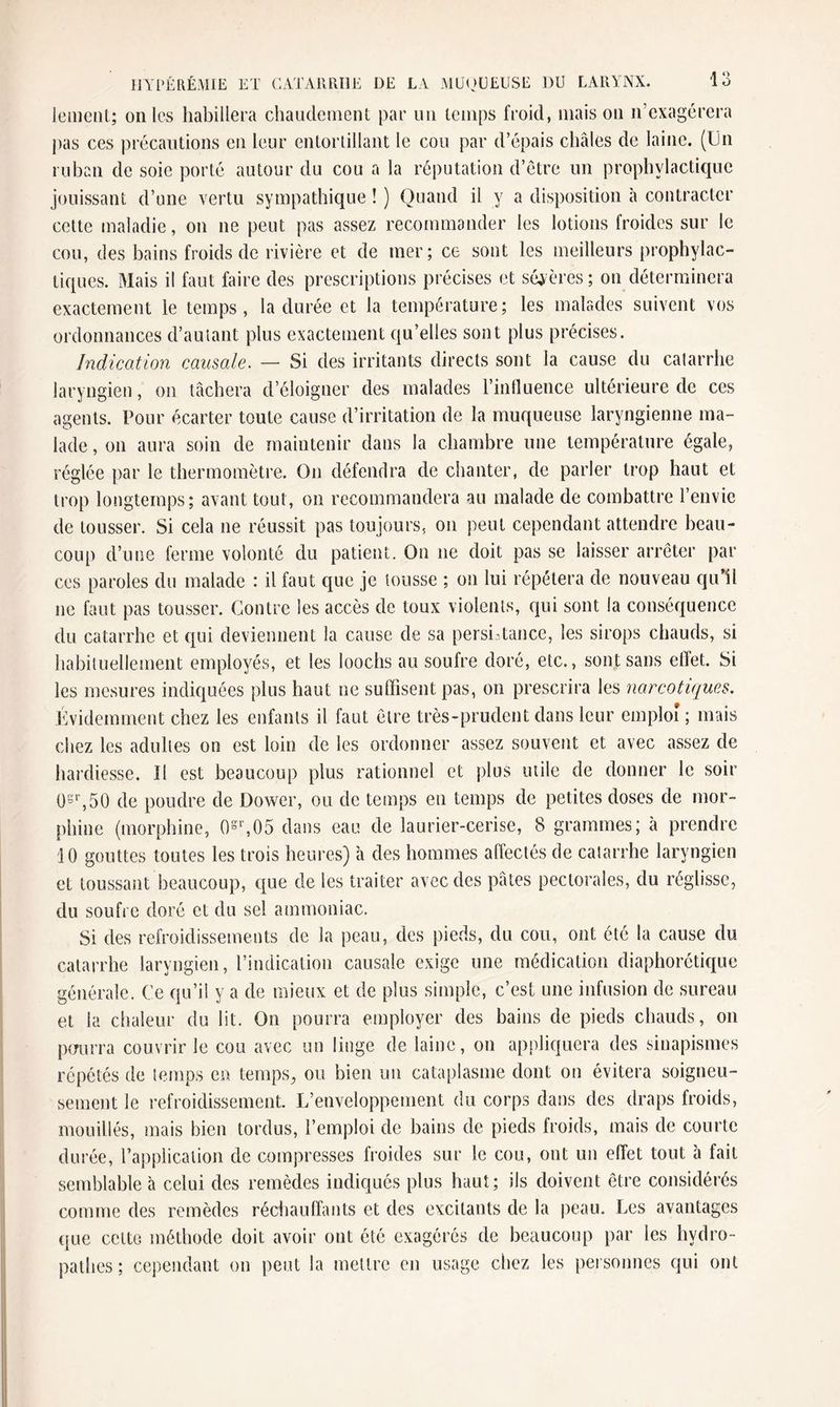 lemenl; ouïes habillera chaudement par un temps froid, mais on n’exagérera pas ces précautions en leur entortillant le cou par d’épais châles de laine. (Un ruban de soie porté autour du cou a la réputation d’être un prophylactique jouissant d’une vertu sympathique ! ) Quand il y a disposition à contracter cette maladie, on ne peut pas assez recommander les lotions froides sur le cou, des bains froids de rivière et de mer; ce sont les meilleurs prophylac- exactement le temps, la durée et la température; les malades suivent vos ordonnances d’autant plus exactement qu’elles sont plus précises. Indication causale. — Si des irritants directs sont la cause du catarrhe laryngien, on tâchera d’éloigner des malades l’influence ultérieure de ces agents. Pour écarter toute cause d’irritation de la muqueuse laryngienne ma¬ lade , on aura soin de maintenir dans la chambre une température égale, réglée par le thermomètre. On défendra de chanter, de parler trop haut et trop longtemps; avant tout, on recommandera au malade de combattre l’envie de tousser. Si cela ne réussit pas toujours, on peut cependant attendre beau¬ coup d’une ferme volonté du patient. On ne doit pas se laisser arrêter par ces paroles du malade : il faut que je tousse ; on lui répétera de nouveau qu’il ne faut pas tousser. Contre les accès de toux violents, qui sont la conséquence du catarrhe et qui deviennent la cause de sa persistance, les sirops chauds, si habituellement employés, et les loochs au soufre doré, etc., sont sans elïet. Si les mesures indiquées plus haut ne suffisent pas, on prescrira les narcotiques. Évidemment chez les enfants il faut être très-prudent dans leur emploi ; mais chez les adultes on est loin de les ordonner assez souvent et avec assez de hardiesse. Il est beaucoup plus rationnel et plus utile de donner le soir 0sr,50 de poudre de Dower, ou de temps en temps de petites doses de mor¬ phine (morphine, 0sr,05 dans eau de laurier-cerise, 8 grammes; à prendre 10 gouttes toutes les trois heures) à des hommes affectés de catarrhe laryngien et toussant beaucoup, que de les traiter avec des pâtes pectorales, du réglisse, du soufre doré et du sel ammoniac. Si des refroidissements de la peau, des pieds, du cou, ont été la cause du catarrhe laryngien, l’indication causale exige une médication diaphorétique générale. Ce qu’il y a de mieux et de plus simple, c’est une infusion de sureau et la chaleur du lit. On pourra employer des bains de pieds chauds, on pourra couvrir le cou avec un linge de laine, on appliquera des sinapismes répétés de temps en temps, ou bien un cataplasme dont on évitera soigneu¬ sement le refroidissement. L’enveloppement du corps dans des draps froids, mouillés, mais bien tordus, l’emploi de bains de pieds froids, mais de courte durée, l’application de compresses froides sur le cou, ont un effet tout à fait semblable à celui des remèdes indiqués plus haut; ils doivent être considérés comme des remèdes réchauffants et des excitants de la peau. Les avantages que cette méthode doit avoir ont été exagérés de beaucoup par les hydro- pathes ; cependant on peut la mettre en usage chez les personnes qui ont