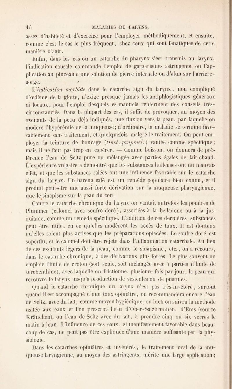 assez d’habileté et d’exercice pour l’employer méthodiquement, et ensuite, comme c’est le cas le plus fréquent, chez ceux qui sont fanatiques de cette manière d’agir. Enfin, dans les cas où un catarrhe du pharynx s’est transmis au larynx, l’indication causale commande l’emploi de gargarismes astringents, ou l’ap¬ plication au pinceau d’une solution de pierre infernale ou d’alun sur l’arrière- gorge. Vindication morbide dans le catarrhe aigu du larynx, non compliqué d’œdème de la glotte, n’exige presque jamais les antiphlogistiques généraux ni locaux, pour l’emploi desquels les manuels renferment des conseils très- circonstanciés. Dans la plupart des cas, il suffit de provoquer, au moyen des excitants de la peau déjà indiqués, une fluxion vers la peau, par laquelle on modère l’hypérémie de la muqueuse; d’ordinaire, la maladie se termine favo¬ rablement sans traitement, et quelquefois malgré le traitement. On peut em¬ ployer la teinture de boucage (tinct. pinpinel.) vantée comme spécifique; mais il ne faut pas trop en espérer. — Comme boisson, on donnera de pré¬ férence l’eau de Seltz pure ou mélangée avec parties égales de lait chaud. L’expérience vulgaire a démontré que les substances huileuses ont un mauvais effet, et que les substances salées ont une influence favorable sur le catarrhe aigu du larynx. Un hareng salé est un remède populaire bien connu, et il produit peut-être une aussi forte dérivation sur la muqueuse pharyngienne, que le^sinapisme sur la peau du cou. Contre le catarrhe chronique du larynx on vantait autrefois les poudres de Plummer (calomel avec soufre doré), associées à la belladone ou à la jus- quiame, comme un remède spécifique. L’addition de ces dernières substances peut être utile, en ce qu’elles modèrent les accès de toux. U est douteux qu’elles soient plus actives que les préparations opiacées. Le soufre doré est superflu, et le calomel doit être rejeté dans l’inflammation catarrhale. Au lieu de ces excitants légers de la peau, comme le sinapisme, etc., on a recours, dans le catarrhe chronique, à des dérivations plus fortes. Le plus souvent on emploie l’huile de croton (soit seule, soit mélangée avec 5 parties d’huile de térébenthine), avec laquelle on frictionne, plusieurs fois par jour, la peau qui recouvre le larynx jusqu’à production de vésicules ou de pustules. Quand le catarrhe chronique du larynx n’est pas très-invétéré, surtout quand il est accompagné d’une toux opiniâtre, on recommandera encore l’eau de Seltz, avec du lait, comme moyen hygiénique, ou bien on suivra la méthode usitée aux eaux et l’on prescrira l’eau d’Ober-Salzbrunnen, d’Ems (source Kränchen), ou l’eau de Seltz avec du lait, à prendre cinq ou six verres le matin à jeun. L’influence de ces eaux, si manifestement favorable dans beau¬ coup de cas, ne peut pas être expliquée d’une manière suffisante par la phy¬ siologie. Dans les catarrhes opiniâtres et invétérés, le traitement local de la mu¬ queuse laryngienne, au moyen des astringents, mérite une large application ;