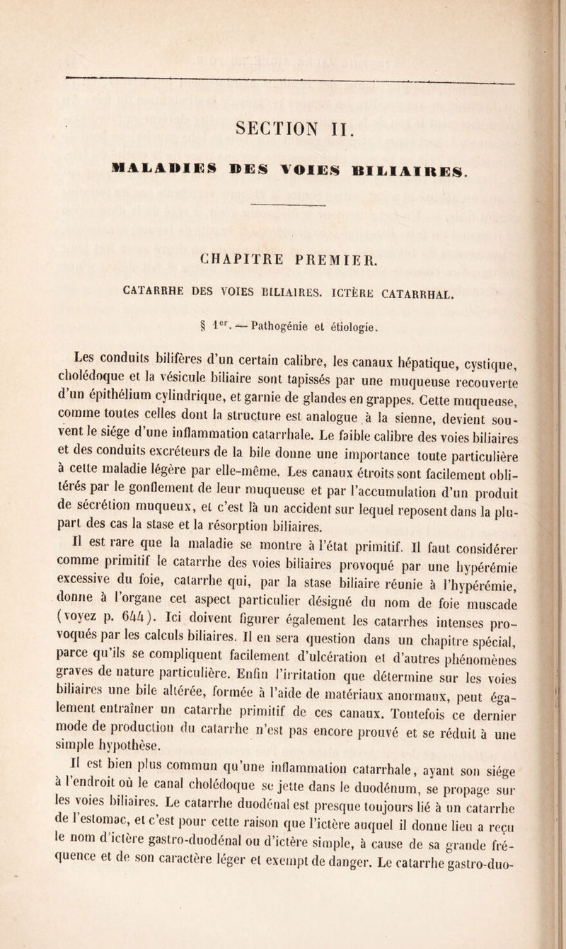 SECTION II. MALADIES DES VOIES BILIAIRES, CHAPITRE PREMIER. CATARRHE DES VOIES BILIAIRES. ICTÈRE CATARRHAL. § 1er. — Pathogénie et étiologie. Les conduits bilifères d un certain calibre, les canaux hépatique, cystique, cholédoque et la vésicule biliaire sont tapissés par une muqueuse recouverte d un épithélium cylindrique, et garnie de glandes en grappes. Cette muqueuse, comme toutes celles dont la structure est analogue à la sienne, devient sou¬ vent le siège d’une inflammation catarrhale. Le faible calibre des voies biliaires et des conduits excréteurs de la bile donne une importance toute particulière à cette maladie légère par elle-même. Les canaux étroits sont facilement obli¬ térés par le gonflement de leur muqueuse et par l’accumulation d’un produit de sécrétion muqueux, et c’est là un accident sur lequel reposent dans la plu¬ part des cas la stase et la résorption biliaires. Il est rare que la maladie se montre à l’état primitif. Il faut considérer comme primitil le catarrhe des voies biliaires provoqué par une hypérémie excessive du foie, catarrhe qui, par la stase biliaire réunie à l’hypérémie, donne à l’organe cet aspect particulier désigné du nom de foie muscade (voyez p. 644). Ici doivent figurer également les catarrhes intenses pro¬ voqués par les calculs biliaires. Il en sera question dans un chapitre spécial, parce qu’ils se compliquent facilement d’ulcération et d’autres phénomènes graves de nature particulière. Enfin l’irritation que détermine sur les voies biliaiies une bile altérée, formée à l’aide de matériaux anormaux, peut éga¬ lement entraîner un catarrhe primitif de ces canaux. Toutefois ce dernier mode de production du catarrhe n’est pas encore prouvé et se réduit à une simple hypothèse. Il est bien plus commun qu’une inflammation catarrhale, ayant son siège a l endroit ou le canal cholédoque sujette dans le duodénum, se propage sur les voies biliaires. Le catarrhe duodénal est presque toujours lié à un catarrhe de 1 estomac, et c’est pour cette raison que l’ictère auquel il donne lieu a reçu le nom d ictère gastro-duodénal ou d’ictère simple, à cause de sa grande fré¬ quence et de son caractère léger et exempt de danger. Le catarrhe gastro-duo-