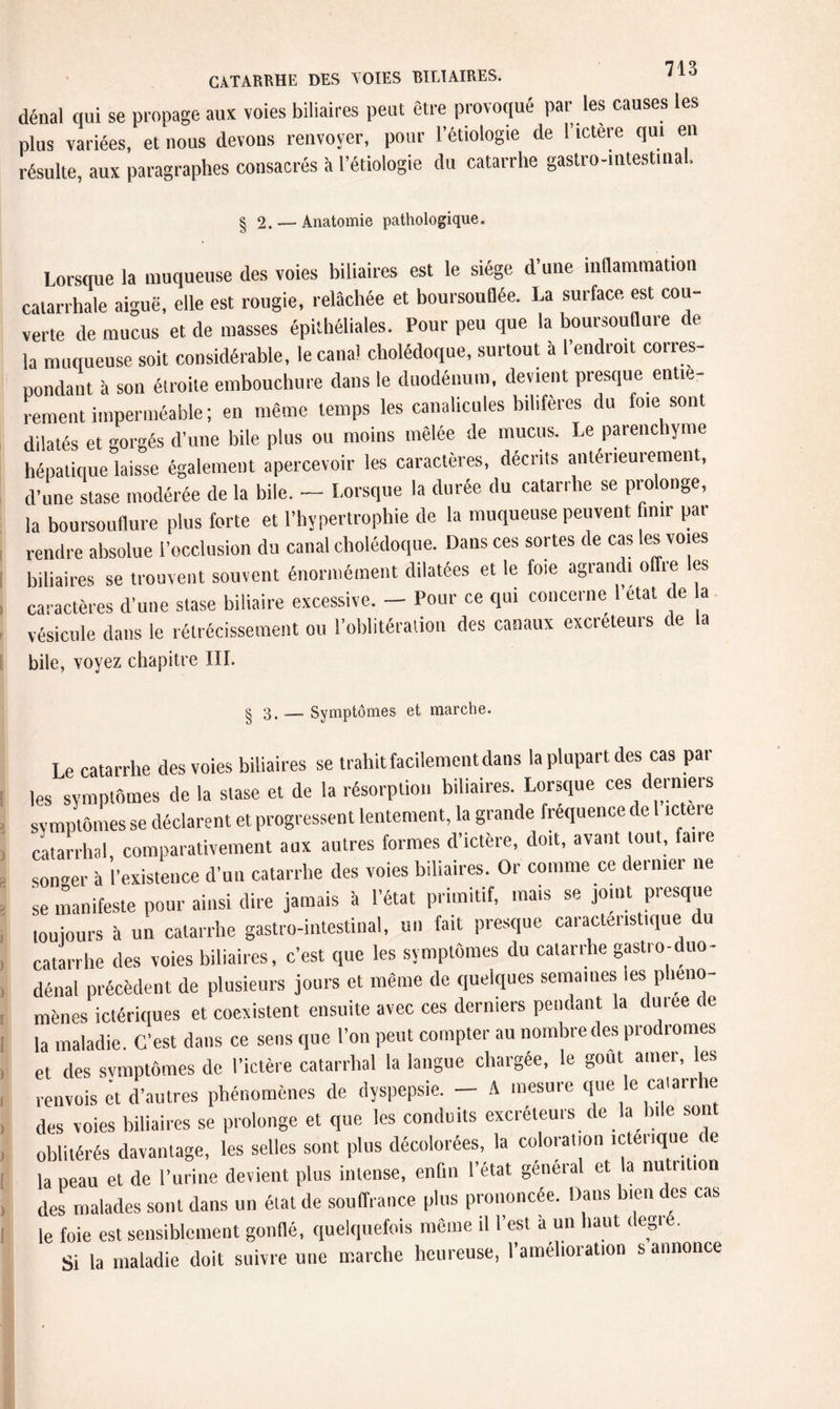 dénal qui se propage aux voies biliaires peut être provoqué par les causes les plus variées, et nous devons renvoyer, pour l’étiologie de l’ictere qui en résulte, aux paragraphes consacrés à l’étiologie du catarrhe gastro-intestina. § 2. —Anatomie pathologique. Lorsque la muqueuse des voies biliaires est le siège d’une inflammation catarrhale aiguë, elle est rougie, relâchée et boursouflée. La surface est cou¬ verte de mucus et de masses épithéliales. Pour peu que la boursouflure de la muqueuse soit considérable, le canal cholédoque, surtout â l’endroit corres¬ pondant à son étroite embouchure dans le duodénum, devient presque entiè¬ rement imperméable; en même temps les canalicules bihferes du foie sont dilatés et gorgés d’une bile plus ou moins mêlée de mucus. Le parenchyme hépatique laisse également apercevoir les caractères, décrits antérieurement, d’une stase modérée de la bile. — Lorsque la durée du catarrhe se prolonge, la boursouflure plus forte et l’hypertrophie de la muqueuse peuvent finir par rendre absolue l’occlusion du canal cholédoque. Dans ces sortes de cas les voies biliaires se trouvent souvent énormément dilatées et le foie agrandi offre les caractères d’une stase biliaire excessive. - Pour ce qui concerne l’etat de a vésicule dans le rétrécissement ou l’oblitération des canaux excréteurs de la bile, voyez chapitre III. § 3.- Symptômes et marche. Le catarrhe des voies biliaires se trahit facilement dans la plupart des cas par les symptômes de la stase et de la résorption biliaires. Lorsque ces derniers symptômes se déclarent et progressent lentement, la grande fréquence de 1 ictere catarrhal, comparativement aux autres formes d’ictère, doit, avant joui, fane songer à l’existence d’un catarrhe des voies biliaires. Or comme ce dernier ne se manifeste pour ainsi dire jamais à l’état primitif, mais se joint presque toujours à un catarrhe gastro-intestinal, un fait presque caractéristique du catarrhe des voies biliaires, c’est que les symptômes du catarrhe gastro-duo- dénal précèdent de plusieurs jours et même de quelques semaines les phéno¬ mènes ictériques et coexistent ensuite avec ces derniers pendant la dmee de la maladie. C’est dans ce sens que l’on peut compter au nombre des prodromes et des svmptômes de l’ictère catarrhal la langue chargée, le goût amer, les renvois et d’autres phénomènes de dyspepsie. — A mesure que le calarrhe des voies biliaires se prolonge et que les conduits excréteurs de la bile sont oblitérés davantage, les selles sont plus décolorées, la colora.ion ictenqae de la peau et de l’urine devient plus intense, enfin l’état general et la nutrition des malades sont dans un élat de souffrance plus prononcée. Dans bien des cas le foie est sensiblement gonflé, quelquefois même il l’est a un haut degié. Si la maladie doit suivre une marche heureuse, l’amélioration s annonce