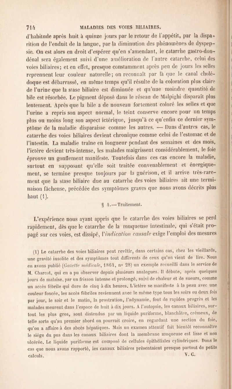 d’habitude après huit à quinze jours par le retour de l’appétit, par la dispa¬ rition de l’enduit de la langue, par la diminution des phénomènes de dyspep¬ sie. On est alors en droit d’espérer qu’en s’amendant, le catarrhe gastro-duo- dénal sera également suivi d’une amélioration de l’autre catarrhe, celui des voies biliaires; et en effet, presque constamment après peu de jours les selles reprennent leur couleur naturelle; on reconnaît par laque le canal cholé¬ doque est débarrassé, en même temps qu’il résulte de la coloration plus claire de l’urine que la siase biliaire est diminuée et qu’une moindre quantité de bile est résorbée. Le pigment déposé dans le réseau de Malpighi disparaît plus lentement. Après que la bile a de nouveau fortement coloré les selles et que l’urine a repris son aspect normal, le teint conserve encore pour un temps plus ou moins long son aspect ictérique, jusqu’à ce qu’enfin ce dernier sym¬ ptôme de la maladie disparaisse comme les autres. — Dans d’autres cas, le catarrhe des voies biliaires devient chronique comme celui de l’estomac et de l’intestin. La maladie traîne en longueur pendant des semaines et des mois, l’ictère devient très-intense, les malades maigrissent considérablement, le foie éprouve un gonflement manifeste. Toutefois dans ces cas encore la maladie, surtout en supposant qu’elle soit traitée convenablement et énergique¬ ment, se termine presque toujours par la guérison, et il arrive très-rare¬ ment que la stase biliaire due au catarrhe des voies biliaires ait une termi¬ naison fâcheuse, précédée des symptômes graves que nous avons décrits plus haut (1). § 4.— Traitement. L’expérience nous ayant appris que le catarrhe des voies biliaires se perd rapidement, dès que le catarrhe de la muqueuse intestinale, qui s’était pro¬ pagé sur ces voies, est dissipé, l'indication causale exige l’emploi des mesures (1) Le catarrhe des voies biliaires peut revêtir, dans certains cas, chez les vieillards, une gravité insolite et des symptômes tout différents de ceux qu on vient de lire. Nous en avons publié (Gazette médicale, 1864, no 28) un exemple recueilli dans le service de M. Charcot, qui en a pu observer depuis plusieurs analogues. 11 débute, après quelques jours de malaise, par un frisson intense et prolongé, suivi de chaleur et de sueurs, comme un accès fébrile qui dure de cinq à dix heures. L’ictère se manifeste à la peau avec une couleur foncée, les accès fébriles reviennent avec le même type tous les soirs ou deux fois par jour, le soir et le matin, la prostration, l’adynamie, font de rapides progrès et les malades meurent dans l’espace de huit à dix jours. A l’autopsie, les canaux biliaires, sur¬ tout les plus gros, sont distendus par un liquide puriforme, blanchâtre, crémeux, de telle sorte qu’au premier abord on pourrait croire, en regardant une section du foie, qu’on a affaire à des abcès hépatiques. Mais un examen attentif fait bientôt reconnaître le siège du pus dans les canaux biliaires dont la membrane muqueuse est lisse et non ulcérée. Le liquide puriforme est composé de cellules épithéliales cylindriques. Dans le cas que nous avons rapporté, les canaux biliaires présentaient presque partout de petits calculs. V. C.