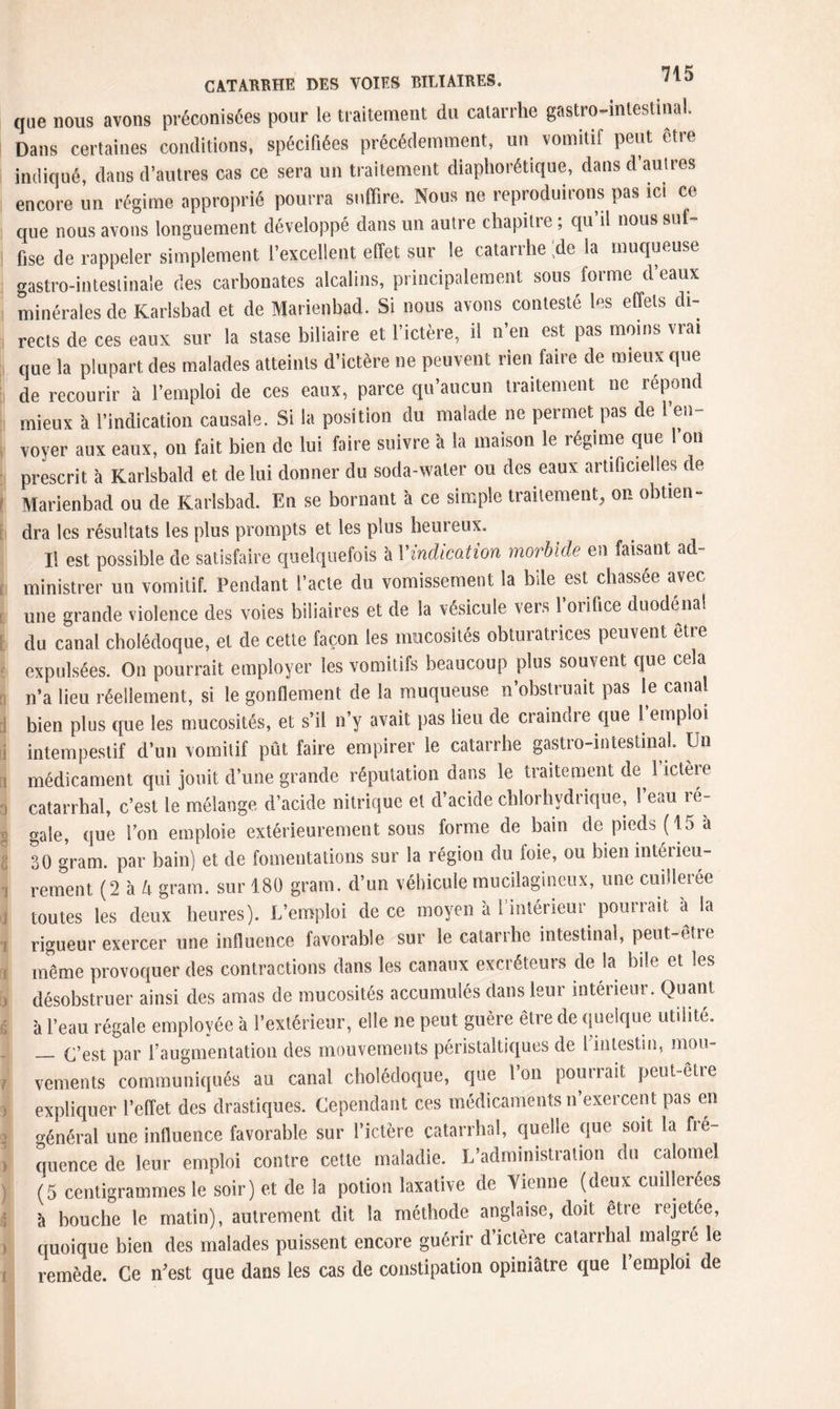 que nous avons préconisées pour le traitement du catarrhe gastro-intestinal. Dans certaines conditions, spécifiées précédemment, un vomitif peut etre indiqué, dans d’autres cas ce sera un traitement diaphonique, dans d’autres encore un régime approprié pourra suffire. Nous ne reproduirons pas ici ce que nous avons longuement développé dans un autre chapitre ; qu’il nous suf¬ fise de rappeler simplement l’excellent effet sur le catarrhe ;de la muqueuse gastro-intestinale des carbonates alcalins, principalement sous forme d’eaux minérales de Karlsbad et de Marienbad. Si nous avons contesté les effets di¬ rects de ces eaux sur la stase biliaire et l’ictère, il n’en est pas moins vrai que la plupart des malades atteints d’ictère ne peuvent rien faire de mieux que de recourir à l’emploi de ces eaux, parce qu’aucun traitement ne répond mieux à l’indication causale. Si la position du malade ne permet pas de l’en¬ voyer aux eaux, on fait bien de lui faire suivre à la maison le régime que l’on prescrit à Karlsbald et de lui donner du soda-water ou des eaux artificielles de Marienbad ou de Karlsbad. En se bornant à ce simple traitement, on obtien- dra les résultats les plus prompts et les plus heureux. Il est possible de satisfaire quelquefois à l'indication morbide en faisant ad¬ ministrer un vomitif. Pendant l’acte du vomissement la bile est chassée avec- une grande violence des voies biliaires et de la vésicule vers l’orifice duodéna! du canal cholédoque, et de cette façon les mucosités obturatrices peuvent etre expulsées. On pourrait employer les vomitifs beaucoup plus souvent que cela n’a lieu réellement, si le gonflement de la muqueuse n’obstruait pas le canal bien plus que les mucosités, et s’il n y avait pas lieu de craindre que 1 emploi intempestif d’un vomitif pût faire empirer le catarrhe gastro-intestinal Un médicament qui jouit d’une grande réputation dans le traitement de^ 1 ictère catarrhal, c’est le mélange d’acide nitrique et d’acide chlorhydrique, l’eau re¬ gale, que l’on emploie extérieurement sous forme de bain de pieds (15 à 30 gram, par bain) et de fomentations sur la région du foie, ou bien intérieu¬ rement (2 à U gram, sur 180 gram, d’un véhicule mucilagineux, une cuillerée toutes les deux heures). L’emploi de ce moyen à l’intérieur^ pourrait à la rigueur exercer une influence favorable sur le catarrhe intestinal, peut-être même provoquer des contractions dans les canaux excréteurs de la bile et les désobstruer ainsi des amas de mucosités accumulés dans leur intérieur. Quant à l’eau régale employée à l’extérieur, elle ne peut guère être de quelque utilité. _(pest par l’augmentation des mouvements péristaltiques de 1 intestin, mou¬ vements communiqués au canal cholédoque, que l’on pourrait peut-être expliquer l’effet des drastiques. Cependant ces médicaments n’exercent pas en énéral une influence favorable sur l’ictère catarrhal, quelle que soit la fré¬ quence de leur emploi contre cette maladie. L’administration du calomel (5 centigrammes le soir) et de la potion laxative de Vienne (deux cuillerées à bouche le matin), autrement dit la méthode anglaise, doit être rejetée, quoique bien des malades puissent encore guérir d’ictère catarrhal maigre le remède. Ce n'est que dans les cas de constipation opiniâtre que 1 emploi de