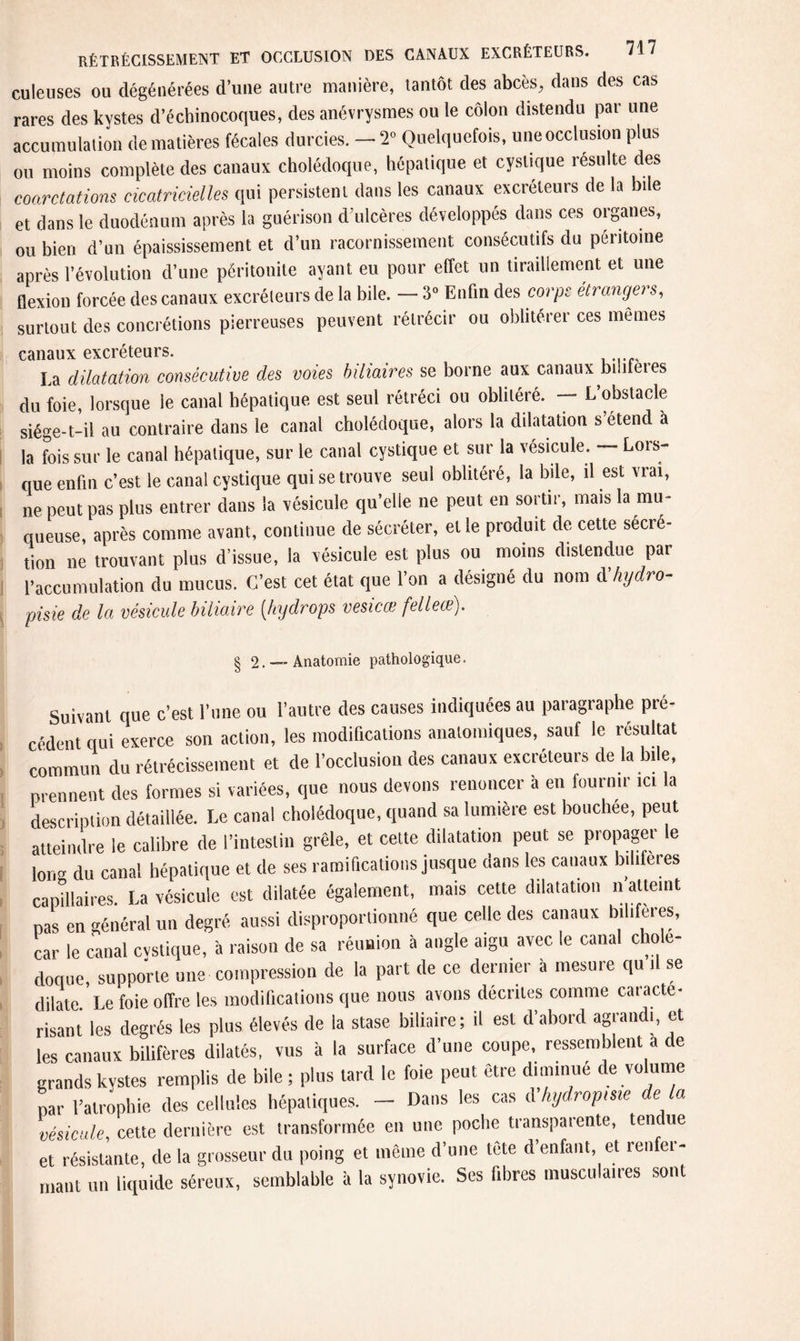 culeuses ou dégénérées d’une autre manière, tantôt des abcès, dans des cas rares des kystes d’échinocoques, des anévrysmes ou le côlon distendu par une accumulation de matières fécales durcies. - 2» Quelquefois, une occlusion plus ou moins complète des canaux cholédoque, hépatique et cyslique resuite des coarctations cicatricielles qui persistent dans les canaux excréteurs de la bile et dans le duodénum après la guérison d’ulcères développés dans ces organes, ou bien d’un épaississement et d’un racornissement consécutifs du péritoine après l’évolution d’une péritonite ayant eu pour effet un tiraillement et une flexion forcée des canaux excréteurs de la bile. — 3° Enfin des corps étrangers, surtout des concrétions pierreuses peuvent rétrécir ou oblitérer ces mêmes canaux excréteurs. La dilatation consécutive des voies biliaires se borne aux canaux biliferes du foie, lorsque le canal hépatique est seul rétréci ou oblitéré. — L’obstacle siége-t-il au contraire dans le canal cholédoque, alors la dilatation s étend à la fois sur le canal hépatique, sur le canal cystique et sur la vésicule. — Lois- que enfin c’est le canal cystique qui se trouve seul oblitéré, la bile, il est vrai, ne peut pas plus entrer dans la vésicule qu’elle ne peut en sortir, mais la mu¬ queuse, après comme avant, continue de sécréter, elle produit de cette secré¬ tion ne trouvant plus d’issue, la vésicule est plus ou moins distendue pai l’accumulation du mucus. C’est cet état que l’on a désigné du nom d hydro- pisie de la vésicule biliaire [hy drops vesicœ fellece). § 2.~ Anatomie pathologique. Suivant que c’est l’une ou l’autre des causes indiquées au paragraphe pré¬ cédent qui exerce son action, les modifications anatomiques, sauf le résultat commun du rétrécissement et de l’occlusion des canaux excréteurs de la bile, prennent des formes si variées, que nous devons renoncer à en fournir ici la description détaillée. Le canal cholédoque, quand sa lumière est bouchee, peut atteindre le calibre de l’intestin grêle, et celte dilatation peut se propager le long du canal hépatique et de ses ramifications jusque dans les canaux biliferes capillaires. La vésicule est dilatée également, mais cette dilatation n atteint pas en général un degré aussi disproportionné que celle des canaux biliferes, car le canal cvstique, à raison de sa réunion à angle aigu avec le canal cholé¬ doque, supporte une compression de la part de ce dernier à mesure qu il se dilate. Le foie offre les modifications que nous avons décrites comme caracté¬ risant les degrés les plus élevés de la stase biliaire; il est d’abord agrandi, et les canaux biliferes dilatés, vus à la surface d’une coupe, ressemblent a de grands kystes remplis de bile ; plus tard le foie peut être diminué de volume par l’atrophie des cellules hépatiques. - Dans les cas d hydropme de là vésicule, cette dernière est transformée en une poche transparente, tendue et résistante, de la grosseur du poing et même d’une tête d’enfant, et renfer¬ mant un liquide séreux, semblable à la synovie. Ses fibres musculaires sont