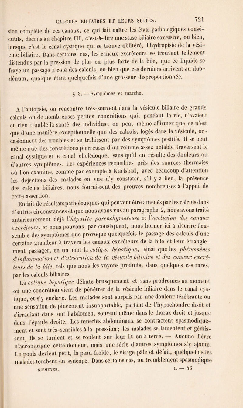 sion complète de ces canaux, ce qui fait naître les états pathologiques consé¬ cutifs, décrits au chapitre HT, c’est-à-dire une stase biliaire excessive, ou bien, lorsque c’est le canal cystique qui se trouve oblitéré, l’hydropisie de la vési¬ cule biliaire. Dans certains cas, les canaux excréteurs se trouvent tellement distendus par la pression de plus en plus forte de la bile, que ce liquide se fraye un passage à côté des calculs, ou bien que ces derniers arrivent au duo¬ dénum, quoique étant quelquefois d’une grosseur disproportionnée. § 3. — Symptômes et marche. A l’autopsie, on rencontre très-souvent dans la vésicule biliaire de grands calculs ou de nombreuses petites concrétions qui, pendant la vie, n avaient en rien troublé la santé des individus; on peut meme affirmer que ce n’est que d’une manière exceptionnelle que des calculs, logés dans la vésicule, oc¬ casionnent des troubles et se trahissent par des symptômes positifs. Il se peut même que des concrétions pierreuses d’un volume assez notable traversent le canal cystique et le canal cholédoque, sans qu il en résulte des douleuis ou d’autres symptômes. I.es expériences recueillies près des sources thermales où l’on examine, comme par exemple à Karlsbad, avec beaucoup d’attention les déjections des malades en vue d’y constater, s’il y a lieu, la présence des calculs biliaires, nous fournissent des preuves nombreuses à l’appui de cette assertion. En fait de résultats pathologiques qui peuvent être amenés parles calculs dans d’autres circonstances et que nous avons vus au paragraphe 2, nous avons traité antérieurement déjà l'hépatite parenchymateuse et Yocclusion des canaux excréteurs, et nous pouvons, par conséquent, nous borner ici à décrire l’en¬ semble des symptômes que provoque quelquefois le passage des calculs d’une certaine grandeur à travers les canaux excréteurs de la bile et leur étrangle¬ ment passager, en un mot la colique hépatique, ainsi que les phénomènes d'inflammation et d'ulcération de la vésicule biliaire et des canaux excré¬ teurs de la bile, tels que nous les voyons produits, dans quelques cas rares, par les calculs biliaires, La colique hépatique débute brusquement et sans prodromes au moment ou une concrétion vient de pénétrer de la vésicule biliaire dans le canal cys¬ tique, et s’y enclave. Les malades sont surpris par une douleur térébrante ou une sensation de pincement insupportable, partant de l’hypochondre droit et s’irradiant dans tout l’abdomen, souvent même dans le thorax droit et jusque dans l’épaule droite. Les muscles abdominaux se contractent spasmodique¬ ment et sont très-sensibles à la pression; les malades se lamentent et gémis¬ sent, ils se tordent et se roulent sur leur lit ou à terre. — Aucune lièvre n’accompagne celte douleur, mais une série d’autres symptômes s’y ajoute. Le pouls devient petit, la peau froide, le visage pâle et défait, quelquefois les malades tombent en syncope. Dans certains cas, un tremblement spasmodique î. — A 6 N1EMEYER.