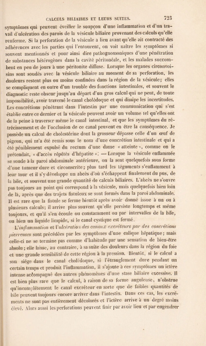 symptômes cjui peuvent éveiller le soupçon d’une inflammation et d un tra¬ vail d’ulcération des parois de la vésicule biliaire provenant des calculs qu’elle renferme. Si la perforation de la vésicule a lieu avant qu’elle ait contracté des adhérences avec les parties qui l’entourent, on voit naître les symptômes si souvent mentionnés et pour ainsi dire pathognomoniques d'une pénétration de substances hétérogènes dans la cavité péritonéale, et les malades succom¬ bent en peu de jours 'a une péritonite diffuse. Lorsque les organes circonvoi- sins sont soudés avec la vésicule biliaire au moment de sa perforation, les douleurs restent plus ou moins confinées dans la région de la vésicule; elles se compliquent en outre d’un trouble des fonctions intestinales, et souvent le diagnostic reste obscur jusqu’au départ d’un gros calcul qui ne peut, de toute impossibilité, avoir traversé le canal cholédoque et qui dissipe les incertitudes. Les concrétions pénétrant dans l’intestin par une communication qui s’est établie entre ce dernier et la vésicule peuvent avoir un volume tel qu’elles ont de la peine à traverser même le canal intestinal, et que les symptômes du ré¬ trécissement et de l’occlusion de ce canal peuvent en être la conséquence. Je possède un calcul de cholestérine dont la grosseur dépasse celle d’un œuf de pigeon, qui m’a été remis sous le nom d’une concrétion intestinale et qui a été péniblement expulsé du rectum d’une dame «atteinte'), comme on le prétendait, «d’accès répétés d’hépatite»; — Lorsque la vésicule enflammée se soude à la paroi abdominale antérieure, on la sent quelquefois sous forme d’une tumeur dure et circonscrite ; plus tard les téguments s’enflamment à leur tour et il s’y développe un abcès d’où s’échappent finalement du pus, de la bile, et souvent une grande quantité de calculs biliaires. L’abcès ne s’ouvre pas toujours au point qui correspond à la vésicule, mais quelquefois bien loin de là, après que des trajets fistuleux se sont formés dans la paroi abdominale. Il est rare que la fistule se ferme bientôt après avoir donné issue à un ou à plusieurs calculs; il arrive plus souvent qu’elle persiste longtemps et même toujours, et qu'il s’en écoule ou constamment ou par intervalles de la hile, ou bien un liquide limpide, si le canal cystique est fermé. Vinflammation et l'ulcération des canaux excréteurs par des concrétions pierreuses sont précédées par les symptômes d’une colique hépatique; mais celle-ci ne se termine pas comme d’habitude par une sensation de bien-être absolu ; elle laisse, au contraire, à sa suite des douleurs dans la région du foie et une grande sensibilité de cette région à la pression. Bientôt, si le calcul a son siège dans le canal cholédoque, si l’étranglement dure pendant un certain temps et produit l’inflammation, il s’ajoute à ces symptômes un ictère intense accompagné des autres phénomènes d une stase biliaire excessive. Il est bien plus rare que le calcul, à raison de sa forme anguleuse, n obstrue qu’incomplélement le canal excréteur en sorte que de faibles quantités de bile peuvent toujours encore arriver dans l’intestin. Dans ces cas, les excré¬ ments ne sont pas entièrement décolorés et l’ictère arrive à un degré moins élevé. Alors aussi les perforations peuvent finir par avoir lieu et par engendrer