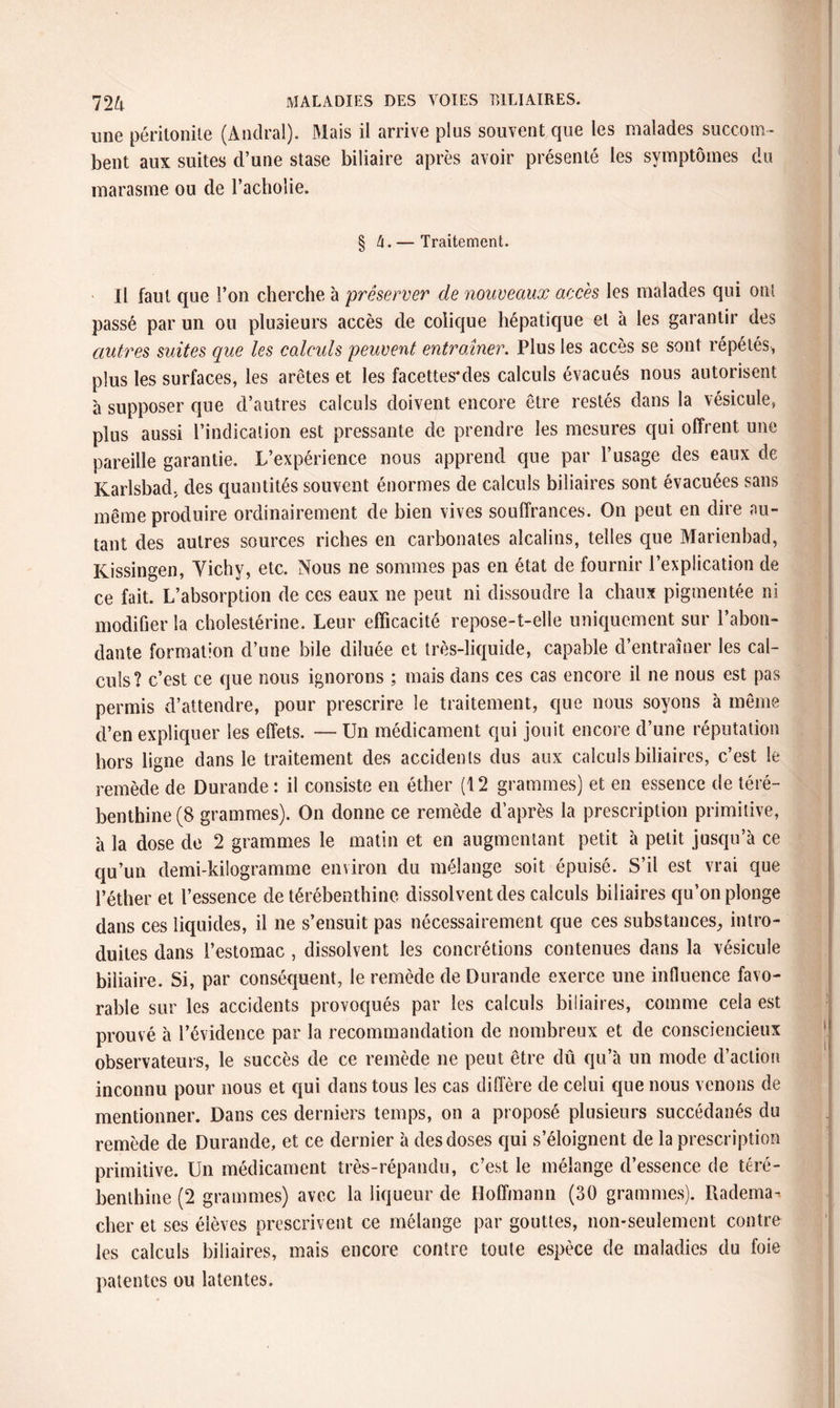 une péritonite (Andral). Mais il arrive plus souvent que les malades succom¬ bent aux suites d’une stase biliaire après avoir présenté les symptômes du marasme ou de l’acholie. § tx. — Traitement. Il faut que l’on cherche à préserver de nouveaux accès les malades qui ont passé par un ou plusieurs accès de colique hépatique et à les garantir des autres suites que les calculs peuvent entraîner. Plus les accès se sont répétés, plus les surfaces, les arêtes et les facettes* des calculs évacués nous autorisent à supposer que d’autres calculs doivent encore être restés dans la vésicule, plus aussi l’indication est pressante de prendre les mesures qui offrent une pareille garantie. L’expérience nous apprend que par l’usage des eaux de Karlsbad, des quantités souvent énormes de calculs biliaires sont évacuées sans même produire ordinairement de bien vives souffrances. On peut en dire au¬ tant des autres sources riches en carbonates alcalins, telles que Marienbad, Kissingen, Vichy, etc. Nous ne sommes pas en état de fournir l’explication de ce fait. L’absorption de ces eaux ne peut ni dissoudre la chaux pigmentée ni modifier la cholestérine. Leur efficacité repose-t-elle uniquement sur l’abon¬ dante formation d’une bile diluée et très-liquide, capable d’entraîner les cal¬ culs? c’est ce que nous ignorons ; mais dans ces cas encore il ne nous est pas permis d’attendre, pour prescrire le traitement, que nous soyons à même d’en expliquer les effets. — Un médicament qui jouit encore d’une réputation hors ligne dans le traitement des accidents dus aux calculs biliaires, c’est le remède de Durande: il consiste en éther (12 grammes) et en essence de téré¬ benthine (8 grammes). On donne ce remède d’après la prescription primitive, à la dose de 2 grammes le matin et en augmentant petit à petit jusqu’à ce qu’un demi-kilogramme environ du mélange soit épuisé. S’il est vrai que l’éther et l’essence de térébenthine dissolvent des calculs biliaires qu’on plonge dans ces liquides, il ne s’ensuit pas nécessairement que ces substances, intro¬ duites dans l’estomac , dissolvent les concrétions contenues dans la vésicule biliaire. Si, par conséquent, le remède de Durande exerce une influence favo¬ rable sur les accidents provoqués par les calculs biliaires, comme cela est prouvé à l’évidence par la recommandation de nombreux et de consciencieux observateurs, le succès de ce remède ne peut être dû qu’à un mode d’action inconnu pour nous et qui dans tous les cas diffère de celui que nous venons de mentionner. Dans ces derniers temps, on a proposé plusieurs succédanés du remède de Durande, et ce dernier à des doses qui s’éloignent de la prescription primitive. Un médicament très-répandu, c’est le mélange d’essence de téré¬ benthine (2 grammes) avec la liqueur de Hoffmann (30 grammes). Radema-. cher et ses élèves prescrivent ce mélange par gouttes, non-seulement contre les calculs biliaires, mais encore contre toute espèce de maladies du foie patentes ou latentes.