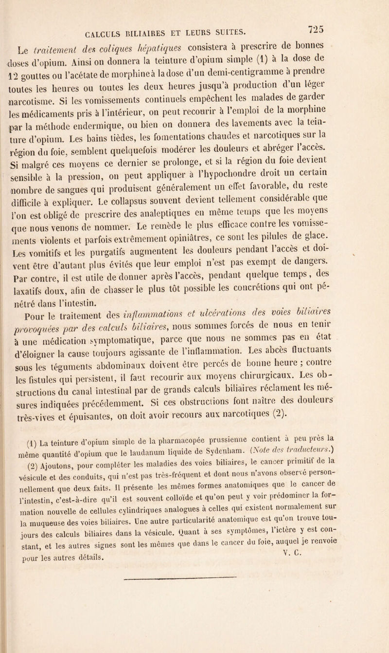 Le traitement den coliques hépatiques consistera à prescrire de bonnes doses d’opium. Ainsi on donnera la teinture d’opium simple (1) à la dose de 12 gouttes ou l’acétate de morphine à la dose d’un demi-centigramme a prendre toutes les heures ou toutes les deux heures jusqu’à production d’un léger narcotisme. Si les vomissements continuels empêchent les malades de garder les médicaments pris à l’intérieur, on peut recourir à l’emploi de la morphine par la méthode endermique, ou bien on donnera des lavements avec la tein¬ ture d’opium. Les bains tièdes, les fomentations chaudes et narcotiques sur la région du foie, semblent quelquefois modérer les douleurs et abréger l’accès. Si malgré ces moyens ce dernier se prolonge, et si la région du foie devient sensible à la pression, on peut appliquer à l’hypochondre droit un certain nombre de sangues qui produisent généralement un effet favorable, du reste difficile à expliquer. Le collapsus souvent devient tellement considérable que l’on est obligé de prescrire des analeptiques en même temps que les moyens que nous venons de nommer. Le remède le plus efficace contre les vomisse¬ ments violents et parfois extrêmement opiniâtres, ce sont les pilules de glace. Les vomitifs et les purgatifs augmentent les douleurs pendant l’accès et doi¬ vent être d’autant plus évités que leur emploi n’est pas exempt de dangers. Par contre, il est utile de donner après l’accès, pendant quelque temps, des laxatifs doux, afin de chasser le plus tôt possible les concrétions qui ont pé¬ nétré dans l’intestin. Pour le traitement des inflammations et ulcérations des voies biliaires provoquées par des calculs biliaires, nous sommes forcés de nous en tenir à une médication symptomatique, parce que nous ne sommes pas en état d’éloigner la cause toujours agissante de l’inflammation. Les abcès fluctuants sous les téguments abdominaux doivent être percés de bonne heure ; contre les fistules qui persistent, il faut recourir aux moyens chirurgicaux. Les ob¬ structions du canal intestinal par de grands calculs biliaires réclament les mé- sures indiquées précédemment. Si ces obstructions lont naître des douleurs très-vives et épuisantes, on doit avoir recours aux narcotiques (2). (1) La teinture d'opium simple de la pharmacopée prussienne contient à peu près la même quantité d’opium que le laudanum liquide de Sydenham, isole des traducteurs.) (o) Ajoutons, pour compléter les maladies des voies biliaires, le cancer primitif de la vésicule et des conduits, qui n'est pas très-fréquent et dont nous n'avons observé person¬ nellement que deux faits. Il présente les mêmes formes anatomiques que ie cancer de l'intestin, c’est-à-dire qu'il est souvent colloïde et qu'on peut y voir prédominer la for¬ mation nouvelle de cellules cylindriques analogues à celles qui existent normalement sur la muqueuse des voies biliaires, bue autre particularité anatomique est qu'on trouve tou¬ jours des calculs biliaires dans la vésicule. Quant à ses symptômes, l'ictère y est con¬ stant et les autres signes sont les mêmes que dans le cancer du foie, auquel je i envoie ’ , . v. c. pour les autres détails.