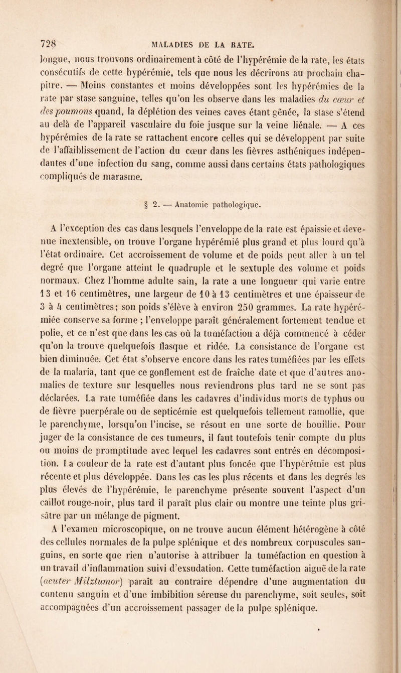 longue, iigus trouvons ordinairement à côté de l’hypérémie de la rate, les étals consécutifs de cette hvpérémie, tels que nous les décrirons au prochain cha¬ pitre. — Moins constantes et moins développées sont les hypérémies de la rate par stase sanguine, telles qu’on les observe dans les maladies du cœur et des poumons quand, la déplétion des veines caves étant gênée, la stase s’étend au delà de l’appareil vasculaire du foie jusque sur la veine liénale. — À ces hypérémies de la rate se rattachent encore celles qui se développent par suite de l’affaiblissement de l’action du cœur dans les fièvres asthéniques indépen¬ dantes d’une infection du sang, comme aussi dans certains états pathologiques compliqués de marasme. § 2. — Anatomie pathologique. A l’exception des cas dans lesquels l’enveloppe de la rate est épaissie et deve¬ nue inextensible, on trouve l’organe hypérémié plus grand et plus lourd qu’à l’état ordinaire. Cet accroissement de volume et de poids peut aller à un tel degré que l’organe atteint le quadruple et le sextuple des volume et poids normaux. Chez l’homme adulte sain, la rate a une longueur qui varie entre 1 3 et 16 centimètres, une largeur de 10 à 13 centimètres et une épaisseur de 3 à U centimètres; son poids s’élève à environ 250 grammes. La rate hypéré- miée conserve sa forme ; l’enveloppe paraît généralement fortement tendue et polie, et ce n’est que dans les cas où la tuméfaction a déjà commencé à céder qu’on la trouve quelquefois flasque et ridée. La consistance de l’organe est bien diminuée. Cet état s’observe encore dans les rates tuméfiées par les effets de la malaria, tant que ce gonflement est de fraîche date et que d’autres ano¬ malies de texture sur lesquelles nous reviendrons plus tard ne se sont pas déclarées. La rate tuméfiée dans les cadavres d’individus morts de typhus ou de fièvre puerpérale ou de septicémie est quelquefois tellement ramollie, que le parenchyme, lorsqu’on l’incise, se résout en une sorte de bouillie. Pour juger de la consistance de ces tumeurs, il faut toutefois tenir compte du plus ou moins de promptitude avec lequel les cadavres sont entrés en décomposi¬ tion. l a couleur de la rate est d’autant plus foncée que l’hypérémie est plus récente et plus développée. Dans les cas les plus récents et dans les degrés les plus élevés de l’hypérémie, le parenchyme présente souvent l’aspect d’un caillot rouge-noir, plus tard il paraît plus clair ou montre une teinte plus gri¬ sâtre par un mélange de pigment. A l’examen microscopique, on ne trouve aucun élément hétérogène à côté des cellules normales de la pulpe splénique et des nombreux corpuscules san¬ guins, en sorte que rien n’autorise à attribuer la tuméfaction en question à un travail d’inflammation suivi d’exsudation. Cette tuméfaction aiguë de la rate ('acuter Milztumor) paraît au contraire dépendre d’une augmentation du contenu sanguin et d’une imbibition séreuse du parenchyme, soit seules, soit accompagnées d’un accroissement passager delà pulpe splénique.