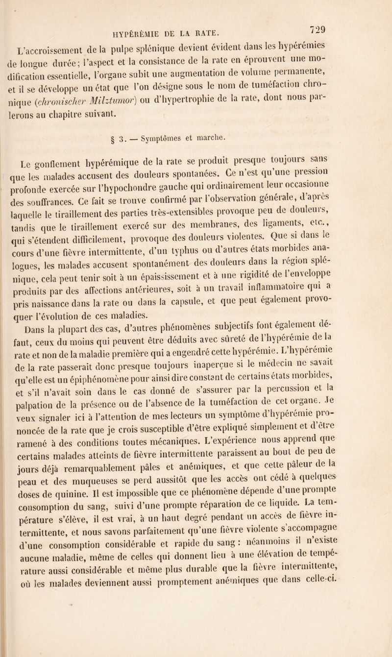 L’accroissement de la pulpe splénique devient évident dans les hyperémies de longue durée; l’aspect et la consistance de la rate en éprouvent une mo¬ dification essentielle, l’organe subit une augmentation de volume permanente, et il se développe un état que l’on désigne sous le nom de tuméfaction chro¬ nique {chronischer Milztumor) ou d’hypertrophie de la rate, dont nous par¬ lerons au chapitre suivant. § 3. — Symptômes et marche. Le gonflement hypérémique de la rate se produit presque toujours sans que les malades accusent des douleurs spontanées. Ce n’est qu’une pression profonde exercée sur l’hypochondre gauche qui ordinairement leur occasionne des souffrances. Ce fait se trouve confirmé par l’observation générale, d api es laquelle le tiraillement des parties très-extensibles provoque peu de douleurs, tandis que le tiraillement exercé sur des membranes, des ligaments, etc., qui s’étendent difficilement, provoque des douleurs violentes. Que si dans ie cours d’une fièvre intermittente, d’un typhus ou d’autres états morbides ana¬ logues, les malades accusent spontanément des douleurs dans la région splé¬ nique, cela peut tenir soit à un épaississement et à une rigidité de l’enveloppe produits par des affections antérieures, soit à un travail inflammatoire qui a pris naissance dans la rate ou dans la capsule, et que peut également provo¬ quer l’évolution de ces maladies. Dans la plupart des cas, d’autres phénomènes subjectifs font également dé¬ faut, ceux du moins qui peuvent être déduits avec sûreté de l’hypérémie de la rate et non de la maladie première qui a engendré cette hypérémie. L’hypérémie de la rate passerait donc presque toujours inaperçue si le médecin ne savait quelle est un épiphénomène pour ainsi dire constant de certains états morbides, et s’il n’avait soin dans le cas donné de s’assurer par la percussion et la palpation de la présence ou de l’absence de la tuméfaction de cet organe, .le veux signaler ici à l’attention de mes lecteurs un symptôme d’hypérémie pro¬ noncée de la rate que je crois susceptible d’être expliqué simplement et d être ramené à des conditions toutes mécaniques. L’expérience nous apprend que certains malades atteints de fièvre intermittente paraissent au bout de peu de jours déjà remarquablement pâles et anémiques, et que cette pâleur de la peau et des muqueuses se perd aussitôt que les accès ont cédé à quelques doses de quinine. Il est impossible que ce phénomène dépende d’une prompte consomption du sang, suivi d’une prompte réparation de ce liquide. La tem¬ pérature s’élève, il est vrai, à un haut degré pendant un accès de fièvie in¬ termittente, et nous savons parfaitement qu’une fièvre violente s accompagne d’une consomption considérable et rapide du sang : néanmoins il n existe aucune maladie, même de celles qui donnent lieu à une élévation de tempé¬ rature aussi considérable et même plus durable que la fièvre inteimittente, où les malades deviennent aussi promptement anémiques que dans celle-ci.
