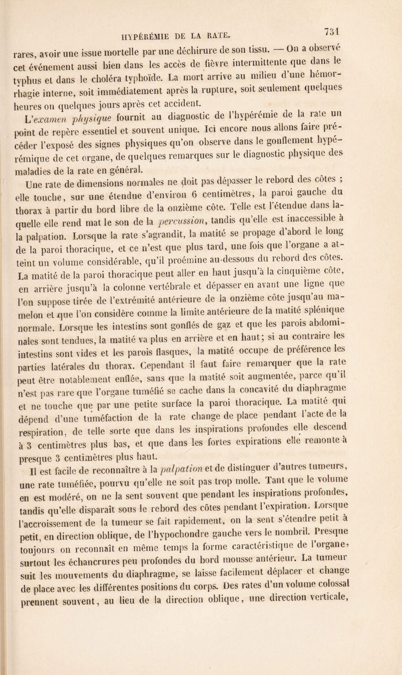 rares, avoir une issue mortelle par une déchirure de son tissu. — On a observe cet événement aussi bien dans les accès de lièvre intermittente que dans le typhus et dans le choléra typhoïde. La mort arrive au milieu d’une hémor¬ rhagie interne, soit immédiatement après la rupture, soit seulement quelques heures ou quelques jours après cet accident. L'examen physique fournit au diagnostic de l’hypérémie de la rate un point de repère essentiel et souvent unique. Ici encore nous allons faire pré¬ céder l’exposé des signes physiques qu’on observe dans le gonflement hype- rémique de cet organe, de quelques remarques sur le diagnostic physique des maladies de la rate en général. Une rate de dimensions normales ne doit pas dépasser le rebord des cotes , elle touche, sur une étendue d’environ 6 centimètres, la paroi gauche du thorax à partir du bord libre de la onzième côte. Telle est l’étendue dans la¬ quelle elle rend mat le son de la percussion, tandis qu’elle est inaccessible à la palpation. Lorsque la rate s’agrandit, la matité se propage d’abord le long de la paroi thoracique, et ce n’est que plus tard, une fois que l’organe a at¬ teint un volume considérable, qu’il proémine au-dessous du rebord des côtes. La matité de la paroi thoracique peut aller en haut jusqu’à la cinquième côte, en arrière jusqu’à la colonne vertébrale et dépasser en avant une ligne que l’on suppose tirée de l’extrémité antérieure de la onzième côte jusqu’au ma¬ melon et que l’on considère comme la limite antérieure de la matité splénique normale. Lorsque les intestins sont gonflés de gaz et que les parois abdomi¬ nales sont tendues, la matité va plus en arrière et en haut; si au contraire les intestins sont vides et les parois flasques, la matité occupe de préférence les parties latérales du thorax. Cependant il faut faire remarquer que la rate peut être notablement enflée, sans que la matité soit augmentée, parce qu’il n’est pas rare que l’organe tuméfié se cache dans la concavité du diaphragme et ne touche que par une petite surface la paroi thoracique. La matité qui dépend d’une tuméfaction de la rate change de place pendant l’acte de la respiration, de telle sorte que dans les inspirations protondes elle descend à 3 centimètres plus bas, et que dans les fortes expirations elle remonte à presque 3 centimètres plus haut. Il est facile de reconnaître à la palpation et de distinguer d autres tumeurs, une rate tuméfiée, pourvu qu’elle ne soit pas trop molle. Tant que le volume en est modéré, on ne la sent souvent que pendant les inspirations profondes, tandis qu’elle disparaît sous le rebord des côtes pendant l’expiration. Lorsque l’accroissement de la tumeur se fait rapidement, on la sent s étendre petit à petit, en direction oblique, de l’hypochondre gauche vers le nombril. Presque toujours on reconnaît en même temps la forme caractéristique de l’organe, surtout les échancrures peu profondes du bord mousse antérieur. La tumeui suit les mouvements du diaphragme, se laisse facilement déplacer et change de place avec les différentes positions du corps. Des rates d’un volume colossal prennent souvent, au lieu de la direction oblique, une direction verticale,