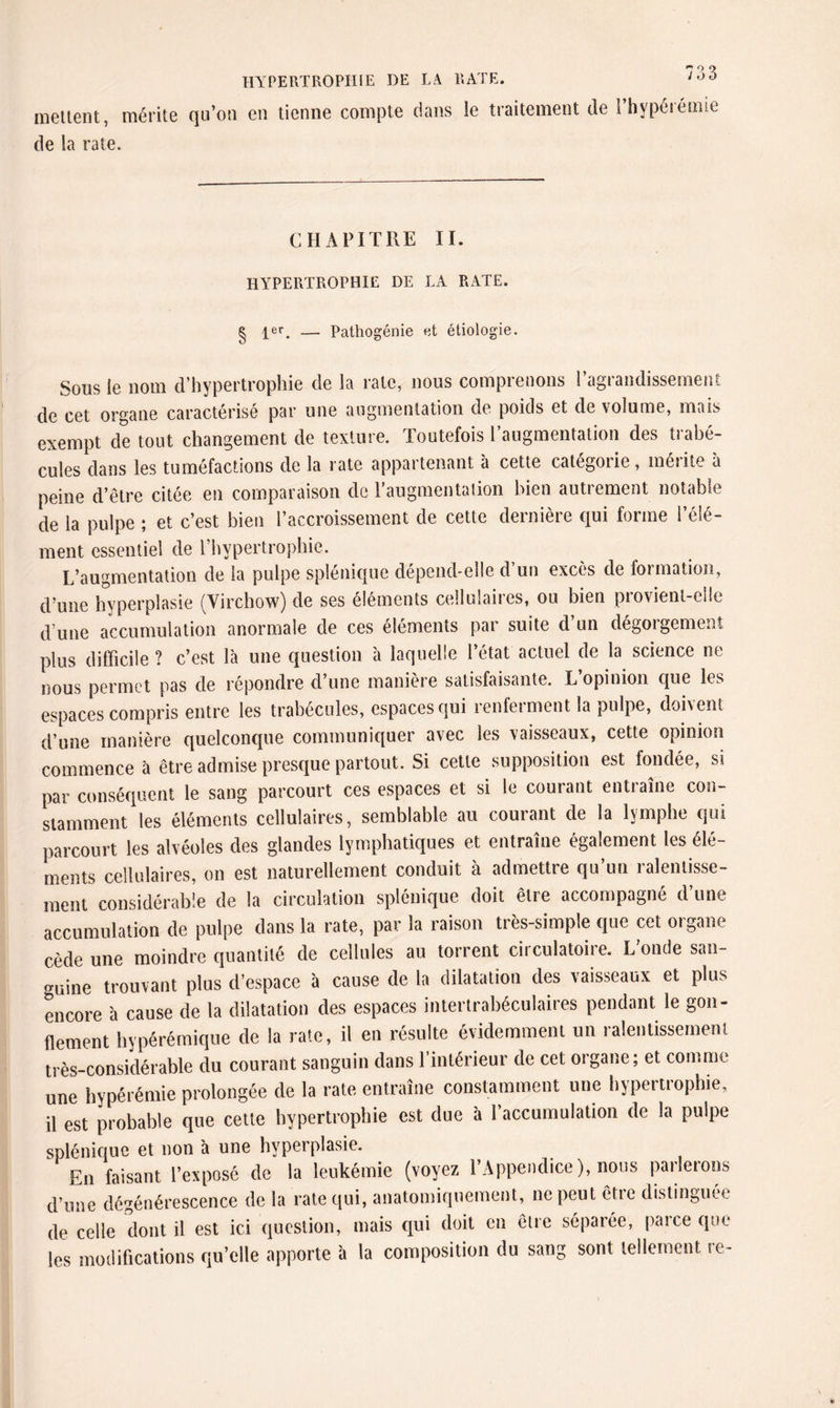 HYPERTROPHIE DE LA RATE, meltent, mérite qu’on en tienne compte dans le traitement de l’hypérémie de la rate. CHAPITRE II. HYPERTROPHIE DE LA RATE. er Pathogénie et étiologie. Sous le nom d’hypertrophie de la rate, nous comprenons l’agrandissement de cet organe caractérisé par une augmentation de poids et de volume, mais exempt de tout changement de texture. Toutefois l’augmentation des trabé¬ cules dans les tuméfactions de la rate appartenant à cette catégorie, mérite à peine d’être citée en comparaison de l’augmentation bien autrement notable de la pulpe ; et c’est bien l’accroissement de cette dernière qui forme l’élé¬ ment essentiel de l’hypertrophie. L’augmentation de la pulpe splénique dépend-elle d’un excès de formation, d’une hyperplasie (Virchow) de ses éléments cellulaires, ou bien provient-elle d une accumulation anormale de ces éléments par suite d’un dégorgement plus difficile ? c’est là une question à laquelle l’état actuel de la science ne nous permet pas de répondre d’une manière satisfaisante. L’opinion que les espaces compris entre les trabécules, espaces qui renferment la pulpe, doivent d’une manière quelconque communiquer avec les vaisseaux, cette opinion commence à être admise presque partout. Si cette supposition est fondée, si par conséquent le sang parcourt ces espaces et si le courant entraîne con¬ stamment les éléments cellulaires, semblable au courant de la lymphe qui parcourt les alvéoles des glandes lymphatiques et entraîne également les élé¬ ments cellulaires, on est naturellement conduit à admettre qn’un ralentisse¬ ment considérable de la circulation splénique doit être accompagné d’une accumulation de pulpe dans la rate, par la raison très-simple que cet organe cède une moindre quantité de cellules au torrent circulatoiie. L onde san¬ guine trouvant plus d’espace à cause de la dilatation des vaisseaux et plus encore à cause de la dilatation des espaces intertrabéculaires pendant le gon¬ flement hypérémique de la rate, il en résulte évidemment un ralentissement très-considérable du courant sanguin dans l’intérieur de cet organe; et comme une hypérémie prolongée de la rate entraîne constamment une hypertrophie, il est probable que cette hypertrophie est due à l’accumulation de la pulpe splénique et non à une hypei plasie. En faisant l’exposé de la leukémie (voyez l’Appendice), nous parlerons d’une dégénérescence de la rate qui, anatomiquement, ne peut êtie distinguée de celle dont il est ici question, mais qui doit en être séparée, paice que les modifications qu’elle apporte à la composition du sang sont tellement re- «