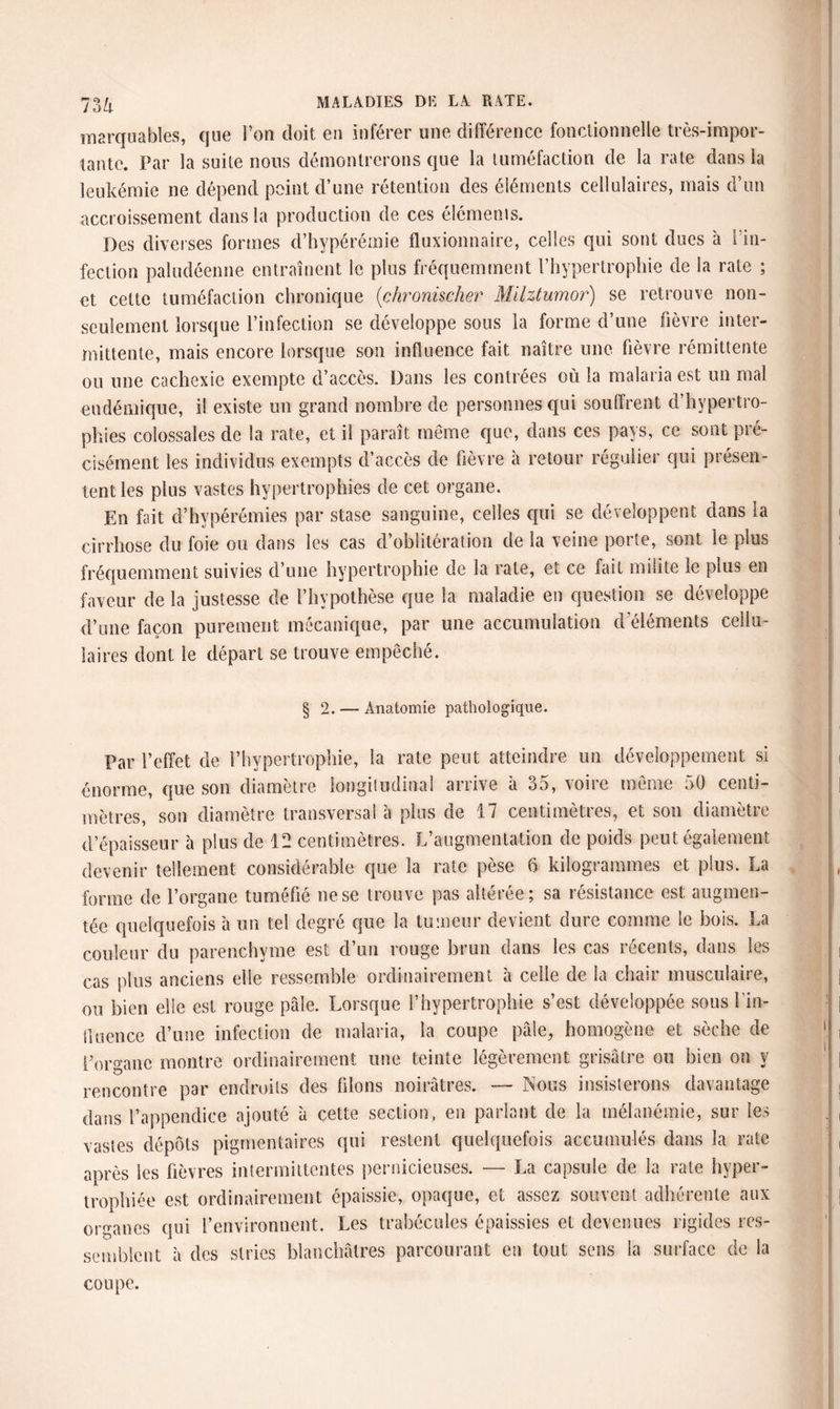 marquables, que l’on doit en inférer une différence fonctionnelle très-impor¬ tante. Par la suite nous démontrerons que la tuméfaction de la rate dans la leukémie ne dépend point d’une rétention des éléments cellulaires, mais d’un accroissement dans la production de ces éléments. Des diverses formes d’hypérémie fluxionnaire, celles qui sont dues à l’in¬ fection paludéenne entraînent le plus fréquemment l’hypertrophie de la rate ; et celte tuméfaction chronique {chronischer Milztumor) se retrouve non- seulement lorsque l’infection se développe sous la forme d’une fièvre inter¬ mittente, mais encore lorsque son influence fait naître une fièvre rémittente ou une cachexie exempte d’accès. Dans les contrées où la malaria est un mal endémique, il existe un grand nombre de personnes qui souffrent d’hypertro¬ phies colossales de la rate, et il paraît même que, dans ces pays, ce sont pré¬ cisément les individus exempts d’accès de fièvre à retour régulier qui présen¬ tent les plus vastes hypertrophies de cet organe. En fait d’hypérémies par stase sanguine, celles qui se développent dans la cirrhose du foie ou dans les cas d’oblitération de la veine porte, sont le plus fréquemment suivies d’une hypertrophie de la rate, et ce fait milite le plus en faveur de la justesse de l’hypothèse que la maladie en question se développe d’une façon purement mécanique, par une accumulation d’éléments cellu¬ laires dont le départ se trouve empêché. §2. — Anatomie pathologique. Par l’effet de l’hypertrophie, la rate peut atteindre un développement si énorme, que son diamètre longitudinal arrive à 35, voire même 50 centi¬ mètres, son diamètre transversal à plus de 17 centimètres, et son diamètre d’épaisseur à plus de 12 centimètres. L’augmentation de poids peut également devenir tellement considérable que la rate pèse 6 kilogrammes et plus. La forme de l’organe tuméfié ne se trouve pas altérée; sa résistance est augmen¬ tée quelquefois à un tel degré que la tumeur devient dure comme Se bois. La couleur du parenchyme est d’un rouge brun dans les cas récents, dans les cas plus anciens elle ressemble ordinairement à celle de la chair musculaire, ou bien elle est rouge pâle. Lorsque l’hypertrophie s’est développée sous l'in¬ fluence d’une infection de malaria, la coupe pâle, homogène et sèche de l’organe montre ordinairement une teinte légèrement grisâtre ou bien on y rencontre par endroits des filons noirâtres. — Nous insisterons davantage dans l’appendice ajouté à cette section, en parlant de la mélanémie, sur les vastes dépôts pigmentaires qui restent quelquefois accumulés dans la rate après les fièvres intermittentes pernicieuses. — La capsule de la rate hyper¬ trophiée est ordinairement épaissie, opaque, et assez souvent adhérente aux organes qui l’environnent. Les trabécules épaissies et devenues rigides res¬ semblent à des stries blanchâtres parcourant en tout sens la surface de la coupe.