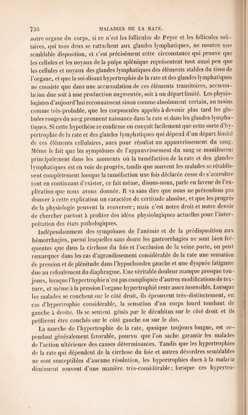 autre organe du corps, si ce n’est les follicules de Peyer et les follicules soli¬ taires, qui tous deux se rattachent aux glandes lymphatiques, ne montre une semblable disposition, et c'est précisément cette circonstance qui prouve que les cellules et les noyaux de la pulpe splénique représentent tout aussi peu que les cellules et noyaux des glandes lymphatiques des éléments stables du tissu de l’organe, et que la soi-disant hypertrophie de la rate et des glandes lymphatiques ne consiste que dans une accumulation de ces éléments transitoires, accumu¬ lation due soit à une production augmentée, soit à un départ limité. Les physio¬ logistes d’aujourd’hui reconnaissent sinon comme absolument certain, au moins comme très-probable, que les corpuscules appelés à devenir plus tard les glo¬ bules rouges du sang prennent naissance dans la rate et dans les glandes lympha¬ tiques. Si celte hypothèse se confirme on conçoit facilement que cette sorte d’hy¬ pertrophie de la rate et des glandes lymphatiques qui dépend d’un départ limité de ces éléments cellulaires, aura pour résultat un appauvrissement du sang. Même le fait que les symptômes de l'appauvrissement du sang se manifestent principalement dans les moments où la tuméfaction de la rate et des glandes lymphatiques est en voie de progrès, tandis que souvent les malades se rétablis¬ sent complètement lorsque la tuméfaction une fois déclarée cesse de s’accroître tout en continuant d’exister, ce fait même, disons-nous, parle en faveur de l’ex¬ plication que nous avons donnée. Il va sans dire que nous ne prétendons pas donner à cette explication un caractère de certitude absolue, et que les progrès de la physiologie peuvent la renverser ; mais c’est notre droit et notre devoir de chercher partout à profiter des idées physiologiques actuelles pour l’inter¬ prétation des états pathologiques. Indépendamment des symptômes de l’anémie et de la prédisposition aux hémorrhagies, parmi lesquelles sans doute les gastrorrhagies ne sont bien fré¬ quentes que dans la cirrhose du foie et l’occlusion de la veine porte, on peut remarquer dans les cas d’agrandissement considérable de la rate une sensation de pression et de plénitude dans l’hypochondre gauche et une dyspnée fatigante due au refoulement du diaphragme. Une véritable douleur manque presque tou¬ jours, lorsque l’hypertrophie n’est pas compliquée d’autres modifications de tex¬ ture, et même à la pression l’organe hypertrophié reste assez insensible. Lorsque les malades se couchent sur le côté droit, ils éprouvent très-distinctement, en cas d’hypertrophie considérable, la sensation d’un corps lourd tombant de gauche à droite. Ils se sentent gênés par le décubitus sur le côté droit et ils préfèrent être couchés sur le côté gauche ou sur le dos. La marche de l’hypertrophie de la rate, quoique toujours longue, est ce¬ pendant généralement favorable, pourvu que l’on sache garantir les malades de l’action ultérieure des causes déterminantes. Tandis que les hypertrophies de la rate qui dépendent de la cirrhose du foie et autres désordres semblables ne sont susceptibles d’aucune résolution, les hypertrophies dues à la malaria diminuent souvent d’une manière très-considérable; lorsque ces hyperlro-