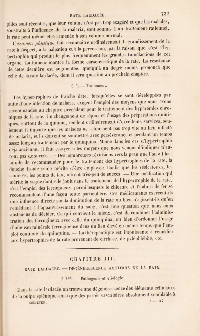 RATE LARDACÉE. phies sont récentes, que leur volume n’est pas trop exagéré et que les malades, soustraits à l’influence de la malaria, sont soumis à un traitement rationnel, la rate peut môme être ramenée à son volume normal. Vexamen physique fait reconnaître ordinairement l’agrandissement de la rate à l’aspect, à la palpation et à la percussion, par la raison que c est 1 hy¬ pertrophie qui produit le plus fréquemment les grandes tuméfactions de cet organe. La tumeur montre la forme caractéristique de la rate. La résistance de cette dernière est augmentée, quoiqu à un degré moins prononcé que celle de la rate lardacée, dont il sera question au prochain chapitre. § i. — Traitement. Les hypertrophies de fraîche date, lorsqu’elles se sont développées par suite d’une infection de malaria, exigent l’emploi des moyens que nous avons recommandés au chapitre précédent pour le traitement des hypéréunes chro¬ niques de la rate. Un changement de séjour et l’usage des préparations quini- ques, surtout de la quinine, rendent ordinairement d excellents set vices, seu¬ lement il importe que les malades ne retournent pas trop vite au lieu infecté de malaria, et ils doivent se soumettre avec persévérance et pendant un temps assez long au traitement par le quinquina. Même dans les cas d hypertrophie déjà ancienne, il faut essayer si les moyens que nous venons d’indiquer n’au¬ ront pas de succès. — Des nombreuses révulsions vers la peau que l’on a l’ha¬ bitude de recommander pour le traitement des hypertrophies de la rate, la douche froide seule mérite d’être employée, tandis que les vésicatoires, les cautères, les points de feu, ollrent très-peu de succès. — Une médication qui mérite la vogue dont elle jouit dans le traitement de l’hypertrophie de la rate, c’est l’emploi des ferrugineux, parmi lesquels le chlorure et l’iodure de fer se recommandent d’une façon toute particulière. Ces médicaments exercent-ils une influence directe sur la diminution de la rate ou bien n’agissent-ils qu’en remédiant à l’appauvrissement du sang, c’est une question que nous nous abstenons de décider. Ce qui convient le mieux, c’est de combiner l’adminis¬ tration des ferrugineux avec celle du quinquina, ou bien d oiclonnoi 1 usage d’une eau minérale ferrugineuse dans un lieu eleve en même temps que 1 cm ploi continué du quinquina. — La thérapeutique est impuissante à remédier aux hypertrophies de la rate provenant de cirrhose, de pyléphlébite, etc. CHAPITRE III. RATE LARDACÉE. — DÉGÉNÉRESCENCE AMYLOÏDE DE LA RATE. § 1er. — Pathogénie et étiologie. Dans la rate lardacée on trouve une dégénérescence des éléments cellulaires de la pulpe splénique ainsi que des parois vasculaires absolument semblable à i — hl NIEMEYER. 1 • 4 '