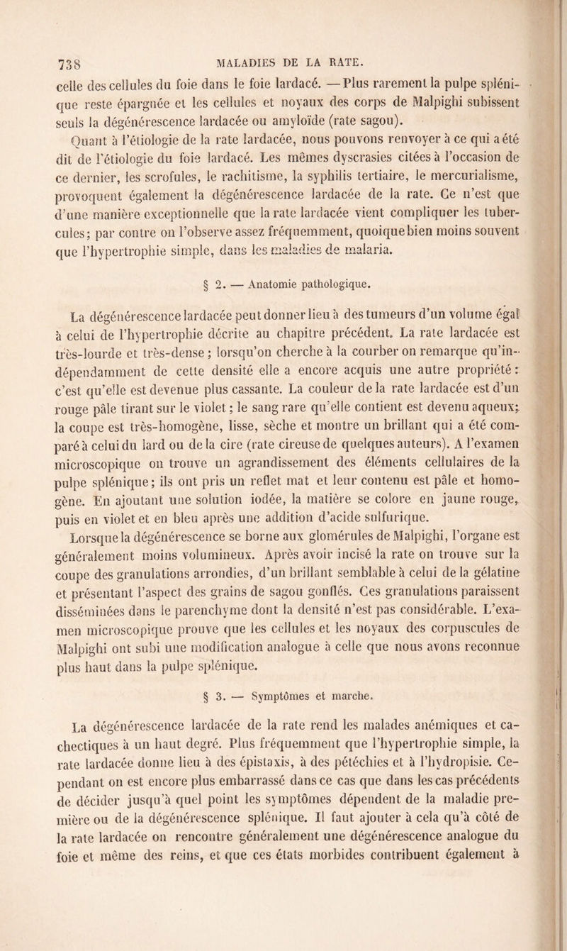 celie des cellules du foie dans le foie lardacé. — Plus rarement la pulpe spléni¬ que reste épargnée et les cellules et noyaux des corps de Malpighi subissent seuls la dégénérescence lardacée ou amyloïde (rate sagou). Quant à Pétiologie de la rate lardacée, nous pouvons renvoyer à ce qui a été dit de Pétiologie du foie lardacé. Les mêmes dyscrasies citées à l’occasion de ce dernier, les scrofules, le rachitisme, la syphilis tertiaire, le mercurialisme, provoquent également la dégénérescence lardacée de la rate. Ce n’est que d’une manière exceptionnelle que la rate lardacée vient compliquer les tuber¬ cules; par contre on l’observe assez fréquemment, quoique bien moins souvent que l’hypertrophie simple, dans lest ma §2. — Anatomie pathologique. La dégénérescence lardacée peut donner lieu à des tumeurs d’un volume égal à celui de l’hypertrophie décrite au chapitre précédent. La rate lardacée est très-lourde et très-dense ; lorsqu’on cherche à la courber on remarque qu’in- dépendamment de cette densité elle a encore acquis une autre propriété : c’est qu’elle est devenue plus cassante. La couleur de la rate lardacée est d’un rouge pâle tirant sur le violet ; le sang rare qu’elle contient est devenu aqueux; la coupe est très-homogène, lisse, sèche et montre un brillant qui a été com¬ paré à celui du lard ou delà cire (rate cireuse de quelques auteurs). A l’examen microscopique on trouve un agrandissement des éléments cellulaires de la pulpe splénique; ils ont pris un reflet mat et leur contenu est pâle et homo¬ gène. Eu ajoutant une solution iodée, la matière se colore en jaune rouge, puis en violet et en bleu après une addition d’acide sulfurique. Lorsque la dégénérescence se borne aux glomérules de Malpighi, l’organe est généralement moins volumineux. Après avoir incisé la rate on trouve sur la coupe des granulations arrondies, d’un brillant semblable à celui de la gélatine et présentant l’aspect des grains de sagou gonflés. Ces granulations paraissent disséminées dans le parenchyme dont la densité n’est pas considérable. L’exa¬ men microscopique prouve que les cellules et les noyaux des corpuscules de Malpighi ont subi une modification analogue à celle que nous avons reconnue plus haut dans la pulpe splénique. § 3. — Symptômes et marche. La dégénérescence lardacée de la rate rend les malades anémiques et ca¬ chectiques à un haut degré. Plus fréquemment que l’hypertrophie simple, la rate lardacée donne lieu à des épistaxis, à des pétéchies et à l’hydropisie. Ce¬ pendant on est encore plus embarrassé dans ce cas que dans les cas précédents de décider jusqu’à quel point les symptômes dépendent de la maladie pre¬ mière ou de la dégénérescence splénique. ïl faut ajouter à cela qu’à côté de la rate lardacée on rencontre généralement une dégénérescence analogue du foie et même des reins, et que ces états morbides contribuent également à