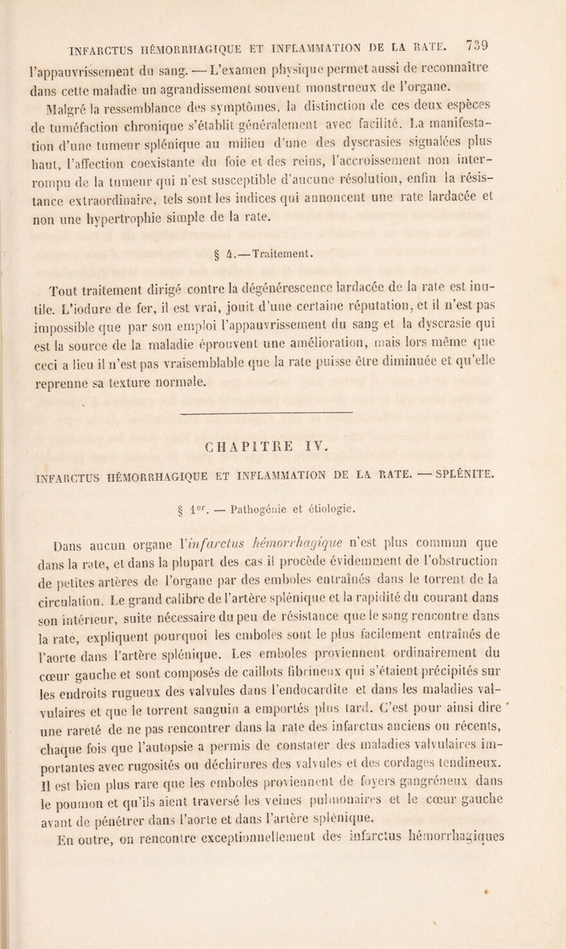 l’appauvrissement du sang.-—-L’examen physique permet aussi de reconnaîtie dans cette maladie un agrandissement souvent monstrueux de l’organe. Malgré la ressemblance des symptômes, la distinction de ces deux espèces de tuméfaction chronique s’établit généralement avec facilité. La manifesta¬ tion d’une tumeur splénique au milieu d’une des dyscrasies signalées plus haut, l’affection coexistante du foie et des reins, l’accroissement non inter¬ rompu de la tumeur qui n’est susceptible d’aucune résolution, enfui la résis¬ tance extraordinaire, tels sont les indices qui annoncent une late lardacee et non une hypertrophie simple de la rate. § h. — Traitement. Tout traitement dirigé contre la dégénérescence lardacée de la rate est inu¬ tile. L'iodure de fer, il est vrai, jouit d’une certaine réputation, et il n’est pas impossible que par son emploi l’appauvrissement du sang et Sa dyscrasie qui est la source de la maladie éprouvent une amélioration, mais lors même que ceci a lieu il n’est pas vraisemblable que la rate puisse être diminuée et qu’elle reprenne sa texture normale. CHAPITRE IV. INFARCTUS HÉMORRHAGIQUE ET INFLAMMATION DE LA RATE. — SPLÉNITE. § 1er. — Pathogénie et étiologie. Dans aucun organe Xinfarctus hémorrhagique n’est plus commun que dans la rate, et dans la plupart des cas il procède évidemment de l’obstruction de petites artères de l’organe par des emboles entraînés dans le torrent de la circulation. Le grand calibre de l’artère splénique et la rapidité du courant dans son intérieur, suite nécessaire du peu de résistance que le sang rencontre dans la rate, expliquent pourquoi les emboles sont le plus facilement entraînés de l’aorte dans l’artère splénique. Les emboles proviennent ordinairement du cœur gauche et sont composés de caillots fibrineux qui s’étaient précipités sur les endroits rugueux des valvules dans l’endocardite et dans les maladies val¬ vulaires et que le torrent sanguin a emportés plus lard. C’est pour ainsi dire ' une rareté de ne pas rencontrer dans la rate des infarctus anciens ou récents, chaque fois que l’autopsie a permis de constater des maladies valvulaires im¬ portantes avec rugosités ou déchirures des valvules et des cordages tendineux. Il est bien plus rare que les emboles proviennent de foyers gangréneux dans le poumon et qu’ils aient traversé les veines pulmonaires et le cœur gauche avant de pénétrer dans l’aorte et dans l’artère splénique. En outre, on rencontre exceptionnellement des infarctus hémorrhagiques