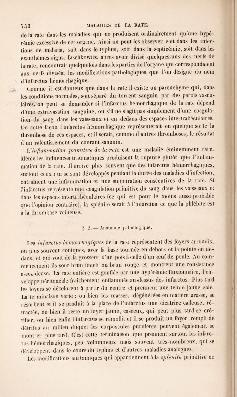 de la rate dans les maladies qui ne produisent ordinairement qu’une hype¬ rémie excessive de cet organe. Ainsi on peut les observer soit dans les infec¬ tions de malaria, soit dans le typhus, soit dans la septicémie, soit dans les exanthèmes aigus. Iaschkowilz, après avoir divisé quelques-uns des nerfs de la rate, rencontrait quelquefois dans les parties de l’organe qui correspondaient aux nerfs divisés, les modifications pathologiques que l’on désigne du nom d’infarctus hé mo r r ha g iqu e. Comme il est douteux que dans la rate il existe un parenchyme qui, dans les conditions normales, soit séparé du torrent sanguin par des parois vascu¬ laires, on peut se demander si l’infarctus hémorrhagique de la rate dépend d’une extravasation sanguine, ou s’il ne s’agit pas simplement d’une coagula¬ tion du sang dans les vaisseaux et en dedans des espaces intertrabéculaires. De celle façon l’infarctus hémorrhagique représenterait en quelque sorte la thrombose de ces espaces, et il serait, comme d’autres thromboses, le résultat d’un ralentissement du courant sanguin. Vinflammation primitive de la rate est une maladie éminemment rare. Même les influences traumatiques produisent la rupture plutôt que l’inflam¬ mation de la raie. Il arrive plus souvent que des infarctus hémorrhagiques, surtout ceux qui se sont développés pendant la durée des maladies d’infection, entraînent une inflammation et une suppuration consécutives de la rate. Si l’infarctus représente une coagulation primitive du sang dans les vaisseaux et dans les espaces intertrabéculaires (ce qui est pour le moins aussi probable que l’opinion contraire), la splénile serait à l’infarctus ce que la phlébite est à la thrombose veineuse. § 2. — Anatomie pathologique. Les infarctus hémorrhagiques de la rate représentent des foyers arrondis, ou plus souvent coniques, avec la base tournée en dehors et la pointe en de¬ dans, et qui vont de la grosseur d’un pois à celle d’un œuf de poule. Au com¬ mencement ils sont brun foncé ou brun rouge et montrent une consistance assez dense. La rate entière est gonflée par une hyperémie fluxionnaire, l’en¬ veloppe péritonéale fraîchement enflammée au-dessus des infarctus. Plus tard les foyers se décolorent à partir du centre et prennent une teinte jaune sale. La terminaison varie : ou bien les masses, dégénérées en matière grasse, se résorbent et il se produit à la place de l’infarctus une cicatrice calleuse, ré¬ tractée, ou bien il reste un foyer jaune, caséeux, qui peut plus lard se cré- tifier, ou bien enfin l’infarctus se ramollit et il se produit un foyer rempli de détritus au milieu duquel les corpuscules purulents peuvent également se montrer plus tard. C’est cette terminaison que prennent surtout les infarc¬ tus hémorrhagiques, peu volumineux mais souvent très-nombreux, qui se développent dans le cours du typhus et d’autres maladies analogues. Les modifications anatomiques qui appartiennent à la splénite primitive ne