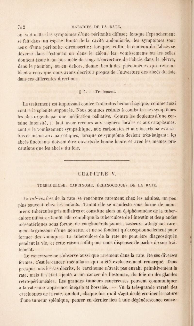 ou voit naître les symptômes d’une péritonite diffuse; lorsque l’épanchement se fait dans un espace limité de la cavité abdominale, les symptômes sont ceux d’une péritonite circonscrite; lorsque, enfin, le contenu de l’abcès se déverse dans l’estomac ou dans le côlon, les vomissements ou les selles donnent issue à un pus mêlé de sang. L’ouverture de l’abcès dans la plèvre, dans le poumon, ou en dehors, donne lieu à des phénomènes qui ressem¬ blent à ceux que nous avons décrits à propos de l’ouverture des abcès du foie dans ces différentes directions. § A. — Traitement. Le traitement est impuissant contre l’infarctus hémorrhagique, comme aussi contre la splénite suppurée. Nous sommes réduits à combattre les symptômes les plus urgents par une médication palliative. Contre les douleurs d’une cer¬ taine intensité, il faut avoir recours aux saignées locales et aux cataplasmes, contre le vomissement sympathique, aux carbonates et aux bicarbonates alca¬ lins et même aux narcotiques, lorsque ce symptôme devient très-fatigant; les abcès fluctuants doivent être ouverts de bonne heure et avec les mêmes pré¬ cautions que les abcès du foie. CHAPITRE Y. TUBERCULOSE, CARCINOME, ÉCHINOCOQUES DE LA RATE. La tuberculose de la rate se rencontre rarement chez les adultes, un peu plus souvent chez les enfants. Tantôt elle se manifeste sous forme de nom¬ breux tubercules gris miliaires et constitue alors un épiphénomène de la tuber¬ culose miliaire; tantôt elle complique la tuberculose de l’intestin et des glandes mésentériques sous forme de conglomérats jaunes, caséeux, atteignant rare¬ ment la grosseur d’une noisette, et ne se fondant qu’exceptionnellement pour former des vomiques. La tuberculose de la rate ne peut être diagnostiquée pendant la vie, et cette raison suffit pour nous dispenser de parler de son trai¬ tement. Le carcinome ne s’observe aussi que rarement dans la rate. De ses diverses formes, c’est le cancer médullaire qui a été exclusivement remarqué. Dans presque tous les cas décrits, le carcinome n’avait pas envahi primitivement la rate, mais il s’était ajouté à un cancer de l’estomac, du foie ou des glandes rétro-péritonéales. Les grandes tumeurs cancéreuses peuvent communiquer à la rate une apparence inégale et bosselée. — Yu la très-grande rareté des carcinomes de la rate, on doit, chaque fois qu’il s’agit de déterminer la nature d’une tumeur splénique, penser en dernier lieu à une dégénérescence cancé-