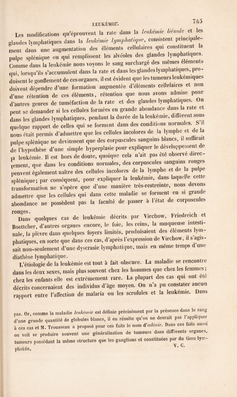 7 A-5 LEUR EM IE*. Les modifications qu’éprouvent la rate dans la leukémie liénale et les Mandes lymphatiques dans la leukémie lymphatique, consistent principale¬ ment dans une augmentation des éléments cellulaires qui constituent la pulpe splénique ou qui remplissent les alvéoles des glandes lymphatiques. Comme dans la leukémie nous voyons le sang surchargé des memes éléments qui, lorsqu’ils s’accumulent dans la rate et dans les glandes lymphatiques, pro¬ duisent le gonflement de ces organes, il est évident que les tumeurs leukemiques doivent dépendre d’une formation augmentée d’éléments cellulaires et non d’une rétention de ces éléments, rétention que nous avons admise pour d’autres genres de tuméfaction de la rate et des glandes lymphatiques. Oïl peut se demander si les cellules formées en grande abondance dans la rate et dans les glandes lymphatiques, pendant la durée de la leukémie, different sous quelque rapport de celles qui se forment dans des conditions normales S il nous était permis d’admettre que les cellules incolores de la lymphe et de la pulpe splénique ne devinssent que des corpuscules sanguins blancs, il sullirait de l’hypothèse d’une simple hyperplasie pour expliquer le développement de ia leukémie. Il est hors de doute, quoique cela n’ait pas été observe direc¬ tement que dans les conditions normales, des corpuscules sanguins rouges peuvent également naître des cellules incolores de la lymphe et de la pulpe splénique; par conséquent, pour expliquer la leukémie, dans laquelle cette transformation ne s’opère que d’une manière très-restreinte, nous devons admettre (lue les cellules qui dans cette maladie se forment en si grande abondance ne possèdent pas la faculté de passer à l’état de corpuscules Dans quelques cas de leukémie décrits par Virchow, Friedreich et Boettcher, d’autres organes encore, le foie, les reins, la muqueuse intesti¬ nale, la plèvre dans quelques foyers limités, produisaient des éléments lym¬ phatiques, en sorte que dans ces cas, d’après l’expression de V irchow, il s’agis¬ sait non-seulement d’une dyscrasie lymphatique, mais en même temps d une diathèse lymphatique. L’étiologie de la leukémie est tout à fait obscure. La maladie se rencontic dans les deux sexes, mais plus souvent chez les hommes que chez les femmes ; chez les enfants elle est extrêmement rare. La plupart des cas qui ont etc décrits concernaient des individus d’âge moyen. On n’a pu constater aucun rapport entre l’affection de malaria ou les scrofules et la leukémie. Dans pas. Or, comme la maladie leukémie est définie précisément par la présence dans le sang d’une grande quantité de globules blancs, il en résulte qu’on ne devrait pas l’appliquer à ces cas et M. Trousseau a proposé pour ces faits le nom A’adénie. Dans ces faits aussi on voit se produire souvent une généralisation de tumeurs dans différents organes, tumeurs possédant la même structure que les ganglions et constituées par du tissu lym¬ phoïde. V’ C’