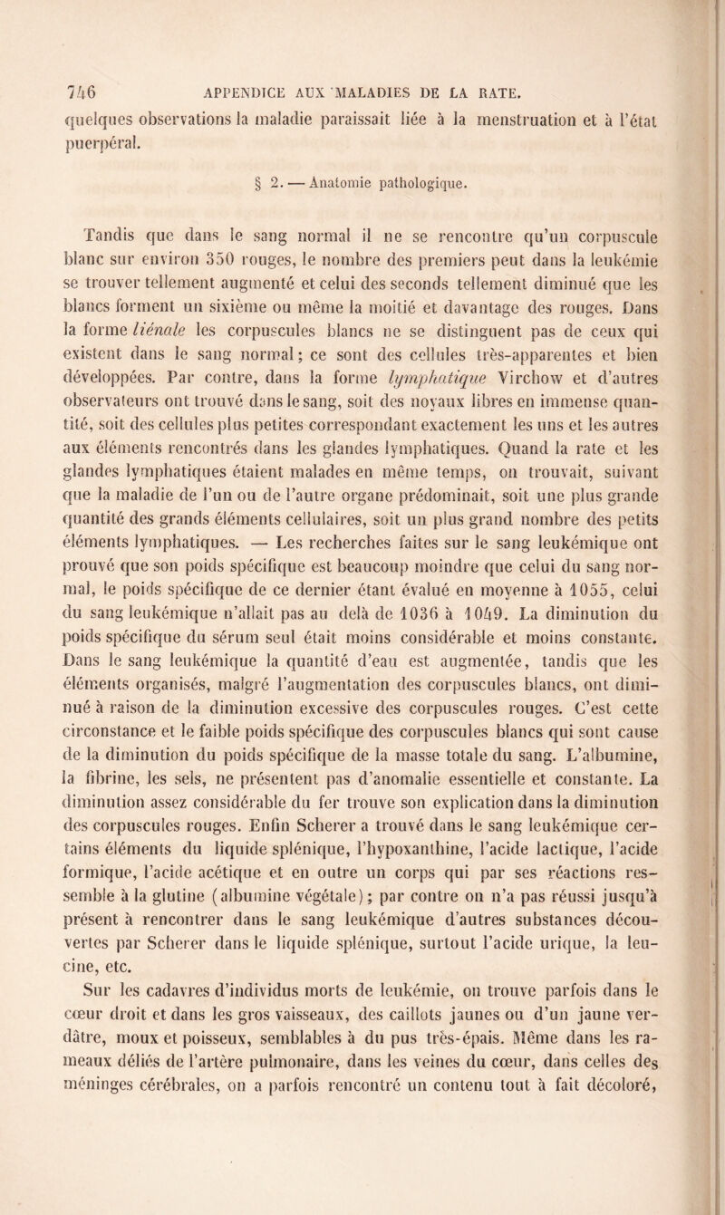 quelques observations la maladie paraissait liée à la menstruation et à l’étal puerpéral. 2.— Anatomie pathologique. Tandis que dans le sang normal il ne se rencontre qu’un corpuscule blanc sur environ 350 rouges, le nombre des premiers peut dans la leukémie se trouver tellement augmenté et celui des seconds tellement diminué que les blancs forment un sixième ou même la moitié et davantage des rouges. Dans la forme hénale les corpuscules blancs ne se distinguent pas de ceux qui existent dans le sang normal; ce sont des cellules très-apparentes et bien développées. Par contre, dans la forme lymphatique Virchow et d’autres observateurs ont trouvé dans le sang, soit des noyaux libres en immense quan¬ tité, soit des cellules plus petites correspondant exactement les uns et les autres aux éléments rencontrés dans les glandes lymphatiques. Quand la rate et les glandes lymphatiques étaient malades en même temps, on trouvait, suivant que la maladie de i’un ou de l’autre organe prédominait, soit une plus grande quantité des grands éléments cellulaires, soit un plus grand nombre des petits éléments lymphatiques. — Les recherches faites sur le sang leukémique ont prouvé que son poids spécifique est beaucoup moindre que celui du sang nor¬ mal, le poids spécifique de ce dernier étant évalué en moyenne à 1055, celui du sang leukémique n’allait pas au delà de 1036 à 1049. La diminution du poids spécifique du sérum seul était moins considérable et moins constante. Dans le sang leukémique la quantité d’eau est augmentée, tandis que les éléments organisés, malgré l’augmentation des corpuscules blancs, ont dimi¬ nué à raison de Sa diminution excessive des corpuscules rouges. C’est cette circonstance et le faible poids spécifique des corpuscules blancs qui sont cause de la diminution du poids spécifique de la masse totale du sang. L’albumine, la fibrine, les sels, ne présentent pas d’anomalie essentielle et constante. La diminution assez considérable du fer trouve son explication dans la diminution des corpuscules rouges. Enfin Scherer a trouvé dans le sang leukémique cer¬ tains éléments du liquide splénique, l’hypoxanthine, l’acide lactique, l’acide formique, l’acide acétique et en outre un corps qui par ses réactions res¬ semble à la glutine (albumine végétale) ; par contre on n’a pas réussi jusqu’à présent à rencontrer dans le sang leukémique d’autres substances décou¬ vertes par Scherer dans le liquide splénique, surtout l’acide urique, la leu- cine, etc. Sur les cadavres d’individus morts de leukémie, on trouve parfois dans le cœur droit et dans les gros vaisseaux, des caillots jaunes ou d’un jaune ver¬ dâtre, moux et poisseux, semblables à du pus très-épais. Même dans les ra¬ meaux déliés de l’artère pulmonaire, dans les veines du cœur, dans celles des méninges cérébrales, on a parfois rencontré un contenu tout à fait décoloré,
