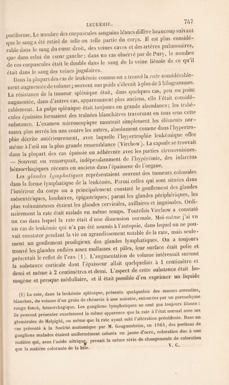 puriforme. Le nombre des corpuscules sanguins blancs diffère beaucoup suivant nue le sang a été retiré de telle ou telle partie du corps, il est plus considé¬ rable dans le sang du cœur droit, des veines caves et des artères pu montures, (tue dans celui du cœur gauche; dans un cas observé par de Pu ry, e nombre de ces corpuscules était le double dans le sang de la veine hénale de ce qu il était dans le sang des veines jugulaires. Dans la plupart des cas de leukémie connus on a trouvé la rate considérable- ment augmentée de volume ; souvent son poids s’élevait à plus (te 3 kilogrammes. La résistance de la tumeur splénique était, dans quelques cas, peu ou point augmentée, dans d’autres cas, apparemment plus anciens, elle 1 était cousit e- rablement. La pulpe splénique était toujours en grande abondance; les tu) - ouïes épaissies formaient des traînées blanchâtres traversant en tous sens cette substance. L’examen microscopique montrait simplement les éléments nor maux plus serrés les uns contre les autres, absolument comme dans 1 hypertro¬ phie décrite antérieurement, avec laquelle l’hypertrophie ieukemique offre même à l’œil nu la plus grande ressemblance (Virchow). La capsule se trouvait dans la plupart des cas épaissie on adhérente avec les parties circonvoisines. - Souvent on remarquait, indépendamment de l’hypérémie, des infarctus hémorrhagiques récents ou anciens dans l’épaisseur de 1 organe. Les glandes lymphatiques représentaient souvent des tumeurs colassa es dans la forme lymphatique de la leukémie. Parmi celles qui sont situées dans l’intérieur du corps on a principalement constaté le gonflement ces g an es mésentériques, lombaires, épigastriques; parmi les glandes périphériques, les plus volumineuses étaient les glandes cervicales, axillaires et inguma.es. Ou i- nairement la rate était malade en même temps. Toutefois Virchow a constate un cas dans lequel la rate était d’une dimension normale. Moi-meme j ai vu un cas de leukémie qui n’a pas été soumis à l’autopsie, dans lequel on ne pou¬ vait constater pendant la vie un agrandissement notable de la rate, mais seule¬ ment un gonflement prodigieux des glandes lymphatiques. On a toujours trouvé les glandes enflées assez mollasses et pâles, leur surface était polie et présentait le reflet de l’eau (1). L’augmentation de volume intéressait surtout J» substance corticale dont l’épaisseur allait quelquefois à 1 centimètre et demi et même à 2 centimètres et demi. L’aspect de cette substance était ho¬ mogène et presque médullaire, et il était possible d’en exprimer un liquide (1) La rate, dans la leukémie splénique, présente quelquefois des masses arrondies, blanches, du volume d’uu grain de chènevis à une noisette, entourées par un parenchjme rouge foncé, hémorrhagique. Les ganglions lymphatiques ne sont pas toujours blancs . ils peuvent présenter exactement la môme apparence que la rate à l’état normal avec ses glomérules de Malpighi, ou même que la rate ayant subi l’alteration prece en e. ans un cas présenté à la Société anatomique par M. Gouguenheim, en 1864, ces por ions ganglions malades étaient uniformément colorés en jaune d’ocre, coloration ue a une matière qui, avec l’acide nitrique, prenait la même série de changements de co ora ion que la matière colorante de la bile.