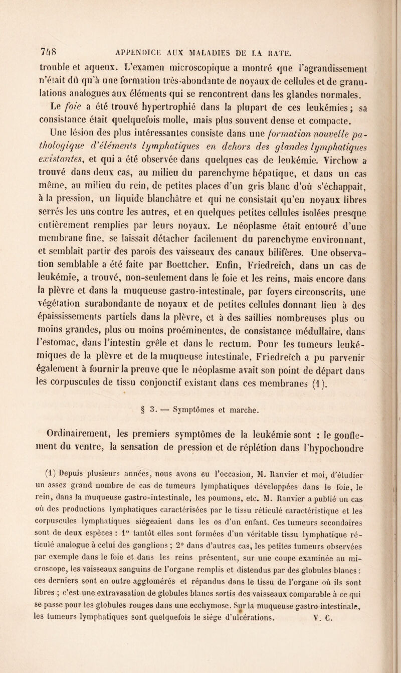 trouble et aqueux. L’examen microscopique a montré que l’agrandissement n’était dû qu’à une formation très-abondante de noyaux de cellules et de granu¬ lations analogues aux éléments qui se rencontrent dans les glandes normales. Le foie a été trouvé hypertrophié dans la plupart de ces leukémies ; sa consistance était quelquefois molle, mais plus souvent dense et compacte. Une lésion des plus intéressantes consiste dans une formation nouvelle pa¬ thologique d'éléments lymphatiques en dehors des glandes lymphatiques existantes, et qui a été observée dans quelques cas de leukémie. Virchow a trouvé dans deux cas, au milieu du parenchyme hépatique, et dans un cas même, au milieu du rein, de petites places d’un gris blanc d’où s’échappait, à la pression, un liquide blanchâtre et qui ne consistait qu’en noyaux libres serrés les uns contre les autres, et en quelques petites cellules isolées presque entièrement remplies par leurs noyaux. Le néoplasme était entouré d’une membrane fine, se laissait détacher facilement du parenchyme environnant, et semblait partir des parois des vaisseaux des canaux bilifères. Une observa¬ tion semblable a été faite par Boettcher. Enfin, Friedreich, dans un cas de leukémie, a trouvé, non-seulement dans le foie et les reins, mais encore dans la plèvre et dans la muqueuse gastro-intestinale, par foyers circonscrits, une végétation surabondante de noyaux et de petites cellules donnant lieu à des épaississements partiels dans la plèvre, et à des saillies nombreuses plus ou moins grandes, plus ou moins proéminentes, de consistance médullaire, dans l’estomac, dans l’intestin grêle et dans le rectum. Pour les tumeurs leuké- miques de la plèvre et de la muqueuse intestinale, Friedreich a pu parvenir également à fournir la preuve que le néoplasme avait son point de départ dans les corpuscules de tissu conjonctif existant dans ces membranes (1). § 3. — Symptômes et marche. Ordinairement, les premiers symptômes de la leukémie sont : le gonfle¬ ment du ventre, la sensation de pression et de réplétion dans l’hypochondre (1) Depuis plusieurs années, nous avons eu l’occasion, M. Ranvier et moi, d’étudier un assez grand nombre de cas de tumeurs lymphatiques développées dans le foie, le rein, dans la muqueuse gastro-intestinale, les poumons, etc. M. Ranvier a publié un cas où des productions lymphatiques caractérisées par le tissu réticulé caractéristique et les corpuscules lymphatiques siégeaient dans les os d’un enfant. Ces tumeurs secondaires sont de deux espèces : 1° tantôt elles sont formées d’un véritable tissu lymphatique ré¬ ticulé analogue à celui des ganglions ; 2° dans d’autres cas, les petites tumeurs observées par exemple dans le foie et dans les reins présentent, sur une coupe examinée au mi¬ croscope, les vaisseaux sanguins de l’organe remplis et distendus par des globules blancs : ces derniers sont en outre agglomérés et répandus dans le tissu de l’organe où ils sont libres ; c’est une extravasation de globules blancs sortis des vaisseaux comparable à ce qui se passe pour les globules rouges dans une ecchymose. Sur la muqueuse gastro-intestinale, les tumeurs lymphatiques sont quelquefois le siège d’ulcérations. Y. C.