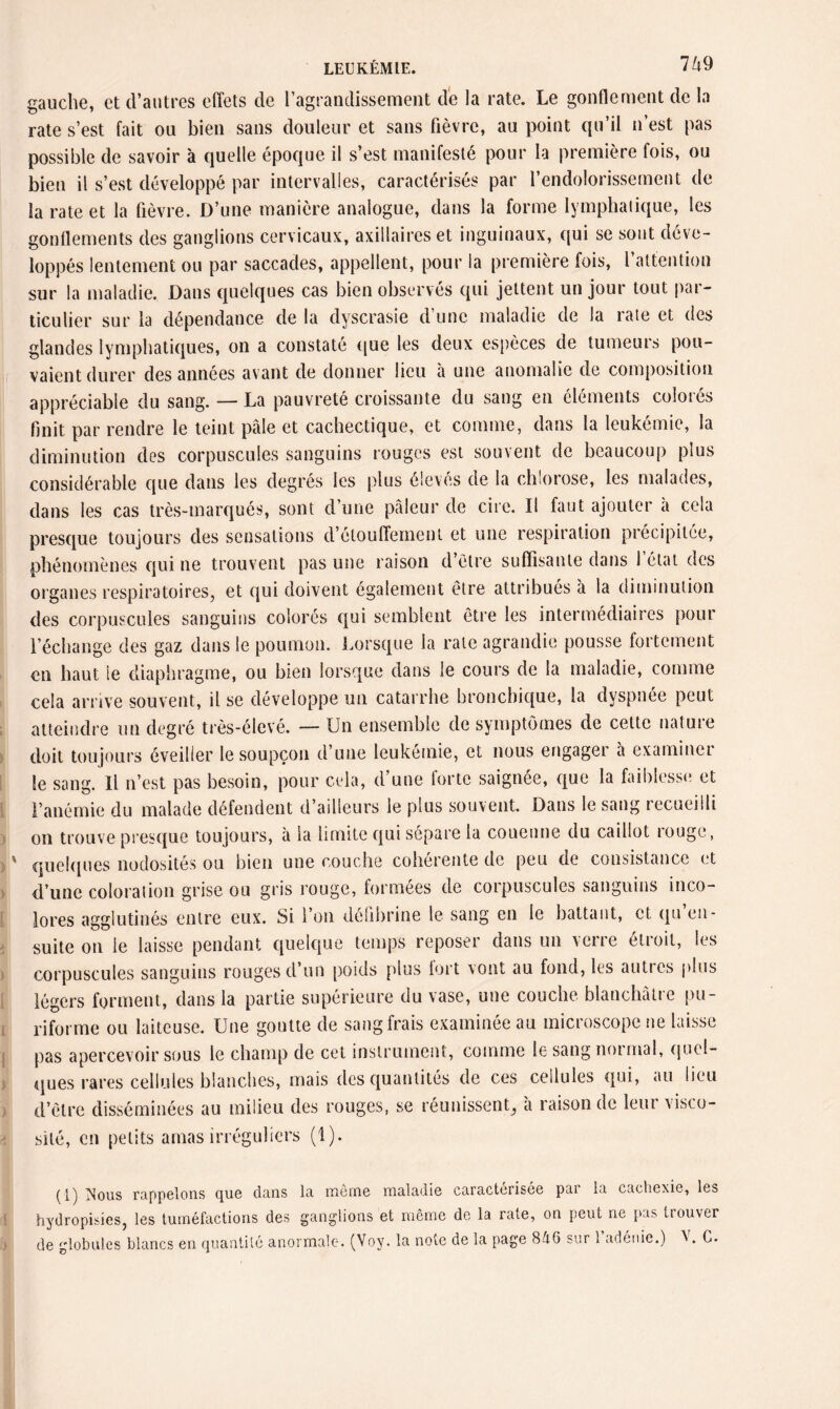 gauche, et d’autres effets de l’agrandissement de la rate. Le gonflement de la rate s’est fait 011 bien sans douleur et sans fièvre, au point qu’il n’est pas possible de savoir à quelle époque il s’est manifesté pour la première fois, ou bien il s’est développé par intervalles, caractérisés par l’endolorissement de la rate et la fièvre. D’une manière analogue, dans la forme lymphatique, les gonflements des ganglions cervicaux, axillaires et inguinaux, qui se sont déve¬ loppés lentement ou par saccades, appellent, pour la première fois, l’attention sur la maladie. Dans quelques cas bien observés qui jettent un jour tout par¬ ticulier sur la dépendance de la dyscrasie d une maladie de la rate et des glandes lymphatiques, on a constaté que les deux espèces de tumeurs pou¬ vaient durer des années avant de donner lieu a une anomalie de composition appréciable du sang. — La pauvreté croissante du sang en éléments colorés finit par rendre le teint pâle et cachectique, et comme, dans la leukémie, la diminution des corpuscules sanguins rouges est souvent de beaucoup plus considérable que dans les degrés les plus élevés de la chlorose, les malades, dans les cas très-marqués, sont d’une pâleur de cire. Il faut ajouter a cela presque toujours des sensations d’étouffement et une respiration précipitée, phénomènes qui ne trouvent pas une raison d’être suffisante dans l’état des organes respiratoires, et qui doivent également être attribués à la diminution des corpuscules sanguins colorés qui semblent être les intermédiaires pour l’échange des gaz dans le poumon. Lorsque la rate agrandie pousse fortement en haut ie diaphragme, ou bien lorsque dans le cours de la maladie, comme cela arrive souvent, il se développe un catarrhe bronchique, la dyspnée peut atteindre un degré très-élevé. — Un ensemble de symptômes de cette nature doit toujours éveiller le soupçon d’une leukémie, et nous engager à examiner le sang. Il n’est pas besoin, pour cela, d’une forte saignée, que la faiblesse et l’anémie du malade défendent d’ailleurs le plus souvent. Dans le sang lecueilli on trouve presque toujours, à la limite qui sépare la couenne du caillot rouge, quelques nodosités ou bien une couche cohérente de peu de consistance et d’une coloration grise ou gris rouge, formées de corpuscules sanguins inco¬ lores agglutinés entre eux. Si l’on défibriné le sang en le battant, et qu en¬ suite on le laisse pendant quelque temps reposer dans un verre étroit, les corpuscules sanguins rouges d’un poids plus fort vont au fond, les autics plus légers forment, dans la partie supérieure du vase, une couche blanchâtre pu¬ riforme ou laiteuse. Une goutte de sang frais examinée au microscope ne laisse pas apercevoir sous le champ de cet instrument, comme le sang normal, quel¬ ques rares cellules blanches, mais des quantités de ces cellules qui, au lieu d’être disséminées au milieu des rouges, se réunissent, a raison de leur visco¬ sité, en petits amas irréguliers (1). (1) T^ous rappelons que dans la inerne maladie caractérisée pai la cachexie, les hydropisies, les tuméfactions des ganglions et même de la rate, on peut ne pas trouver