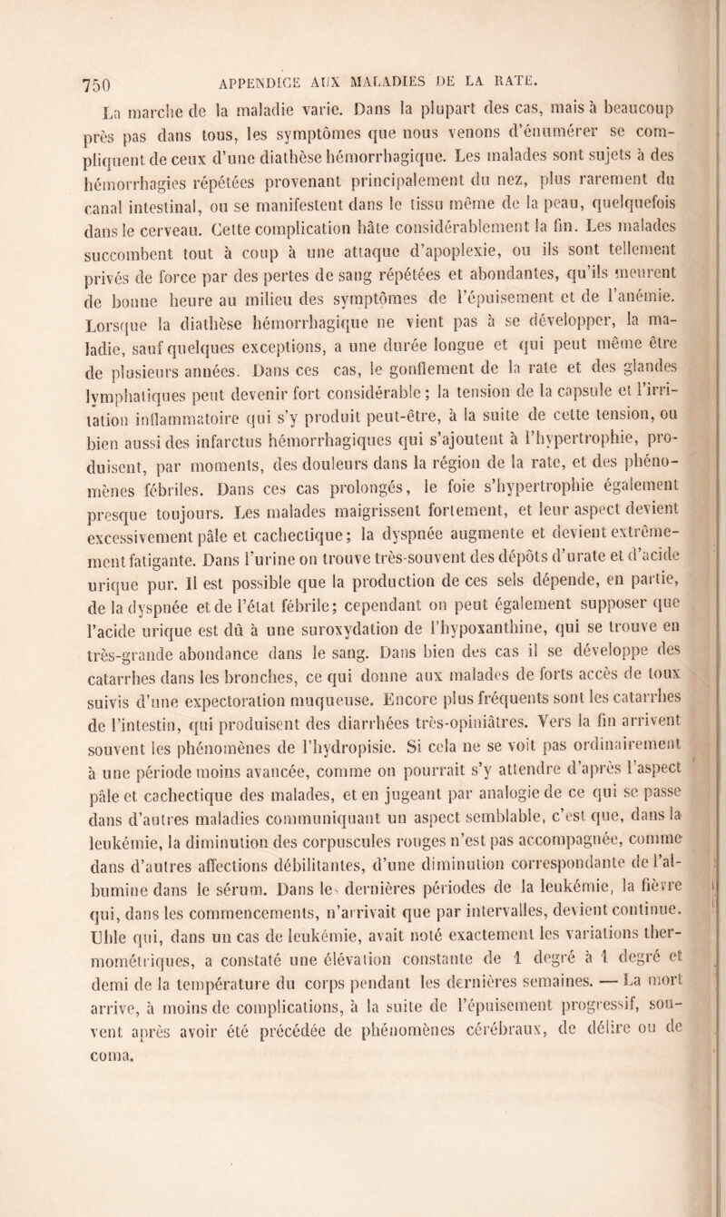 La marche de la maladie varie. Dans la plupart des cas, mais à beaucoup près pas dans tous, les symptômes que nous venons d’énumérer se com- pliouent de ceux d’une diathèse hémorrhagique. Les maiados sont sujets a des hémorrhagies répétées provenant principalement du nez, plus rarement du canal intestinal, ou se manifestent dans le tissu même de la peau, quelquefois dans le cerveau. Cette complication hâte considérablement la fin. Les malades succombent tout à coup à une attaque d’apoplexie, ou ils sont tellement privés de force par des pertes de sang répétées et abondantes, qu’ils meurent de bonne heure au milieu des symptômes de l’épuisement et de l’anémie. Lorsque la diathèse hémorrhagique ne vient pas à se développer, la ma¬ ladie, sauf quelques exceptions, a une durée longue et qui peut même être de plusieurs années. Dans ces cas, le gonflement de la rate et des glandes lymphatiques peut devenir fort considérable ; la tension de la capsule et l’irri¬ tation inflammatoire qui s’y produit peut-être, à la suite de cette tension, ou bien aussi des infarctus hémorrhagiques qui s’ajoutent à l’hypertrophie, pro¬ duisent, par moments, des douleurs dans la région de la rate, et des phéno¬ mènes fébriles. Dans ces cas prolongés, le foie s’hypertrophie également presque toujours. Les malades maigrissent fortement, et leur aspect devient excessivement pâle et cachectique; la dyspnée augmente et devient extrême¬ ment fatigante. Dans l’urine on trouve très-souvent des dépôts d’urate et d’acide urique pur. Il est possible que la production de ces sels dépende, en paiùc, de la dyspnée et de l’état fébrile; cependant on peut également supposer que l’acide urique est dû à une suroxydation de l’hypoxanthine, qui se trouve en très-grande abondance dans le sang. Dans bien des cas il se développe des catarrhes dans les bronches, ce qui donne aux malades de forts accès de toux suivis d’une expectoration muqueuse. Encore plus fréquents sont les catarrhes de l’intestin, qui produisent des diarrhées très-opiniâtres. Vers la fin arrivent souvent les phénomènes de l’hydropisie. Si cela lie se voit pas ordinairement à une période moins avancée, comme on pourrait s’y attendre d’après l’aspect pâle et cachectique des malades, et en jugeant par analogie de ce qui se passe dans d’autres maladies communiquant un aspect semblable, c’est que, dans la leukémie, la diminution des corpuscules rouges n’est pas accompagnée, comme dans d’autres affections débilitantes, d’une diminution correspondante de l’al¬ bumine dans le sérum. Dans le- dernières périodes de la leukémie, la fièvre qui, dans les commencements, n’arrivait que par intervalles, devient continue. Utile qui, dans un cas de leukémie, avait noté exactement les variations ther¬ mométriques, a constaté une élévation constante de 1 degré à 1 degré et demi de la température du corps pendant les dernières semaines. — La mort arrive, à moins de complications, à la suite de l’épuisement progressif, sou¬ vent après avoir été précédée de phénomènes cérébraux, de délire ou de coma. #