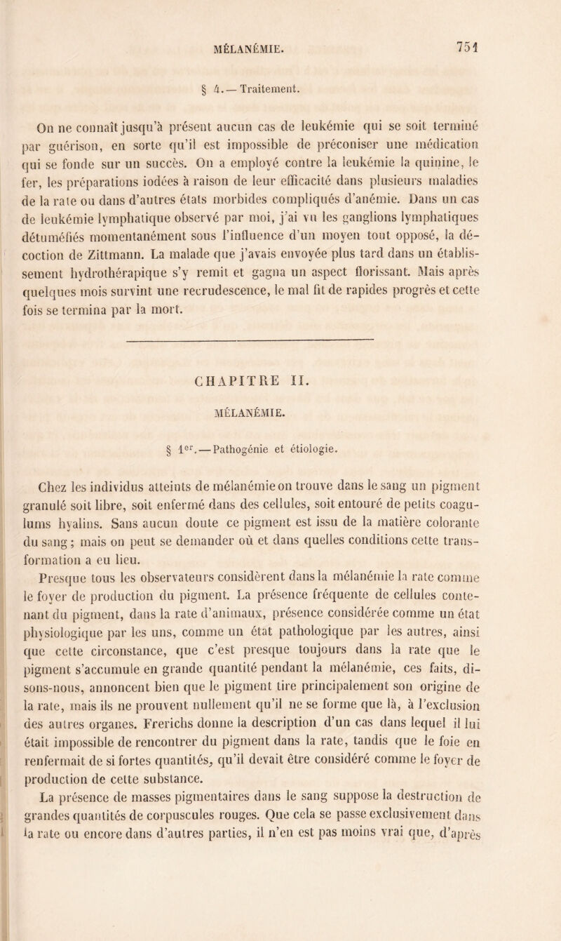 § 4.— Traitement. On ne connaît jusqu’à présent aucun cas de leukémie qui se soit terminé par guérison, en sorte qu’il est impossible de préconiser une médication qui se fonde sur un succès. On a employé contre la leukémie la quinine, le fer, les préparations iodées à raison de leur efficacité dans plusieurs maladies de la rate ou dans d’autres états morbides compliqués d’anémie. Dans un cas de leukémie lymphatique observé par moi, j’ai vu les ganglions lymphatiques détuméfiés momentanément sous l’influence d’un moyen tout opposé, la dé¬ coction de Zittmann. La malade que j’avais envoyée plus tard dans un établis¬ sement hydrothérapique s’y remit et gagna un aspect florissant. Mais après quelques mois survint une recrudescence, le mal fit de rapides progrès et cette fois se termina par la mort. CHAPITRE II. MÉLANÉMIE. § 1er. — Pathogénie et étiologie. Chez les individus atteints de mélanémie on trouve dans le sang un pigment granulé soit libre, soit enfermé dans des cellules, soit entouré de petits coagu- iums hyalins. Sans aucun doute ce pigment est issu de la matière colorante du sang ; mais on peut se demander où et dans quelles conditions cette trans¬ formation a eu lieu. Presque tous les observateurs considèrent dans la mélanémie la rate comme le foyer de production du pigment. La présence fréquente de cellules conte¬ nant du pigment, dans la rate d’animaux, présence considérée comme un état physiologique par les uns, comme un état pathologique par les autres, ainsi que cette circonstance, que c’est presque toujours dans la rate que le pigment s’accumule en grande quantité pendant la mélanémie, ces faits, di¬ sons-nous, annoncent bien que le pigment tire principalement son origine de la rate, mais ils ne prouvent nullement qu’il ne se forme que là, à l’exclusion des autres organes. Frerichs donne la description d’un cas dans lequel il lui était impossible de rencontrer du pigment dans la rate, tandis que le foie en renfermait de si fortes quantités^ qu’il devait être considéré comme le foyer de production de celte substance. La présence de masses pigmentaires dans le sang suppose la destruction de grandes quantités de corpuscules rouges. Que cela se passe exclusivement dans la rate ou encore dans d’autres parties, il n’en est pas moins vrai que, d’après