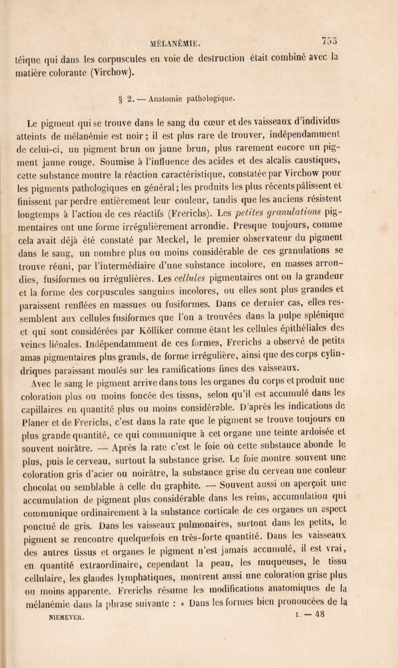 MÉLANÉMIE. too téique qui dans les corpuscules en voie de destruction était combiné avec la matière colorante (Virchow). § 2. — Anatomie pathologique. Le pigment qui se trouve dans le sang du cœur et des vaisseaux d'individus atteints de mélanémie est noir; il est plus rare de trouver, indépendamment de celui-ci, un pigment brun ou jaune brun, plus rarement encore un pig¬ ment jaune rouge. Soumise à l’influence des acides et des alcalis caustiques, cette substance montre la réaction caractéristique, constatée par Virchow pour les pigments pathologiques en général; les produits les plus récents pâlissent et finissent par perdre entièrement leur couleur, tandis que les anciens résistent longtemps à l’action de ces réactifs (Frerichs). Les petites granulations pig¬ mentaires ont une forme irrégulièrement arrondie. Presque toujours, comme cela avait déjà été constaté par Meckel, le premier observateur du pigment dans le sang, un nombre plus ou moins considérable de ces granulations se trouve réuni, par l’intermédiaire d’une substance incolore, en masses arron¬ dies, fusiformes ou irrégulières. Les cellules pigmentaires ont ou la grandeur et la forme des corpuscules sanguins incolores, ou elles sont plus grandes et paraissent renflées en massues ou fusiformes. Dans ce dernier cas, elles ies- semblent aux cellules fusiformes que l’on a trouvées dans la pulpe splénique et qui sont considérées par Kölliker comme étant les cellules épithéliales des veines liénales. Indépendamment de ces formes, Frerichs a observé de petits amas pigmentaires plus grands, de forme irrégulière, ainsi que des corps cylin¬ driques paraissant moulés sur les ramifications fines des vaisseaux. Avec le sang le pigment arrive dans tous les organes du corps et produit une coloration plus ou moins foncée des tissus, selon qu’il est accumulé dans les capillaires en quantité plus ou moins considérable. D après les indications de Planer et de Frerichs, c’est dans la rate que le pigment se trou\e toujouis en plus grande quantité, ce qui communique à cet organe une teinte ardoisée et souvent noirâtre. —* Après la rate c’est le foie où cette substance abonde le plus, puis le cerveau, surtout la substance grise. Le foie montre souvent une coloration gris d’acier ou noirâtre, la substance grise du cerveau une couleui chocolat ou semblable à celle du graphite. — Souvent aussi on aperçoit une accumulation de pigment plus considérable dans les reins, accumulation qui communique ordinairement à la substance corticale de ces oiganes un aspect ponctué de gris. Dans les vaisseaux pulmonaires, surtout dans les petits, le pigment se rencontre quelquefois en très-forte quantité. Dans les vaisseaux des autres tissus et organes le pigment n’est jamais accumulé, il est vrai, en quantité extraordinaire, cependant la peau, les muqueuses, le tissu cellulaire, les glandes lymphatiques, montrent aussi une coloiation giise plus ou moins apparente. Frerichs résume les modifications anatomiques de la mélanémie dans la phrase suivante : « Dans les formes bien prononcées de la i. — tx 8 NIEMEYEK.