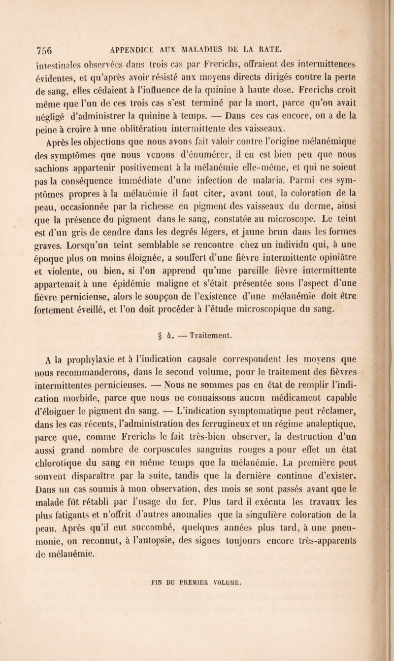 intestinales observées dans trois cas par Frerichs, offraient des intermittences évidentes, et qu’après avoir résisté aux moyens directs dirigés contre la perte de sang, elles cédaient à l’influence de la quinine à haute dose. Frerichs croit même que l’un de ces trois cas s’est terminé par la mort, parce qu’on avait négligé d’administrer la quinine à temps. — Dans ces cas encore, on a de la peine à croire à une oblitération intermittente des vaisseaux. Après les objections que nous avons fait valoir contre l’origine méianémique des symptômes que nous venons d’énumérer, il en est bien peu que nous sachions appartenir positivement à la mélanémie elle-même, et qui ne soient pas la conséquence immédiate d’une infection de malaria. Parmi ces sym¬ ptômes propres a la mélanémie il faut citer, avant tout, la coloration de la peau, occasionnée par la richesse en pigment des vaisseaux du derme, ainsi que la présence du pigment dans le sang, constatée au microscope. Le teint est d’un gris de cendre dans les degrés légers, et jaune brun dans les formes graves. Lorsqu’un teint semblable se rencontre chez un individu qui, à une époque plus ou moins éloignée, a souffert d’une fièvre intermittente opiniâtre et violente, ou bien, si l’on apprend qu’une pareille fièvre intermittente appartenait à une épidémie maligne et s’était présentée sous l’aspect d’une fièvre pernicieuse, alors le soupçon de l’existence d’une mélanémie doit être fortement éveillé, et l’on doit procéder à l’étude microscopique du sang. § 4. — Traitement. A la prophylaxie et à l’indication causale correspondent les moyens que nous recommanderons, dans le second volume, pour le traitement des fièvres intermittentes pernicieuses. —Nous ne sommes pas en état de remplir l’indi¬ cation morbide, parce que nous ne connaissons aucun médicament capable d’éloigner le pigment du sang. — L’indication symptomatique peut réclamer, dans les cas récents, l’administration des ferrugineux et un régime analeptique, parce que, comme Frerichs le fait très-bien observer, la destruction d’un aussi grand nombre de corpuscules sanguins rouges a pour effet un état chlorotique du sang en même temps que la mélanémie. La première peut souvent disparaître par la suite, tandis que la dernière continue d’exister. Dans un cas soumis à mon observation, des mois se sont passés avant que le malade fût rétabli par l’usage du fer. Plus tard il exécuta les travaux les plus fatigants et n’offrit d’autres anomalies que la singulière coloration de la peau. Après qu’il eut succombé, quelques années plus tard, à une pneu¬ monie, on reconnut, à l’autopsie, des signes toujours encore très-apparents de mélanémie. FIN DU PREMIER VOLUME.