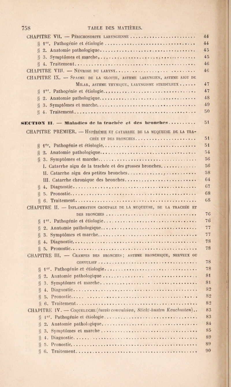 CHAPITRE VII. — Périchondrite laryngienne.«. 44 § 1er. Pathogénie et étiologie .... 44 § 2. Anatomie pathologique..... 45 § 3. Symptômes et marche.......». 45 § 4. Traitement. ...... 46 CHAPITRE VIII. — Névrose du larynx. 46 CHAPITRE IX. — Spasme de la glotte, asthme laryngien, asthme aigu de Milar, asthme thymique, laryngisme stridtjleux. 47 § 1er, Pathogénie et étiologie. 47 § 2. Anatomie pathologique... 48 § 3. Symptômes et marche...... 49 § 4. Traitement..... 50 SECTIOW h. — Maladies de la trachée et des bronches. 51 CHAPITRE PREMIER. — Hypérémie et catarrhe de la muqueuse de la tra¬ chée ET DES bronches. 51 § 1er. Pathogénie et étiologie...... 51 § 2. Anatomie pathologique... 54 § 3. Symptômes et marche. 56 I. Catarrhe aigu de la trachée et des grosses bronches. 56 IL Catarrhe aigu des petites bronches... r. 58 III. Catarrhe chronique des bronches... 64 § 4. Diagnostic. 67 § 5. Pronostic. 68 § 6. Traitement... 68 CHAPITRE II. — Inflammation croupale de la muqueuse, de la trachée et des bronches. 76 § 1er. Pathogénie et étiologie..... 76 § 2. Anatomie pathologique. 77 § 3. Symptômes et marche... 77 § 4. Diagnostic. 78 § 5. Pronostic.... 78 CHAPITRE III. — Crampes des bronches; asthme bronchique, nerveux ou CONVULSIF. 78 § 1er. Pathogénie et étiologie... 78 § 2. Anatomie pathologique ...... 81 § 3. Symptômes et marche.. ... 81 § 4. Diagnostic. . ..-.. • 82 § 5. Pronostic....... 82 § 6, Traitement....... 82 CHAPITRE IV. — Coqueluche (tussis convulsiva, Stiokt-husten Keuchusten).. 83 § 1er. Pathogénie et étiologie. 83 § 2. Anatomie pathologique..... 84 § 3. Symptômes et marche...... 85 § 4. Diagnostic. .. 89 § 5. Pronostic... 89 § 6. Traitement...«. 96