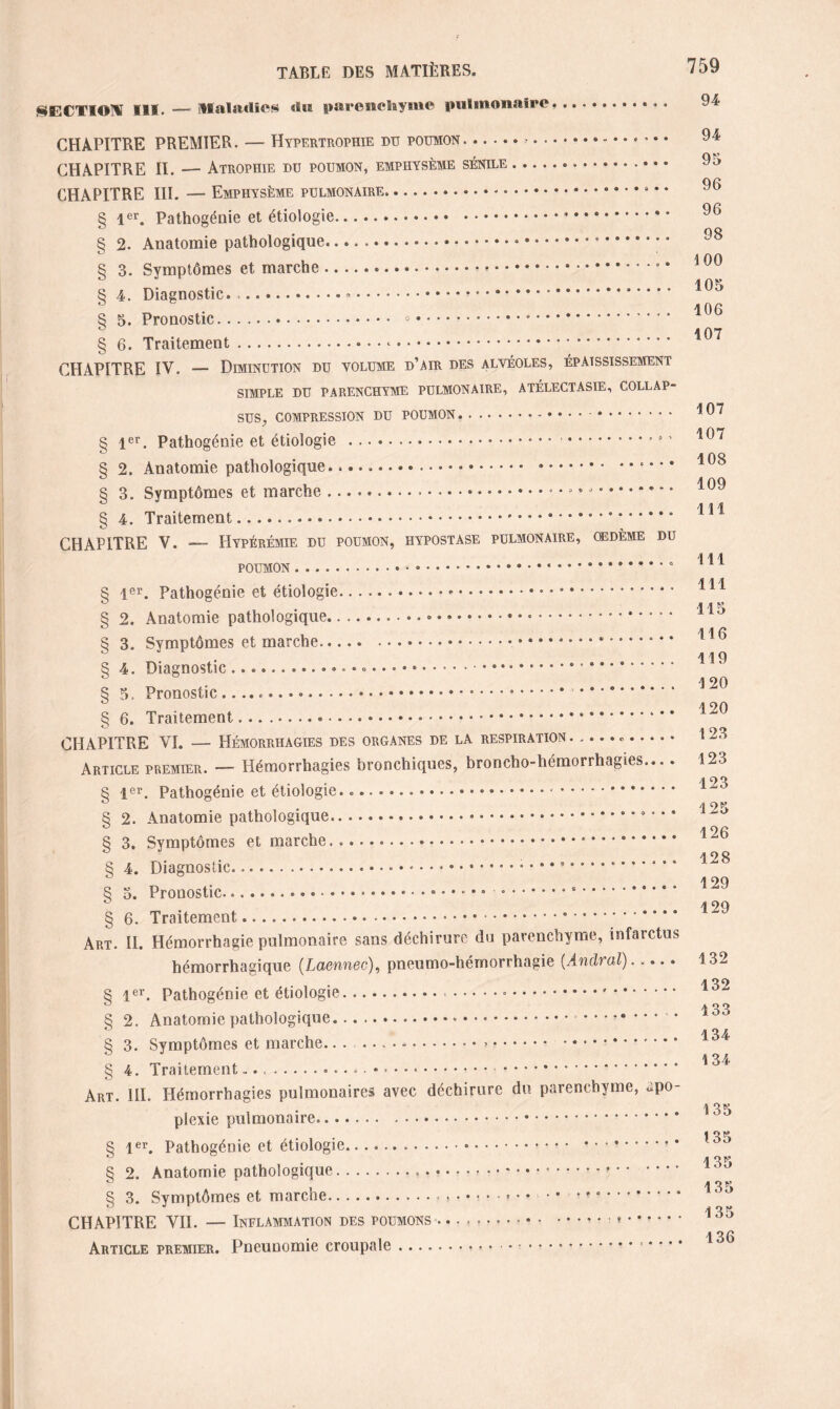 §ECTIOM Mil. — Maladies dis paresselayiue pulmonaire. CHAPITRE PREMIER. — Hypertrophie du poumon. ATÉLECTASIE, COLLAP- OEDÈME DU CHAPITRE II. — Atrophie du poumon, emphysème sénile CHAPITRE III. — Emphysème pulmonaire. § 1er. Pathogénie et étiologie. § 2. Anatomie pathologique... § 3. Symptômes et marche.* • • § 4. Diagnostic. ..».. • § 5. Pronostic. .. § 6. Traitement.*. CHAPITRE IV. — Diminution du volume d’air des alvéoles, épaississement simple du parenchyme pulmonaire, sus, compression du poumon. § 1er. Pathogénie et étiologie .. § 2. Anatomie pathologique.... • • • • § 3. Symptômes et marche ..».... § 4. Traitement. CHAPITRE V. — Hyperémie du poumon, Hypostase pulmonaire, poumon.* § lor. Pathogénie et étiologie.-.* * § 2. Anatomie pathologique. § 3. Symptômes et marche..... § 4. Diagnostic.. ...... § 5. Pronostic .. . § 6. Traitement.. CHAPITRE VI. — Hémorrhagies des organes de la respiration. . • • . Article premier. — Hémorrhagies bronchiques, broncho-hémorrhagies.... § 1er. Pathogénie et étiologie...... • .. § 2. Anatomie pathologique.... § 3. Symptômes et marche...' * * *. § 4. Diagnostic..... ■ • • • .. § 3. Pronostic...*...*.* • § 6. Traitement. Art. II. Hémorrhagie pulmonaire sans déchirure du parenchyme, infarctus hémorrhagique (Laennec), pneumo-hémorrhagie (Andral)..... § 1er. Pathogénie et étiologie..... § 2. Anatomie pathologique.*. § 3. Symptômes et marche..... § 4. Traitement.... . Art. III. Hémorrhagies pulmonaires avec déchirure du parenchyme, apo¬ plexie pulmonaire. § 1er. Pathogénie et étiologie..... § 2. Anatomie pathologique.« • • *.*. § 3. Symptômes et marche... • • • * ■ ■ « .. CHAPITRE VII. — Inflammation des poumons ... Article premier. Pneunomie croupale. 94 94 95 96 96 98 100 105 106 107 107 107 108 109 111 111 111 •115 116 119 120 120 123 123 123 125 126 128 129 129 132 132 133 134 134 135 135 135 135 135 136