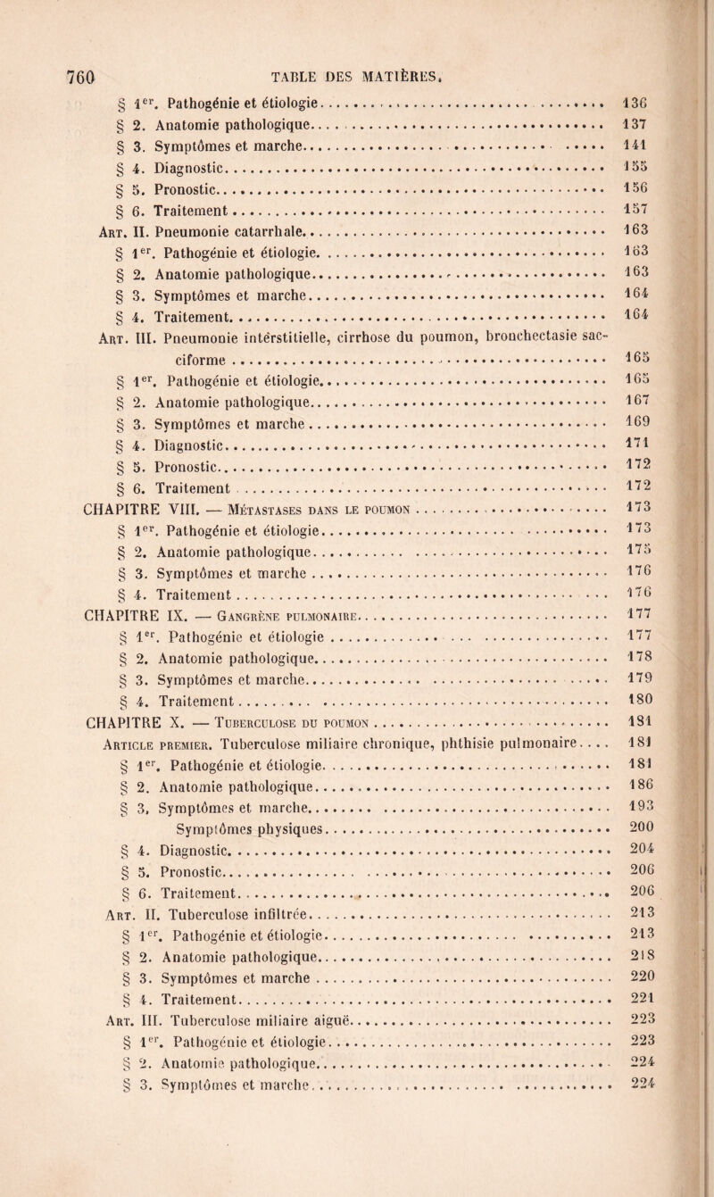 § 1er. Pathogénie et étiologie. ...... . § 2. Anatomie pathologique. § 3. Symptômes et marche.. *.. . § 4. Diagnostic. § 5. Pronostic... § 6. Traitement. Art. II. Pneumonie catarrhale.... § 1er. Pathogénie et étiologie. § 2. Anatomie pathologique..*. § 3. Symptômes et marche... § 4. Traitement.» Art. III. Pneumonie interstitielle, cirrhose du poumon, bronchectasie sac¬ ciforme .«... § 1er. Pathogénie et étiologie... § 2. Anatomie pathologique.».. • § 3. Symptômes et marche... § 4. Diagnostic...-.. § 5. Pronostic... § 6. Traitement. CHAPITRE VIII. — Métastases dans le poumon.. § 1er. Pathogénie et étiologie. § 2. Anatomie pathologique... .. § 3. Symptômes et marche... § 4. Traitement. CHAPITRE IX. — Gangrène pulmonaire. ... 136 137 141 135 156 157 163 163 163 164 164 165 165 167 169 171 172 172 173 173 175 176 176 177 § 1er. Pathogénie et étiologie... 177 § 2. Anatomie pathologique..... 178 § 3. Symptômes et marche... . 179 § 4. Traitement.. 180 CHAPITRE X. — Tuberculose du poumon... 181 Article premier. Tuberculose miliaire chronique, phthisie pulmonaire. . . . 181 § 1er. Pathogénie et étiologie.-. 181 § 2. Anatomie pathologique... 186 § 3, Symptômes et marche. 193 Symptômes physiques. 200 § 4. Diagnostic. 204 § 5. Pronostic... 206 § 6. Traitement. 206 Art. II. Tuberculose infiltrée.. 213 § 1er. Pathogénie et étiologie. 213 § 2. Anatomie pathologique. 2i8 § 3. Symptômes et marche. 220 § 4. Traitement. 221 Art. III. Tuberculose miliaire aiguë... 223 § 1er. Pathogénie et étiologie... 223 § 2. Anatomie pathologique.- 224 § 3. Symptômes et marche...«. 224