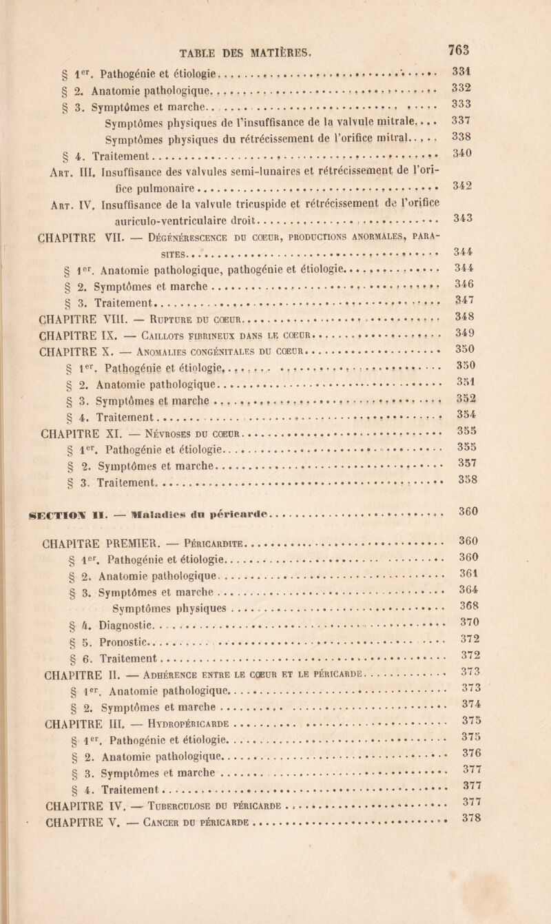 § 1er. Pathogénie et étiologie,... ... 331 § 2, Anatomie pathologique. ....* • 332 § 3. Symptômes et marche....... ... » • • * • 333 Symptômes physiques de l’insuffisance de la valvule mitrale.... 337 Symptômes physiques du rétrécissement de l’orifice mitral.. >.. 338 § 4. Traitement...... 340 Art. III. Insuffisance des valvules semi-lunaires et rétrécissement de l’ori¬ fice pulmonaire..... 342 Art. IV. Insuffisance de la valvule tricuspide et rétrécissement de l’orifice auriculo-ventriculaire droit... 343 CHAPITRE VII. — Dégénérescence du coeur, productions anormales, para¬ sites.... 344 § 1er. Anatomie pathologique, pathogénie et étiologie... 344 § 2. Symptômes et marche...346 § 3. Traitement.....347 CHAPITRE VIII. — Rupture du coeur...• • °.. • * » 348 CHAPITRE IX. — Caillots firrineux dans le coeur. ................... 349 CHAPITRE X. — Anomalies congénitales du cœur.. 350 § 1er. Pathogénie et étiologie........ .... 350 § 2. Anatomie pathologique....... 351 § 3. Symptômes et marche...352 § 4. Traitement. .«.... 354 CHAPITRE XI. — Névroses du cœur....« • • .. 355 § 1er. Pathogénie et étiologie......... 355 § 2. Symptômes et marche. 357 § 3, Traitement,.... 358 SECTION II. — maladies du péricarde.. 360 CHAPITRE PREMIER. — Péricardite... 360 § 1er. Pathogénie et étiologie..... . 360 § 2. Anatomie pathologique, .... 361 § 3. Symptômes et marche.». 364 Symptômes physiques....... 368 § h. Diagnostic. ..... 370 § 5. Pronostic.. .... 372 § 6. Traitement..-. 372 CHAPITRE II. —- Adhérence entre le cœur et le péricarde.• 373 § 1er. Anatomie pathologique. 373 § 2. Symptômes et marche... 374 CHAPITRE III. — Hydropéricarde. 375 § 1er. Pathogénie et étiologie. 375 § 2. Anatomie pathologique. 376 § 3. Symptômes et marche ....... . 377 § 4. Traitement..... 377 CHAPITRE IV. — Tuberculose du péricarde ....». 377 CHAPITRE V. — Cancer du péricarde.* • 378