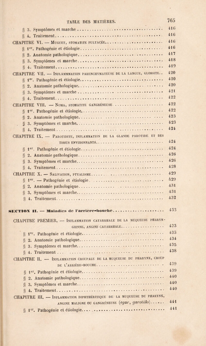 § 3. Symptômes et marche.... § 4. Traitement.*. CHAPITRE VI. — Müguet, stomatite tultacée.. ..*. § 1er. Pathogénie et étiologie. § 2. Anatomie pathologique.. .. ..... § 3. Symptômes et marche.. * • ..». § 4. Traitement....... CHAPITRE VII. — Inflammation parenchymateuse de la langue, glossite. § 1er. Pathogénie et étiologie. § 2. Anatomie pathologique... § 3. Symptômes et marche.. . § 4. Traitement.. CHAPITRE VIII. — Noma, stomatite gangréneuse.■ § 1er. Pathogénie et étiologie. § 2. Anatomie pathologique. ... § 3. Symptômes et marche.. § 4. Traitement.-.. CHAPITRE IX. — Parotidite, inflammation de la glande parotide et des tissus environnants.. § 1er. Pathogénie et étiologie. ..» ». § 2. Anatomie pathologique...»... § 3. Symptômes et marche........ § 4. Traitement... CHAPITRE X. — Salivation, ptyalisme. ... § 1er. — Pathogénie et étiologie, ... § 2. Anatomie pathologique. . § 3. Symptômes et marche..... S 4. Traitement.... ... 765 416 416 416 416 417 418 419 420 420 420 421 422 422 422 423 423 424 424 424 426 426 428 429 h 29 431 431 432 SECTIOM II, Maladies de l’arrière-tooucl»©... 433 CHAPITRE PREMIER. — Inflammation catarrhale de la muqueuse pharyn¬ gienne, ANGINE CATARRHALE... § 1er. Pathogénie et étiologie... § 2. Anatomie pathologique. § 3. Symptômes et marche. .. .. § 4. Traitement ... . . CHAPITRE II. — Inflammation croupale de la muqueuse du pharynx, croup DE L’ARRIÈRE-BOUCHE.. • § lbr. Pathogénie et étiologie. § 2. Anatomie pathologique. .. § 3. Symptômes et marche.. § 4. Traitement. CHAPITRE III. — Inflammation diphthéritique de la muqueuse du pharynx, angine maligne ou gangréneuse (egar, garotillo)...... § 1er. Pathogénie et étiologie.... 433 433 434 435 438 439 439 440 440 440 441 441