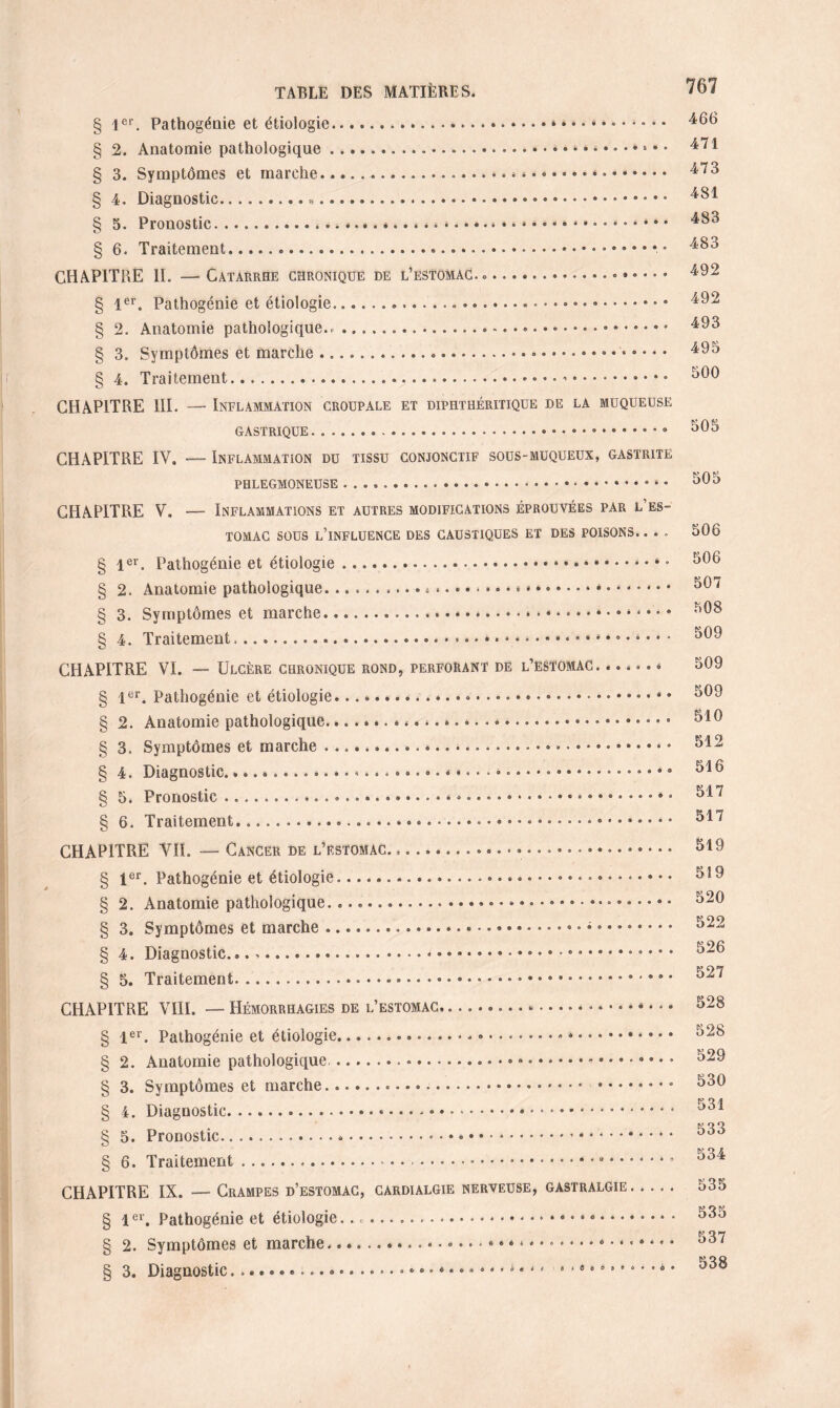 § 1er. Pathogénie et étiologie.» • • .. § 2. Anatomie pathologique... § 3. Symptômes et marche.». * *.*. § 4. Diagnostic... § 5. Pronostic.»*...*...**.* . * *.. § 6. Traitement.».• CHAPITRE II. — Catarrhe chronique de l’estomac. ».. § 1er. Pathogénie et étiologie... .. § 2. Anatomie pathologique.» .... § 3. Symptômes et marche.... § 4. Traitement.... CHAPITRE III. — Inflammation groupale et diphthéritique de la muqueuse GASTRIQUE.» * 8 CHAPITRE IV. — Inflammation du tissu conjonctif sous-muqueux, gastrite PHLEGMONEUSE ...».... • CHAPITRE V. — Inflammations et autres modifications éprouvées par l’es¬ tomac sous l’influence des caustiques et des poisons. ... § 1er. Pathogénie et étiologie.* ° § 2. Anatomie pathologique.. ».*.. • *. § 3. Symptômes et marche.... § 4. Traitement.* * * »... CHAPITRE VI. — Ulcère chronique rond, perforant de l’estomac. ...... § 1er. Pathogénie et étiologie...... § 2. Anatomie pathologique.... § 3. Symptômes et marche .... § 4. Diagnostic. é •.. § 5. Pronostic......».*.. § 6. Traitement.......• CHAPITRE VII. — Cancer de l’estomac... § 1er. Pathogénie et étiologie... § 2. Anatomie pathologique. ..... § 3. Symptômes et marche.- • *. § 4. Diagnostic.* ..* • * * § 5. Traitement... CHAPITRE VIII. — Hémorrhagies de l’estomac..... § 1er. Pathogénie et étiologie.- «. § 2. Anatomie pathologique....».. § 3. Symptômes et marche. ........ § 4. Diagnostic...*. § 5. Pronostic. § 6. Traitement...... CHAPITRE IX. —- Crampes d’estomac, cardialgie nerveuse, gastralgie. § 1er. Pathogénie et étiologie...... • * • § 2. Symptômes et marche.« • • * • » * * * .... 3. Diagnostic, 767 466 471 473 481 483 483 492 492 493 495 500 505 505 506 506 507 508 509 509 509 510 512 516 517 517 519 519 520 522 526 527 528 528 529 530 531 533 534 535 535 537 538