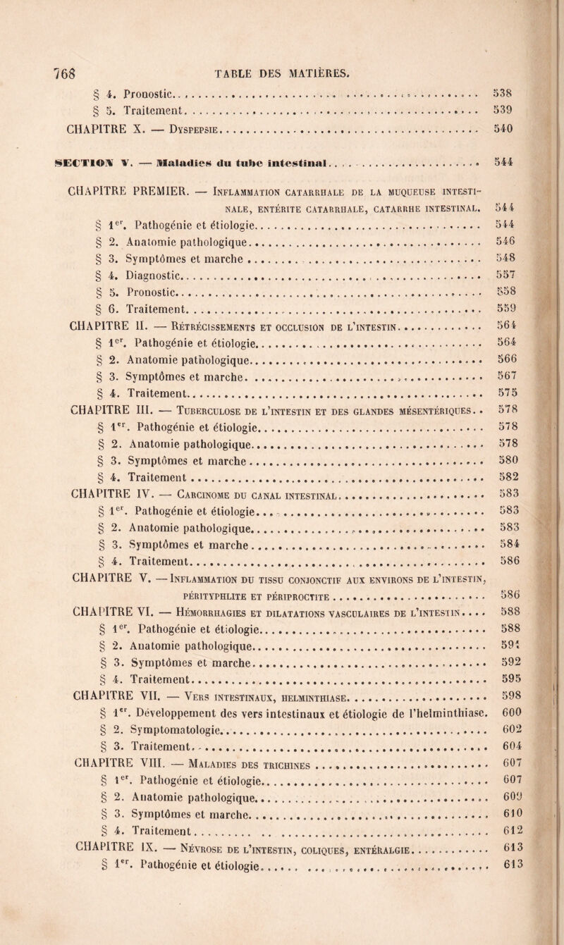 § 4. Pronostic. o 38 § 5. Traitement. ...... 539 CHAPITRE X. — Dyspepsie. 540 SECTION T. Maladie» du tube intestinal.» 544 CHAPITRE PREMIER. — Inflammation catarrhale de la muqueuse intesti¬ nale, ENTÉRITE CATARRHALE, CATARRHE INTESTINAL. § 1er. Pathogénie et étiologie... § 2. Anatomie pathologique...... § 3. Symptômes et marche ...... § 4. Diagnostic... § 5. Pronostic.... § 6. Traitement......... CHAPITRE II. — Rétrécissements et occlusion de l’intestin....» § 1er. Pathogénie et étiologie.,. § 2. Anatomie pathologique... § 3. Symptômes et marche... § 4. Traitement. CHAPITRE III. — Tuberculose de l’intestin et des glandes mésentériques. . § 1er. Pathogénie et étiologie... § 2. Anatomie pathologique...... § 3. Symptômes et marche.... § 4. Traitement....... CHAPITRE IV. — Carcinome du canal intestinal. ... § 1er. Pathogénie et étiologie... ~.... «. § 2. Anatomie pathologique.P..,.. § 3. Symptômes et marche ...... -.... § 4. Traitement........ ...... CHAPITRE V. —Inflammation du tissu conjonctif aux environs de l’intestin, PÉRITYPHLITE ET PÉRIPROCTITE. CHAPITRE VI. — Hémorrhagies et dilatations vasculaires de l’intestin. ... § 1er. Pathogénie et étiologie...... § 2. Anatomie pathologique... § 3. Symptômes et marche... § 4. Traitement......... CHAPITRE VII. — Vers intestinaux, helminthiase. § l€r. Développement des vers intestinaux et étiologie de l’helminthiase. § 2. Symptomatologie....... § 3. Traitement,.... CHAPITRE VIII. — Maladies des trichines .. § 1er. Pathogénie et étiologie..... § 2. Anatomie pathologique..... § 3. Symptômes et marche. ........ § 4. Traitement..... CHAPITRE IX. — Névrose de l’intestin, coliques, entéralgie.. Pathogénie et étiologie...... e.... ..... • § 1 er 544 544 546 548 557 558 559 564 564 566 567 575 578 578 578 580 582 583 583 583 584 586 586 588 588 594 592 595 598 600 602 604 607 607 609 610 612 613 613